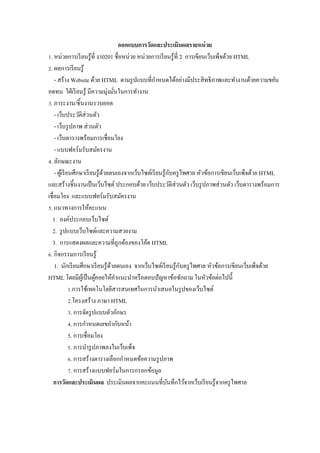 ออกแบบการวัดและประเมินผลรายหน่ วย
Z. หน่วยการเรี ยนรู ้ที$ งV0201 ชื$อหน่วย หน่วยการเรี ยนรู ้ที$ 2 การเขียนเว็บเพ็จด้วย HTML
[. ผลการเรี ยนรู ้
                                                      ํ
    - สร้าง Website ด้วย HTML ตามรู ปแบบที$กาหนดได้อย่างมีประสิ ทธิ ภาพและทํางานด้วยความขยัน
อดทน ใฝ่ เรี ยนรู ้ มีความมุ่งมันในการทํางาน
                                     $
V. ภาระงาน/ชิ5นงานรวบยอด
    - เว็บประวัติส่วนตัว
    - เว็บรู ปภาพ ส่ วนตัว
    - เว็บตารางพร้อมการเชื$อมโยง
    - แบบฟอร์ มรับสมัครงาน
W. ลักษณะงาน
                                                              ั
    - ผูเ้ รี ยนศึกษาเรี ยนรู ้ดวยตนเองจากเว็บไซต์เรี ยนรู ้กบครู ไพศาล หัวข้อการเขียนเว็บเพ็จด้วย HTML
                                ้
และสร้างชิ5นงานเป็ นเว็บไซต์ ประกอบด้วย เว็บประวัติส่วนตัว เว็บรู ปภาพส่ วนตัว เว็บตารางพร้อมการ
เชื$อมโยง และแบบฟอร์ มรับสมัครงาน
. แนวทางการให้คะแนน
  1. องค์ประกอบเว็บไซต์
  2. รู ปแบบเว็บไซต์และความสวยงาม
  3. การแสดงผลและความที$ถูกต้องของโค้ด HTML
M. กิจกรรมการเรี ยนรู ้
                                                                  ั
    1. นักเรี ยนศึกษาเรี ยนรู ้ดวยตนเอง จากเว็บไซต์เรี ยนรู ้กบครู ไพศาล หัวข้อการเขียนเว็บเพ็จด้วย
                                   ้
HTML โดยมีผเู ้ ป็ นผูคอยให้คาแนะนําหรื อตอบปั ญหาข้อซักถาม ในหัวข้อต่อไปนี5
                            ้          ํ
               Z.การใช้เทคโนโลยีสารสนเทศในการนําเสนอในรู ปของเว็บไซต์
               [.โครงสร้าง ภาษา HTML
               V. การจัดรู ปแบบตัวอักษร
               W. การกําหนดเลขกํากับหน้า
               5. การเชื$อมโยง
               . การนํารู ปภาพลงในเว็บเพ็จ
               M. การสร้างตารางเลือกกําหนดข้อความรู ปภาพ
               ]. การสร้างแบบฟอร์ มในการกรอกข้อมูล
    การวัดและประเมินผล ประเมินผลจากคะแนนที$บนทึกไว้จากเว็บเรี ยนรู ้จากครู ไพศาล
                                                            ั
 