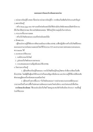 ออกแบบการวัดและประเมินผลรายหน่ วย

Z. หน่วยการเรี ยนรู ้ที$ ง30201 ชื$อหน่วย หน่วยการเรี ยนรู ้ที$ 3 การเขียนเว็บเพ็จด้วยโปรแกรมสําเร็ จรู ป
[. ผลการเรี ยนรู ้
    - สร้าง Home page และ FTP บนเครื อข่ายอินเทอร์ เน็ตได้อย่างมีประสิ ทธิ ภาพและมีจิตสํานึกความ
เป็ นไทย มีจิตสาธารณะ มีความรับผิดชอบอดทน ใฝ่ เรี ยนรู ้ มีความมุ่งมันในการทํางาน$
V. ภาระงาน/ชิ5นงานรวบยอด
    - สร้างเว็บไซต์ของตนเอง บนเครื อข่านอินเทอร์ เน็ต
W. ลักษณะงาน
    - ผูเ้ รี ยนนําความรู ้ที$ได้จากการศึกษาบทเรี ยนการเขียน HTML มาฝึ กปฏิบติการสร้างเว็บไซต์เป็ นของ
                                                                                    ั
ตนเองและสามารถส่ งผลงานเผยแพร่ โดยใช้โปรแกรม FTP และสามารถตรวจสอบผลงานของตนเอง
ทาง internet ได้
. แนวทางการให้คะแนน
   1. องค์ประกอบเว็บไซต์
   2. รู ปแบบเว็บไซต์และความสวยงาม
   3. การแสดงผลและความที$ถูกต้องของโค้ด HTML
M. กิจกรรมการเรี ยนรู ้
                                                                           ั
                1. ผูเ้ รี ยนศึกษาเรี ยนรู ้ดวยตนเอง จากเว็บไซต์เรี ยนรู ้กบครู ไพศาล หัวข้อการเขียนเว็บเพ็จ
                                               ้
ด้วย HTML โดยมีผเู ้ ป็ นผูคอยให้คาแนะนําหรื อตอบปั ญหาข้อซักถาม และนําความรู ้ที$ได้หากมีขอสงสัย
                                  ้          ํ                                                          ้
ซักถามครู ผสอนหรื อกลับทบทวนบทเรี ยนใหม่
                 ู้
                2. ผูเ้ รี ยนสร้างสรรค์ชิ5นงาน “เว็บไซต์ของตนเอง” อาจนําเอาผลงานจากบทที$ผานมามา   ่
รวบรวมหรื อสร้างสรรค์ข5 ึนใหม่ตามความคิดและความสนใจอย่างอิสระ และนําเสนอหน้าชั5นเรี ยน
    การวัดและประเมินผล ใช้แบบประเมินเว็บไซต์ โดยครู และสมาชิกในห้องเรี ยน จํานวน 5 คนเป็ นผู ้
ร่ วมให้คะแนน
 