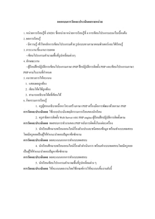 ออกแบบการวัดและประเมินผลรายหน่ วย

Z. หน่วยการเรี ยนรู ้ที$ ง30201 ชื$อหน่วย หน่วยการเรี ยนรู ้ที$ 4 การเขียนโปรแกรมบนเว็บเบื5องต้น
[. ผลการเรี ยนรู ้
    - มีความรู ้ เข้าใจหลักการเขียนโปรแกรมด้วย รู ปแบบทางภาษาคอมพิวเตอร์ และใฝ่ เรี ยนรู ้
V. ภาระงาน/ชิ5นงานรวบยอด
    - เขียนโปรแกรมคํานวณพื5นที$รูปเหลี$ยมต่างๆ
W. ลักษณะงาน
    - ผูเ้ รี ยนฝึ กปฏิบติการเขียนโปรแกรมภาษา PHP ฝึ กปฏิบติการติดตั5ง PHP และเขียนโปรแกรมภาษา
                           ั                                     ั
PHP ตามใบงานที$กาหนด         ํ
. แนวทางการให้คะแนน
  1. แสดงผลถูกต้อง
  2. เขียนโค้ดได้ถูกต้อง
  3. สามารถอธิ บายโด้ดที$เขียนได้
M. กิจกรรมการเรี ยนรู ้
                 1. ครู ผสอนอธิ บายเนื5 อหาโครงสร้างภาษา PHP เครื$ องมือการพัฒนาด้วยภาษา PHP
                         ู้
การวัดและประเมินผล ใช้แบบประเมินพฤติกรรมการเรี ยนของนักเรี ยน
                 2. ครู สาธิ ตการติดตั5ง Web Server และ PHP engine ผูเ้ รี ยนฝึ กปฏิบติการติดตั5งตาม
                                                                                     ั
การวัดและประเมินผล ทดสอบการทํางานของ PHP หลังการติดตั5งในแต่ละเครื$ อง
                 3. นักเรี ยนศึกษาบทเรี ยนออนไลน์เรื$ องตัวแปรและชนิดของข้อมูล พร้อมทําแบบทดสอบ
โดยมีครู คอยเป็ นผูให้คาแนะนําตอบปั ญหาข้อซักถาม
                          ้ ํ
การวัดและประเมินผล ผลคะแนนจากการทําแบบทดสอบ
                 4. นักเรี ยนศึกษาบทเรี ยนออนไลน์เรื$ องตัวดําเนินการ พร้อมทําแบบทดสอบโดยมีครู คอย
เป็ นผูให้คาแนะนําตอบปั ญหาข้อซักถาม
          ้ ํ
การวัดและประเมินผล ผลคะแนนจากการทําแบบทดสอบ
                 5. นักเรี ยนเขียนโปรแกรมคํานวณพื5นที$รูปเหลี$ยมต่าง ๆ
การวัดและประเมินผล ให้คะแนนผลงานโดยใช้เกณฑ์การให้คะแนนชิ5นงานดังนี5
 