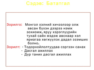 Сэдэв : Бататгал



Зорилго : Монгол хэлний хичээлээр олж
             авсан бүхэн дээрээ нэмж
            зохиомж , яруу хэрэглүүрийн
            тухай сайн мэдэж авснаар хэл
            яриагаа хөгжүүлэх дадал эзэмших
             болно .
Зорилт : - Тодорхойлолтуудаа сэргээн санах
         - Дасгал ажиллах
         - Дүр таних дасгал ажиллах
 