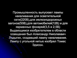 Промышленность выпускает лампы
     накаливания для осветительной
    сети(220В),для железнодорожных
вагонов(50В),для автомобилей(12В) и для
     карманных фонарей(3,5 и 2,5В)
 Выдающимся изобретателем в области
 освещения был Александр Николаевич
Лодыгин, создавший лампу накаливания.
 Лампу с угольной нитью изобрел Томас
                Эдисон.
 