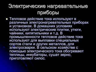 Электрические нагревательные
              приборы
   Тепловое действие тока используют в
    различных электронагревательных приборах
    и установках. В домашних условиях
    используют электрические плитки, утюги,
    чайники, кипятильники и т.д. В
    промышленности тепловое действие тока
    используют для выплавки специальных
    сортов стали и других металлов, для
    электросварки. В сельском хозяйстве с
    помощью электрического тока обогревают
    теплицы, инкубаторы, сушат зерно,
    приготовляют силос.
 