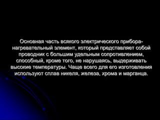 Основная часть всякого электрического прибора-
 нагревательный элемент, который представляет собой
    проводник с большим удельным сопротивлением,
   способный, кроме того, не нарушаясь, выдерживать
высокие температуры. Чаще всего для его изготовления
  используют сплав никеля, железа, хрома и марганца.
 