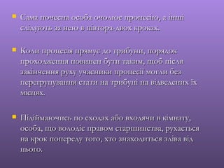    Сама почесна особа очолює процесію, а інші
    слідують за нею в півтора-двох кроках.

   Коли процесія прямує до трибуни, порядок
    проходження повинен бути таким, щоб після
    закінчення руху учасники процесії могли без
    перегрупування стати на трибуні на відведених їх
    місцях.

   Підіймаючись по сходах або входячи в кімнату,
    особа, що володіє правом старшинства, рухається
    на крок попереду того, хто знаходиться зліва від
    нього.
 