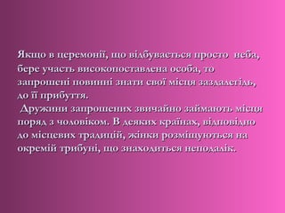 Якщо в церемонії, що відбувається просто неба,
бере участь високопоставлена особа, то
запрошені повинні знати свої місця заздалегідь,
до її прибуття.
 Дружини запрошених звичайно займають місця
поряд з чоловіком. В деяких країнах, відповідно
до місцевих традицій, жінки розміщуються на
окремій трибуні, що знаходиться неподалік.
 