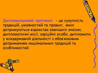Дипломатичний протокол - це сукупність
традицій, умовностей та правил, яких
дотримуються відомства зовнішніх зносин,
дипломатичні місії, офіційні особи, дипломати
у міждержавній діяльності з обов’язковим
дотриманням національних традицій та
особливостей
 