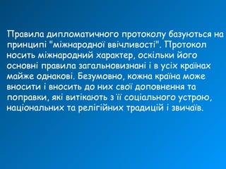 Правила дипломатичного протоколу базуються на
принципі "міжнародної ввічливості". Протокол
носить міжнародний характер, оскільки його
основні правила загальновизнані і в усіх країнах
майже однакові. Безумовно, кожна країна може
вносити і вносить до них свої доповнення та
поправки, які витікають з її соціального устрою,
національних та релігійних традицій і звичаїв.
 