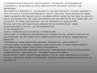 1) документи внутрішнього користування: положення, розпорядження;
2 документи, за допомогою яких здійснюються письмові зносини між
державами.
Дипломатичні документи – це документи, що висловлюють позицію держави з
того чи іншого питання міжнародного життя. Частина таких документів через
певні конкретні обставини носить конфіденційний характер (на практиці досить
часто зустрічаються такі види дипломатичних документів як усні заяви або усні
послання, які лише зачитуються, але не передаються адресатові).
Велика частина дипломатичних документів не публікуються, через
непринциповість питань, що обговорюються.
3) інші документи:
участь у міжнародних конгресах, конференціях;
підготовка та укладання міжнародних договорів та угод, багатосторонніх чи
двосторонніх, що регламентують найрізноманітніші питання міждержавних
відносин;
повсякденне представництво держави закордоном, здійснюване її
посольствами та місіями і ведення ними політичних та інших переговорів з
дипломатичним відомством країни перебування.
участь представників держави в діяльності міжнародних організацій держави
універсального, регіонального та субрегіонального рівня;
висвітлення в пресі позиції уряду країни з тих чи інших зовнішньополітичних
питань, публікація офіційної інформації, офіційне видання міжнародних актів та
документів.
 