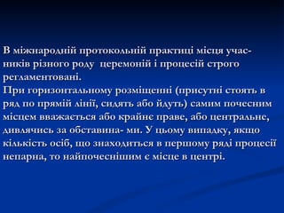В міжнародній протокольній практиці місця учас-
ників різного роду церемоній і процесій строго
регламентовані.
При горизонтальному розміщенні (присутні стоять в
ряд по прямій лінії, сидять або йдуть) самим почесним
місцем вважається або крайнє праве, або центральне,
дивлячись за обставина- ми. У цьому випадку, якщо
кількість осіб, що знаходиться в першому ряді процесії
непарна, то найпочеснішим є місце в центрі.
 