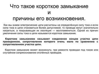 Что такое короткое замыкание
                   и
      причины его возникновения.
 Как мы знаем электрические цепи расчитаны на определённую силу тока и если
сила тока в цепи становиться более допустимой, то провода могут значительно
нагреться, а покрывающая их изоляция — воспламениться. Одной из причин
увеличения силы тока в цепи называется короткое замыкание.

  Коротким замыканием называют соединение концов участка цепи
проводником, сопротивление которого очень мало по сравнению с
сопротивлением участка цепи.

  Короткое замыкание может возникнуть: при ремонте проводки под током или
случайном соприкосновении оголённых проводов.
 