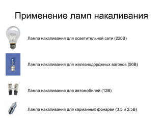 Применение ламп накаливания

  Лампа накаливания для осветительной сети (220В)




  Лампа накаливания для железнодорожных вагонов (50В)




  Лампа накаливания для автомобилей (12В)



  Лампа накаливания для карманных фонарей (3.5 и 2.5В)
 