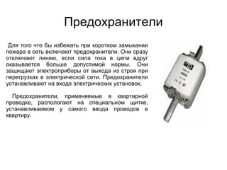 Предохранители
 Для того что бы избежать при коротком замыкании
пожара в сеть включают предохранители. Они сразу
отключают линию, если сила тока в цепи вдруг
оказывается больше допустимой нормы. Они
защищают электроприборы от выхода из строя при
перегрузках в электрической сети. Предохранители
устанавливают на входе электрических установок.

  Предохранители, применяемые в квартирной
проводке, распологают на специальном щитке,
устанавливаемом у самого ввода проводов в
квартиру.
 
