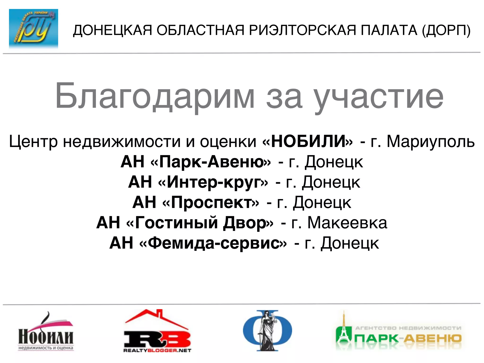 ДОНЕЦКАЯ ОБЛАСТНАЯ РИЭЛТОРСКАЯ ПАЛАТА (ДОРП)




    Благодарим за участие
Центр недвижимости и оценки «НОБИЛИ» - г. Мариуполь
            АН «Парк-Авеню» - г. Донецк
             АН «Интер-круг» - г. Донецк
             АН «Проспект» - г. Донецк
         АН «Гостиный Двор» - г. Макеевка
           АН «Фемида-сервис» - г. Донецк
 