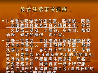 飲食注意事項提醒：
   1. 早餐忌吃過多的蛋白質、脂肪類、肉類
    ，因屬酸性食物易致白天精神不佳 。例如
    ：火腿蛋三明治、小籠包、水煎包、燒餅
    油條、過甜的麵包，均不宜。
   早餐一定要吃，可多攝取五穀雜糧類食物
    沒有吃早餐的人，會出現體力不濟、頹廢
    及腦力不集中，易引起中年失智症、早衰
    症。只要早起 30 分鐘就有充足的時間進食。
    尤其減重者在早餐最需注意選擇， 早餐一
    定要吃飽又好 ，因腸胃在十幾小時空腹，
    對所吃進來的食物會照單全收 ( 造成肥胖的
 