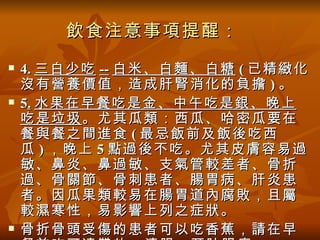 飲食注意事項提醒：
   4. 三白少吃 -- 白米、白麵、白糖 ( 已精緻化
    沒有營養價值，造成肝腎消化的負擔 ) 。
   5. 水果在早餐吃是金、中午吃是銀、晚上
    吃是垃圾 。尤其瓜類：西瓜、哈密瓜要在
    餐與餐之間進食 ( 最忌飯前及飯後吃西
    瓜 ) ，晚上 5 點過後不吃。尤其皮膚容易過
    敏、鼻炎、鼻過敏、支氣管較差者、骨折
    過、骨關節、骨刺患者、腸胃病、肝炎患
    者。因瓜果類較易在腸胃道內腐敗，且屬
    較濕寒性，易影響上列之症狀。
   骨折骨頭受傷的患者可以吃香蕉，請在早
 