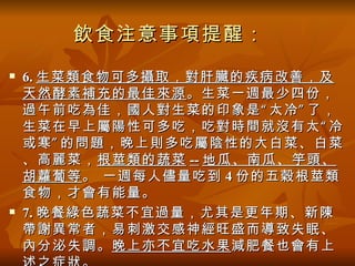 飲食注意事項提醒：
   6. 生菜類食物可多攝取，對肝臟的疾病改善，及
    天然酵素補充的最佳來源 。生菜一週最少四份，
    過午前吃為佳，國人對生菜的印象是 “ 太冷 ” 了，
    生菜在早上屬陽性可多吃，吃對時間就沒有太 “ 冷
    或寒 ” 的問題，晚上則多吃屬陰性的大白菜、白菜
    、高麗菜， 根莖類的蔬菜 -- 地瓜、南瓜、竽頭、
    胡蘿蔔等 。 一週每人儘量吃到 4 份的五穀根莖類
    食物，才會有能量。
   7. 晚餐綠色蔬菜不宜過量，尤其是更年期、新陳
    帶謝異常者，易刺激交感神經旺盛而導致失眠、
    內分泌失調。 晚上亦不宜吃水果 減肥餐也會有上
 