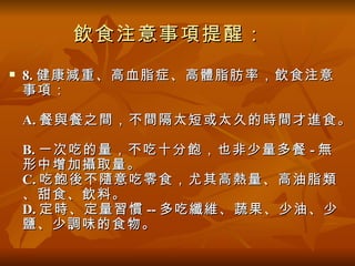 飲食注意事項提醒：
   8. 健康減重、高血脂症、高體脂肪率，飲食注意
    事項：

    A. 餐與餐之間，不間隔太短或太久的時間才進食。

    B. 一次吃的量，不吃十分飽，也非少量多餐 - 無
    形中增加攝取量。
    C. 吃飽後不隨意吃零食，尤其高熱量、高油脂類
    、甜食、飲料。
    D. 定時、定量習慣 -- 多吃纖維、蔬果、少油、少
    鹽、少調味的食物。
 