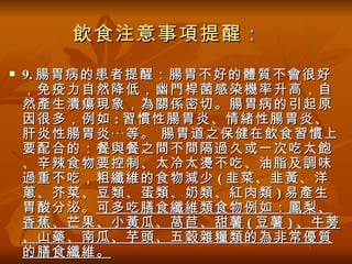 飲食注意事項提醒：
   9. 腸胃病的患者提醒：腸胃不好的體質不會很好
    ，免疫力自然降低，幽門桿菌感染機率升高，自
    然產生潰瘍現象，為關係密切。腸胃病的引起原
    因很多，例如 : 習慣性腸胃炎、情緒性腸胃炎、
    肝炎性腸胃炎‧‧‧等。 腸胃道之保健在飲食習慣上
    要配合的：餐與餐之間不間隔過久或一次吃太飽
    、辛辣食物要控制、太冷太燙不吃、油脂及調味
    過重不吃，粗纖維的食物減少 ( 韭菜、韭黃、洋
    蔥、芥菜、豆類、蛋類、奶類、紅肉類 ) 易產生
    胃酸分泌。 可多吃膳食纖維類食物例如：鳳梨、
    香蕉、芒果、小黃瓜、萵苣、甜薯 ( 豆薯 ) 、牛蒡
    、山藥、南瓜、芋頭、五穀雜糧類的為非常優質
    的膳食纖維。
 
