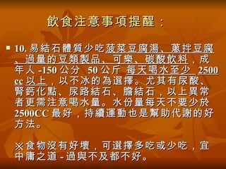 飲食注意事項提醒：
   10. 易結石體質少吃 菠菜豆腐湯、蔥拌豆腐
    、過量的豆類製品、可樂、碳酸飲料 ，成
    年人 -150 公分 50 公斤 每天喝水至少 2500
    cc 以上 ，以不冰的為選擇。尤其有尿酸、
    腎鈣化點、尿路結石、膽結石，以上異常
    者更需注意喝水量。水份量每天不要少於
    2500CC 最好，持續運動也是幫助代謝的好
    方法。

    ※食物沒有好壞，可選擇多吃或少吃，宜
    中庸之道 - 過與不及都不好。
 