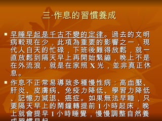 三‧作息的習慣養成
   早睡早起是千古不變的定律 。過去的文明
    病較現在少，此項為重要的影響之一，現
    代人白天的忙碌，下班後難得放鬆，就一
    直放鬆到隔天早上再開始緊繃，晚上不是
    在外流浪，就是在家照 X 光，並非真正休
    息。
   作息不正常易導致多種慢性病：高血壓、
    肝炎、皮膚病、免疫力降低、學習力降低
    、記憶力減退、癌症。如果無法早睡，只
    要隔天早上的鬧鐘轉提前 1 小時起床，晚
    上就會提早 1 小時睡覺，慢慢調整自然養
 