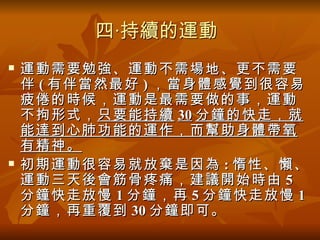 四‧持續的運動
   運動需要勉強、運動不需場地、更不需要
    伴 ( 有伴當然最好 ) ，當身體感覺到很容易
    疲倦的時候，運動是最需要做的事，運動
    不拘形式， 只要能持續 30 分鐘的快走，就
    能達到心肺功能的運作，而幫助身體帶氧
    有精神。
   初期運動很容易就放棄是因為 : 惰性、懶、
    運動三天後會筋骨疼痛，建議開始時由 5
    分鐘快走放慢 1 分鐘，再 5 分鐘快走放慢 1
    分鐘，再重覆到 30 分鐘即可。
 