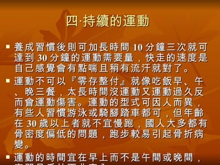四‧持續的運動
   養成習慣後則可加長時間 10 分鐘三次就可
    達到 30 分鐘的運動需要量，快走的速度是
    自己感覺會有點喘且稍有流汗就對了。
   運動不可以『零存整付』就像吃飯早、午
    、晚三餐，太長時間沒運動又運動過久反
    而會運動傷害。運動的型式可因人而異，
    有些人習慣游泳或騎腳踏車都可，但年齡
    在 30 歲以上者就不宜慢跑，國人大多都有
    骨密度偏低的問題，跑步較易引起骨折病
    變。
   運動的時間宜在早上而不是午間或晚間，
 