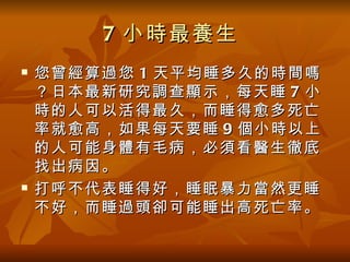 7 小時最養生
   您曾經算過您 1 天平均睡多久的時間嗎
    ？日本最新研究調查顯示，每天睡 7 小
    時的人可以活得最久，而睡得愈多死亡
    率就愈高，如果每天要睡 9 個小時以上
    的人可能身體有毛病，必須看醫生徹底
    找出病因。
   打呼不代表睡得好，睡眠暴力當然更睡
    不好，而睡過頭卻可能睡出高死亡率。
 