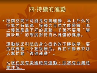 四‧持續的運動
   密閉空間不可能是有氧運動，早上戶外的
    空氣才有氧氣，接觸大自然才能帶氧，晚
    上慢跑是最不好的運動，千萬不要用〝聊
    勝於無〞的態度對待自己身體的健康。

    運動缺乏引起的身心症多的不勝枚舉，要
    活就要動；不動很難活。現在不動未來別
    人幫忙動〝復健運動〞。

    ※ 現在沒有美國時間運動；即將有台灣時
    間住院。
 