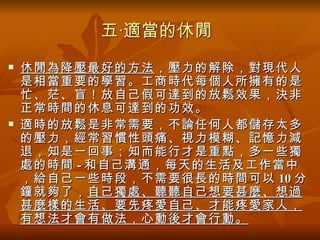 五‧適當的休閒
   休閒為降壓最好的方法 ，壓力的解除，對現代人
    是相當重要的學習。工商時代每個人所擁有的是
    忙、茫、盲！放自己假可達到的放鬆效果，決非
    正常時間的休息可達到的功效。
   適時的放鬆是非常需要，不論任何人都儲存太多
    的壓力，經常習慣性頭痛、視力模糊、記憶力減
    退，知是一回事；知而能行才是重點，多一些獨
    處的時間 - 和自己溝通，每天的生活及工作當中
    ，給自己一些時段，不需要很長的時間可以 10 分
    鐘就夠了， 自己獨處、聽聽自己想要甚麼、想過
    甚麼樣的生活、要先疼愛自己、才能疼愛家人，
    有想法才會有做法，心動後才會行動。
 