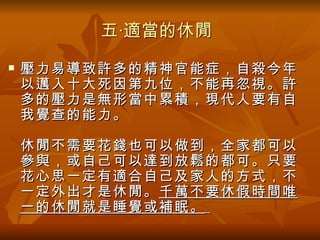 五‧適當的休閒
   壓力易導致許多的精神官能症，自殺今年
    以邁入十大死因第九位，不能再忽視。許
    多的壓力是無形當中累積，現代人要有自
    我覺查的能力。

    休閒不需要花錢也可以做到，全家都可以
    參與，或自己可以達到放鬆的都可。只要
    花心思一定有適合自己及家人的方式，不
    一定外出才是休閒。 千萬不要休假時間唯
    一的休閒就是睡覺或補眠。
 