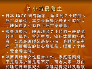 7 小時最養生
   日本 J A C C 研究顯示，睡 6 到 7 小時的人
    死亡率最低，其次是睡覺少於 6 小時的人
    ，睡超過 8 小時以上死亡率最高。
   調查還顯示，睡眠超過 7 小時的一般是低
    教育、單身、曾經中風、癌症或憂鬱症患
    者，如果必須睡超過 9 小時，身體肯定有
    病，這篇報告的核心發現是，睡眠 7 小時
    ，黃金養生時。
   然而青壯年女性經常工作、家庭兩頭燒，
    不是睡得少就是睡不好，而老人家一般由
    於睡眠總時數減少、深睡期變短以及睡眠
 