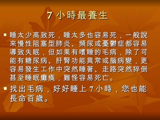 7 小時最養生
   睡太少高致死，睡太多也容易死，一般說
    來慢性阻塞型肺炎、頻尿或憂鬱症都容易
    導致失眠，但如果有嗜睡的毛病，除了可
    能有糖尿病、肝腎功能異常或腦病變，更
    容易發生工作中突然睡著、走路突然猝倒
    甚至睡眠癱瘓，難怪容易死亡。
   找出毛病，好好睡上 7 小時，您也能
    長命百歲。
 