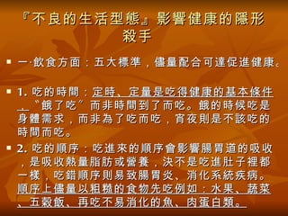 『不良的生活型態』影響健康的隱形
           殺手
   一‧飲食方面：五大標準，儘量配合可達促進健康。

   1. 吃的時間： 定時、定量是吃得健康的基本條件
    ， 〝餓了吃〞而非時間到了而吃。餓的時候吃是
    身體需求，而非為了吃而吃，宵夜則是不該吃的
    時間而吃。
   2. 吃的順序：吃進來的順序會影響腸胃道的吸收
    ，是吸收熱量脂肪或營養，決不是吃進肚子裡都
    一樣，吃錯順序則易致腸胃炎、消化系統疾病。
    順序上儘量以粗糙的食物先吃例如：水果、蔬菜
    、五穀飯、再吃不易消化的魚、肉蛋白類。
 