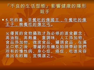 『不良的生活型態』影響健康的隱形
           殺手
   5. 吃的量： 早餐吃的像國王，午餐吃的像
    王子，晚餐吃的像乞丐 。

    ※優質的食物攝取才為必修的進食觀念；
    高油脂、高熱量、重調味、人工添加物、
    食品添加物、微波食品、罐頭食品，在滿
    足口慾之後，潛藏的危機及陷阱帶給我們
    所有的慢性病、身心症、癌症，吃進來容
    易出去的難，宜慎選之。
 