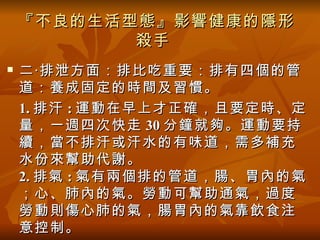『不良的生活型態』影響健康的隱形
           殺手
   二‧排泄方面：排比吃重要：排有四個的管
    道：養成固定的時間及習慣。
    1. 排汗 : 運動在早上才正確，且要定時、定
    量，一週四次快走 30 分鐘就夠。運動要持
    續，當不排汗或汗水的有味道，需多補充
    水份來幫助代謝。
    2. 排氣 : 氣有兩個排的管道，腸、胃內的氣
    ；心、肺內的氣。勞動可幫助通氣，過度
    勞動則傷心肺的氣，腸胃內的氣靠飲食注
    意控制。
 