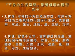 『不良的生活型態』影響健康的隱形
           殺手
   3. 排尿 : 水喝的不夠自然沒的排，排尿可幫
    助體內之廢棄物的代謝而不生病。要靠觀
    察，味道、顏色、速度、量、血絲、泡沫。


    4. 排便 : 習慣不正常，會影響排出的量，糞
    便的儲存將形成腸毒、宿便、痔瘡。要靠
    觀察，習慣、次數、形狀、速度、量、顏
    色、浮沈、血絲顏色。
 