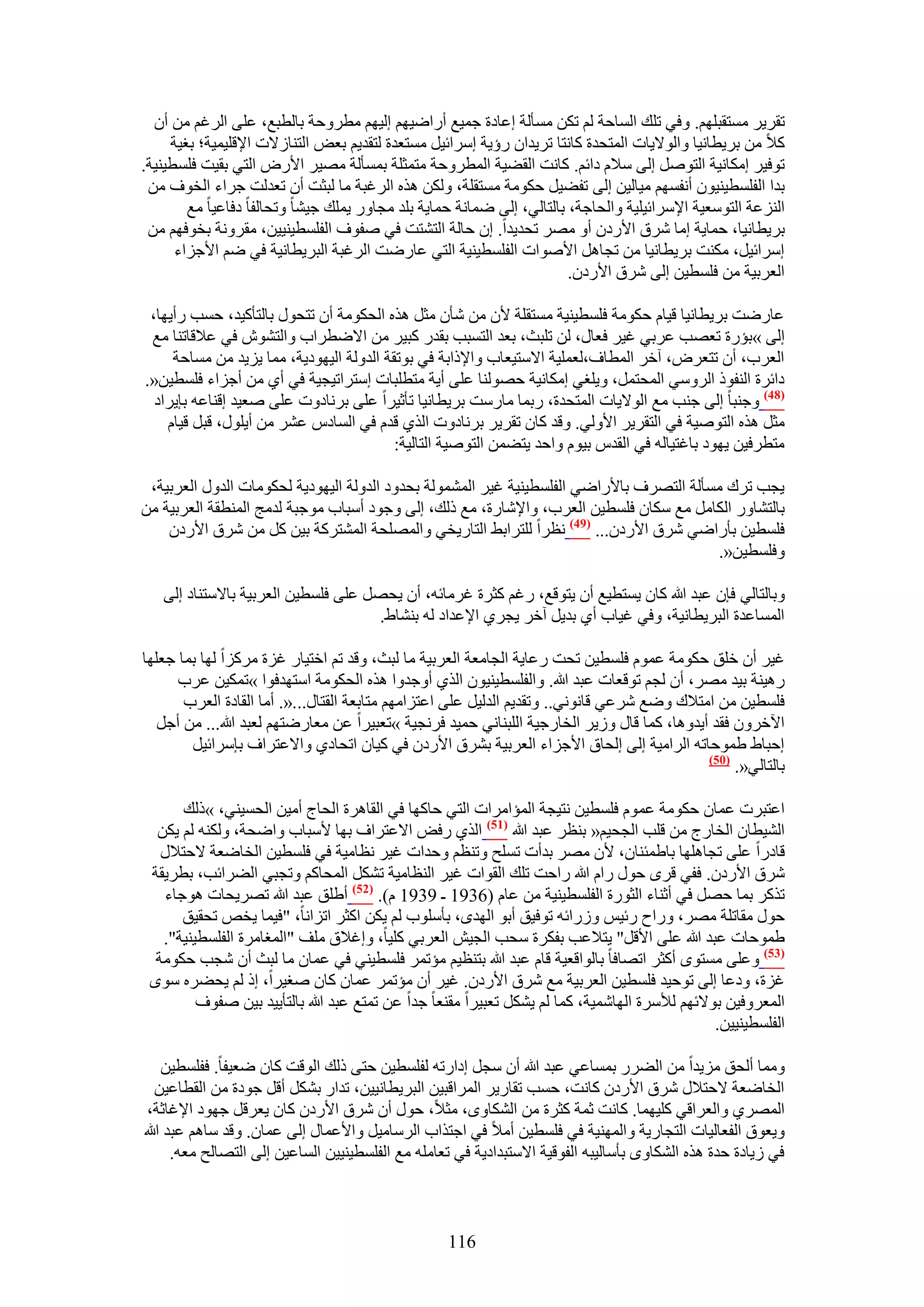 ‫طوَ٣َ ٓٔظوزِْٜ. ٝك٢ طِي حُٔخكش ُْ طٌٖ ٓٔؤُش اػخىس ؿٔ٤غ أٍحٟ٤ْٜ اُ٤ْٜ ٓطَٝكش رخُطزغ، ػِ٠ حَُؿْ ٖٓ إٔ‬
     ‫ً٬ ٖٓ رَ٣طخٗ٤خ ٝحُٞ٫٣خص حُٔظليس ًخٗظخ طَ٣يحٕ ٍإ٣ش آَحث٤َ ٓٔظؼيس ُظوي٣ْ رؼٞ حُظ٘خُ٫ص ح٩هِ٤ٔ٤ش؛ رـ٤ش‬
‫طٞك٤َ آٌخٗ٤ش حُظَٞٛ اُ٠ ٓ٬ّ ىحثْ. ًخٗض حُو٠٤ش حُٔطَٝكش ٓظٔؼِش رٔٔؤُش ٜٓ٤َ ح٧ٍٝ حُظ٢ رو٤ض كِٔط٤٘٤ش.‬
 ‫ريح حُلِٔط٤٘٤ٕٞ أٗلْٜٔ ٓ٤خُ٤ٖ اُ٠ طل٠٤َ كٌٞٓش ٓٔظوِش، ٌُٖٝ ٌٛٙ حَُؿزش ٓخ ُزؼض إٔ طؼيُض ؿَحء حُوٞف ٖٓ‬
        ‫حُِ٘ػش حُظٞٓؼ٤ش ح٩َٓحث٤ِ٤ش ٝحُلخؿش، رخُظخُ٢، اُ٠ ٟٔخٗش كٔخ٣ش رِي ٓـخٍٝ ٣ِٔي ؿ٤٘خ ٝطلخُلخ ىكخػ٤خ ٓغ‬
 ‫رَ٣طخٗ٤خ، كٔخ٣ش آخ َٗم ح٧ٍىٕ أٝ َٜٓ طلي٣يح. إ كخُش حُظ٘ظض ك٢ ٛلٞف حُلِٔط٤٘٤٤ٖ، ٓوَٝٗش روٞكْٜ ٖٓ‬
      ‫آَحث٤َ، ٌٓ٘ض رَ٣طخٗ٤خ ٖٓ طـخَٛ ح٧ٛٞحص حُلِٔط٤٘٤ش حُظ٢ ػخٍٟض حَُؿزش حُزَ٣طخٗ٤ش ك٢ ْٟ ح٧ؿِحء‬
                                                                       ‫حُؼَر٤ش ٖٓ كِٔط٤ٖ اُ٠ َٗم ح٧ٍىٕ.‬

 ‫ػخٍٟض رَ٣طخٗ٤خ ه٤خّ كٌٞٓش كِٔط٤٘٤ش ٓٔظوِش ٧ٕ ٖٓ ٗؤٕ ٓؼَ ٌٛٙ حُلٌٞٓش إٔ طظلٍٞ رخُظؤً٤ي، كٔذ ٍأ٣ٜخ،‬
 ‫اُ٠ »رئٍس طؼٜذ ػَر٢ ؿ٤َ كؼخٍ، ُٖ طِزغ، رؼي حُظٔزذ رويٍ ًز٤َ ٖٓ ح٫ٟطَحد ٝحُظٕ٘ٞ ك٢ ػ٬هخط٘خ ٓغ‬
     ‫حُؼَد، إٔ طظؼَٝ، آهَ حُٔطخف،ُؼِٔ٤ش ح٫ٓظ٤ؼخد ٝح٩ًحرش ك٢ رٞطوش حُيُٝش حُ٤ٜٞى٣ش، ٓٔخ ٣ِ٣ي ٖٓ ٓٔخكش‬
‫ىحثَس حُ٘لًٞ حَُٝٓ٢ حُٔلظَٔ، ٝ٣ِـ٢ آٌخٗ٤ش كُٜٞ٘خ ػِ٠ أ٣ش ٓظطِزخص آظَحط٤ـ٤ش ك٢ أ١ ٖٓ أؿِحء كِٔط٤ٖ«.‬
  ‫(84) ٝؿ٘زخ اُ٠ ؿ٘ذ ٓغ حُٞ٫٣خص حُٔظليس، ٍرٔخ ٓخٍٓض رَ٣طخٗ٤خ طؤػ٤َح ػِ٠ رَٗخىٝص ػِ٠ ٛؼ٤ي اه٘خػٚ رب٣َحى‬
    ‫ٓؼَ ٌٛٙ حُظٞٛ٤ش ك٢ حُظوَ٣َ ح٧ُٝ٢. ٝهي ًخٕ طوَ٣َ رَٗخىٝص حٌُ١ هيّ ك٢ حُٔخىّ ػَ٘ ٖٓ أ٣ٍِٞ، هزَ ه٤خّ‬
                                          ‫ٓظطَك٤ٖ ٣ٜٞى رخؿظ٤خُٚ ك٢ حُويّ ر٤ّٞ ٝحكي ٣ظ٠ٖٔ حُظٞٛ٤ش حُظخُ٤ش:‬

 ‫٣ـذ طَى ٓٔؤُش حُظَٜف رخ٧ٍحٟ٢ حُلِٔط٤٘٤ش ؿ٤َ حُُٔ٘ٔٞش رليٝى حُيُٝش حُ٤ٜٞى٣ش ُلٌٞٓخص حُيٍٝ حُؼَر٤ش،‬
‫رخُظ٘خٍٝ حٌُخَٓ ٓغ ٌٓخٕ كِٔط٤ٖ حُؼَد، ٝح٩ٗخٍس، ٓغ ًُي، اُ٠ ٝؿٞى أٓزخد ٓٞؿزش ُيٓؾ حُٔ٘طوش حُؼَر٤ش ٖٓ‬
    ‫كِٔط٤ٖ رؤٍحٟ٢ َٗم ح٧ٍىٕ... (94) ٗظَح ُِظَحر٢ حُظخٍ٣و٢ ٝحُِٜٔلش حُٔ٘ظًَش ر٤ٖ ًَ ٖٓ َٗم ح٧ٍىٕ‬
                                                                                          ‫ٝكِٔط٤ٖ«.‬

   ‫ٝرخُظخُ٢ كبٕ ػزي هللا ًخٕ ٣ٔظط٤غ إٔ ٣ظٞهغ، ٍؿْ ًؼَس ؿَٓخثٚ، إٔ ٣لَٜ ػِ٠ كِٔط٤ٖ حُؼَر٤ش رخ٫ٓظ٘خى اُ٠‬
                                     ‫حُٔٔخػيس حُزَ٣طخٗ٤ش، ٝك٢ ؿ٤خد أ١ ري٣َ آهَ ٣ـَ١ ح٩ػيحى ُٚ ر٘٘خ١.‬

‫ؿ٤َ إٔ هِن كٌٞٓش ػّٔٞ كِٔط٤ٖ طلض ٍػخ٣ش حُـخٓؼش حُؼَر٤ش ٓخ ُزغ، ٝهي طْ حهظ٤خٍ ؿِس ًَِٓح ُٜخ رٔخ ؿؼِٜخ‬
      ‫ٍٛ٤٘ش ر٤ي َٜٓ، إٔ ُـْ طٞهؼخص ػزي هللا. ٝحُلِٔط٤٘٤ٕٞ حٌُ١ أٝؿيٝح ٌٛٙ حُلٌٞٓش حٓظٜيكٞح »طٌٔ٤ٖ ػَد‬
       ‫كِٔط٤ٖ ٖٓ حٓظ٬ى ٟٝغ َٗػ٢ هخٗٞٗ٢.. ٝطوي٣ْ حُيُ٤َ ػِ٠ حػظِحْٜٓ ٓظخرؼش حُوظخٍ...«. أٓخ حُوخىس حُؼَد‬
   ‫ح٥هَٕٝ كوي أ٣يٝٛخ، ًٔخ هخٍ ُٝ٣َ حُوخٍؿ٤ش حُِز٘خٗ٢ كٔ٤ي كَٗـ٤ش »طؼز٤َح ػٖ ٓؼخٍٟظْٜ ُؼزي هللا... ٖٓ أؿَ‬
        ‫اكزخ١ ١ٔٞكخطٚ حَُحٓ٤ش اُ٠ اُلخم ح٧ؿِحء حُؼَر٤ش رَ٘م ح٧ٍىٕ ك٢ ً٤خٕ حطلخى١ ٝح٫ػظَحف ربَٓحث٤َ‬
                                                                                             ‫(15)‬
                                                                                                  ‫رخُظخُ٢«.‬

      ‫حػظزَص ػٔخٕ كٌٞٓش ػّٔٞ كِٔط٤ٖ ٗظ٤ـش حُٔئحَٓحص حُظ٢ كخًٜخ ك٢ حُوخَٛس حُلخؽ أٓ٤ٖ حُلٔ٤٘٢، »ًُي‬
  ‫حُ٘٤طخٕ حُوخٍؽ ٖٓ هِذ حُـل٤ْ« ر٘ظَ ػزي هللا (75) حٌُ١ ٍكٞ ح٫ػظَحف رٜخ ٧ٓزخد ٝحٟلش، ٌُٝ٘ٚ ُْ ٣ٌٖ‬
   ‫هخىٍح ػِ٠ طـخِٜٛخ رخ١ٔج٘خٕ، ٧ٕ َٜٓ ريأص طِٔق ٝط٘ظْ ٝكيحص ؿ٤َ ٗظخٓ٤ش ك٢ كِٔط٤ٖ حُوخٟؼش ٫كظ٬ٍ‬
 ‫َٗم ح٧ٍىٕ. كل٢ هَٟ كٍٞ ٍحّ هللا ٍحكض طِي حُوٞحص ؿ٤َ حُ٘ظخٓ٤ش طٌَ٘ حُٔلخًْ ٝطـز٢ حُ٠َحثذ، رطَ٣وش‬
   ‫طًٌَ رٔخ كَٜ ك٢ أػ٘خء حُؼٍٞس حُلِٔط٤٘٤ش ٖٓ ػخّ (6391 ـ 9391 ّ). (25) أ١ِن ػزي هللا طَٜ٣لخص ٛٞؿخء‬
      ‫كٍٞ ٓوخطِش َٜٓ، ٍٝحف ٍث٤ْ ٍُٝحثٚ طٞك٤ن أرٞ حُٜيٟ، رؤِٓٞد ُْ ٣ٌٖ حًؼَ حطِحٗخ، "ك٤ٔخ ٣وٚ طلو٤ن‬
   ‫١ٔٞكخص ػزي هللا ػِ٠ ح٧هَ" ٣ظ٬ػذ رلٌَس ٓلذ حُـ٤ٖ حُؼَر٢ ًِ٤خ، ٝاؿ٬م ِٓق "حُٔـخَٓس حُلِٔط٤٘٤ش".‬
  ‫(35) ٝػِ٠ ٓٔظٟٞ أًؼَ حطٜخكخ رخُٞحهؼ٤ش هخّ ػزي هللا رظ٘ظ٤ْ ٓئطَٔ كِٔط٤٘٢ ك٢ ػٔخٕ ٓخ ُزغ إٔ ٗـذ كٌٞٓش‬
 ‫ؿِس، ٝىػخ اُ٠ طٞك٤ي كِٔط٤ٖ حُؼَر٤ش ٓغ َٗم ح٧ٍىٕ. ؿ٤َ إٔ ٓئطَٔ ػٔخٕ ًخٕ ٛـ٤َح، اً ُْ ٣ل٠َٙ ٟٓٞ‬
         ‫حُٔؼَٝك٤ٖ رٞ٫ثْٜ ُ٨َٓس حُٜخٗٔ٤ش، ًٔخ ُْ ٣ٌَ٘ طؼز٤َح ٓو٘ؼخ ؿيح ػٖ طٔظغ ػزي هللا رخُظؤ٣٤ي ر٤ٖ ٛلٞف‬
                                                                                              ‫حُلِٔط٤٘٤٤ٖ.‬

    ‫ٝٓٔخ أُلن ِٓ٣يح ٖٓ حُ٠ٍَ رٔٔخػ٢ ػزي هللا إٔ ٓـَ اىحٍطٚ ُلِٔط٤ٖ كظ٠ ًُي حُٞهض ًخٕ ٟؼ٤لخ. كلِٔط٤ٖ‬
   ‫حُوخٟؼش ٫كظ٬ٍ َٗم ح٧ٍىٕ ًخٗض، كٔذ طوخٍ٣َ حَُٔحهز٤ٖ حُزَ٣طخٗ٤٤ٖ، طيحٍ رٌَ٘ أهَ ؿٞىس ٖٓ حُوطخػ٤ٖ‬
 ‫حَُٜٔ١ ٝحُؼَحه٢ ًِ٤ٜٔخ. ًخٗض ػٔش ًؼَس ٖٓ حٌُ٘خٟٝ، ٓؼ٬، كٍٞ إٔ َٗم ح٧ٍىٕ ًخٕ ٣ؼَهَ ؿٜٞى ح٩ؿخػش،‬
‫ٝ٣ؼٞم حُلؼخُ٤خص حُظـخٍ٣ش ٝحُٜٔ٘٤ش ك٢ كِٔط٤ٖ أٓ٬ ك٢ حؿظٌحد حَُٓخٓ٤َ ٝح٧ػٔخٍ اُ٠ ػٔخٕ. ٝهي ٓخْٛ ػزي هللا‬
      ‫ك٢ ُ٣خىس كيس ٌٛٙ حٌُ٘خٟٝ رؤٓخُ٤زٚ حُلٞه٤ش ح٫ٓظزيحى٣ش ك٢ طؼخِٓٚ ٓغ حُلِٔط٤٘٤٤ٖ حُٔخػ٤ٖ اُ٠ حُظٜخُق ٓؼٚ.‬



                                                   ‫611‬
 