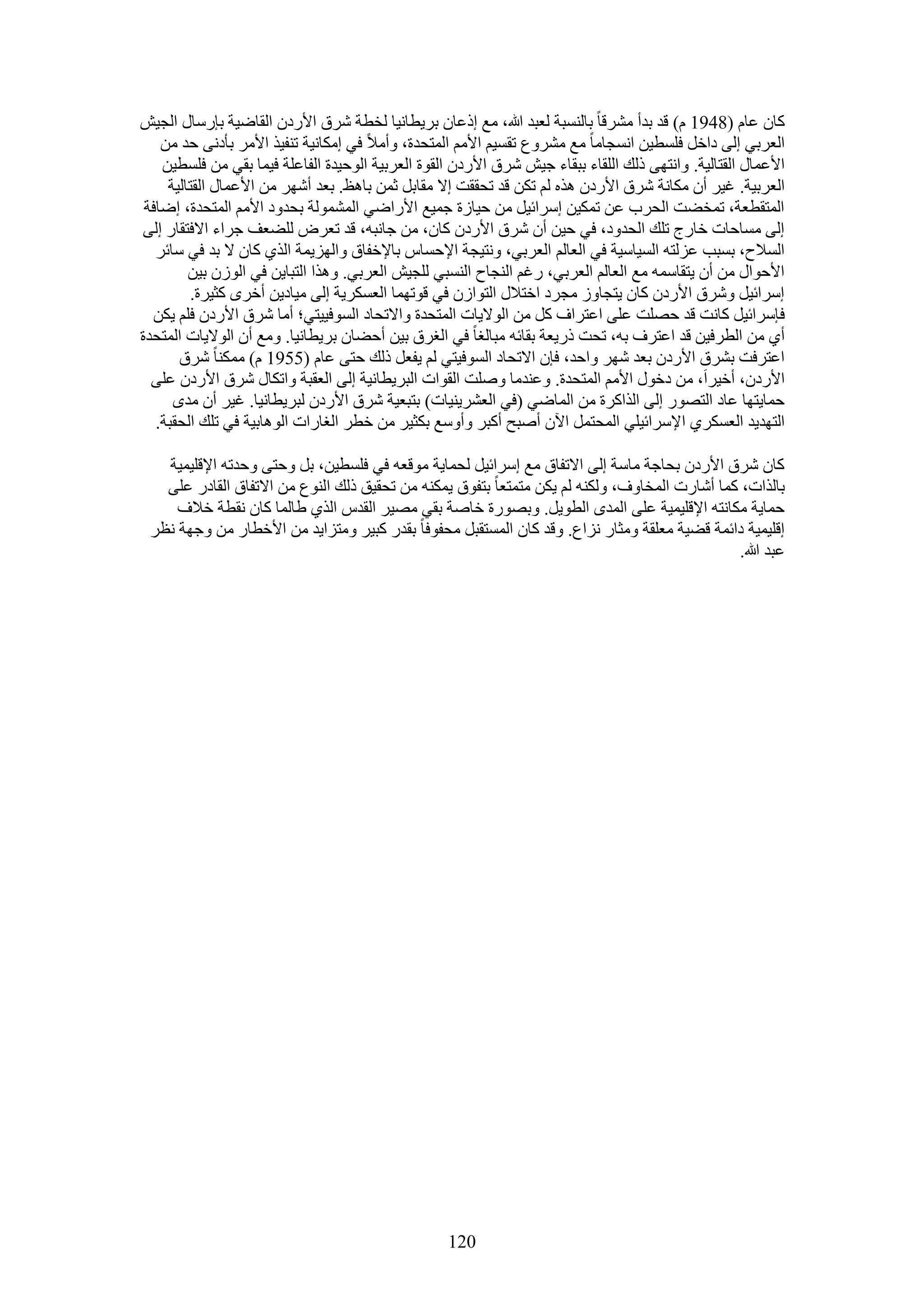 ‫ًخٕ ػخّ (8491 ّ) هي ريأ َٓ٘هخ رخُ٘ٔزش ُؼزي هللا، ٓغ اًػخٕ رَ٣طخٗ٤خ ُوطش َٗم ح٧ٍىٕ حُوخٟ٤ش ربٍٓخٍ حُـ٤ٖ‬
    ‫حُؼَر٢ اُ٠ ىحهَ كِٔط٤ٖ حٗٔـخٓخ ٓغ َٓ٘ٝع طؤ٤ْ ح٧ْٓ حُٔظليس، ٝأٓ٬ ك٢ آٌخٗ٤ش ط٘ل٤ٌ ح٧َٓ رؤىٗ٠ كي ٖٓ‬
    ‫ح٧ػٔخٍ حُوظخُ٤ش. ٝحٗظٜ٠ ًُي حُِوخء رزوخء ؿ٤ٖ َٗم ح٧ٍىٕ حُوٞس حُؼَر٤ش حُٞك٤يس حُلخػِش ك٤ٔخ رو٢ ٖٓ كِٔط٤ٖ‬
     ‫حُؼَر٤ش. ؿ٤َ إٔ ٌٓخٗش َٗم ح٧ٍىٕ ٌٛٙ ُْ طٌٖ هي طلووض ا٫ ٓوخرَ ػٖٔ رخٛع. رؼي أَٜٗ ٖٓ ح٧ػٔخٍ حُوظخُ٤ش‬
 ‫حُٔظوطؼش، طٔو٠ض حُلَد ػٖ طٌٔ٤ٖ آَحث٤َ ٖٓ ك٤خُس ؿٔ٤غ ح٧ٍحٟ٢ حُُٔ٘ٔٞش رليٝى ح٧ْٓ حُٔظليس، اٟخكش‬
‫اُ٠ ٓٔخكخص هخٍؽ طِي حُليٝى، ك٢ ك٤ٖ إٔ َٗم ح٧ٍىٕ ًخٕ، ٖٓ ؿخٗزٚ، هي طؼَٝ ُِ٠ؼق ؿَحء ح٫كظوخٍ اُ٠‬
   ‫حُٔ٬ف، رٔزذ ػُِظٚ حُٔ٤خٓ٤ش ك٢ حُؼخُْ حُؼَر٢، ٝٗظ٤ـش ح٩كٔخّ رخ٩هلخم ٝحُِٜ٣ٔش حٌُ١ ًخٕ ٫ ري ك٢ ٓخثَ‬
         ‫ح٧كٞحٍ ٖٓ إٔ ٣ظوخٓٔٚ ٓغ حُؼخُْ حُؼَر٢، ٍؿْ حُ٘ـخف حُ٘ٔز٢ ُِـ٤ٖ حُؼَر٢. ٌٝٛح حُظزخ٣ٖ ك٢ حُُٕٞ ر٤ٖ‬
          ‫آَحث٤َ َٝٗم ح٧ٍىٕ ًخٕ ٣ظـخُٝ ٓـَى حهظ٬ٍ حُظٞحُٕ ك٢ هٞطٜٔخ حُؼٌَٔ٣ش اُ٠ ٓ٤خى٣ٖ أهَٟ ًؼ٤َس.‬
  ‫كبَٓحث٤َ ًخٗض هي كِٜض ػِ٠ حػظَحف ًَ ٖٓ حُٞ٫٣خص حُٔظليس ٝح٫طلخى حُٔٞك٤٤ظ٢؛ أٓخ َٗم ح٧ٍىٕ كِْ ٣ٌٖ‬
‫أ١ ٖٓ حُطَك٤ٖ هي حػظَف رٚ، طلض ًٍ٣ؼش روخثٚ ٓزخُـخ ك٢ حُـَم ر٤ٖ أك٠خٕ رَ٣طخٗ٤خ. ٝٓغ إٔ حُٞ٫٣خص حُٔظليس‬
       ‫حػظَكض رَ٘م ح٧ٍىٕ رؼي َٜٗ ٝحكي، كبٕ ح٫طلخى حُٔٞك٤ظ٢ ُْ ٣لؼَ ًُي كظ٠ ػخّ (5591 ّ) ٌٓٔ٘خ َٗم‬
  ‫ح٧ٍىٕ، أه٤َحَ، ٖٓ ىهٍٞ ح٧ْٓ حُٔظليس. ٝػ٘يٓخ ِٝٛض حُوٞحص حُزَ٣طخٗ٤ش اُ٠ حُؼوزش ٝحطٌخٍ َٗم ح٧ٍىٕ ػِ٠‬
      ‫كٔخ٣ظٜخ ػخى حُظٍٜٞ اُ٠ حٌُحًَس ٖٓ حُٔخٟ٢ (ك٢ حُؼَ٘٣٘٤خص) رظزؼ٤ش َٗم ح٧ٍىٕ ُزَ٣طخٗ٤خ. ؿ٤َ إٔ ٓيٟ‬
   ‫حُظٜي٣ي حُؼٌَٔ١ ح٩َٓحث٤ِ٢ حُٔلظَٔ ح٥ٕ أٛزق أًزَ ٝأٝٓغ رٌؼ٤َ ٖٓ هطَ حُـخٍحص حُٞٛخر٤ش ك٢ طِي حُلوزش.‬

   ‫ًخٕ َٗم ح٧ٍىٕ رلخؿش ٓخٓش اُ٠ ح٫طلخم ٓغ آَحث٤َ ُلٔخ٣ش ٓٞهؼٚ ك٢ كِٔط٤ٖ، رَ ٝكظ٠ ٝكيطٚ ح٩هِ٤ٔ٤ش‬
   ‫رخٌُحص، ًٔخ أٗخٍص حُٔوخٝف، ٌُٝ٘ٚ ُْ ٣ٌٖ ٓظٔظؼخ رظلٞم ٣ٌٔ٘ٚ ٖٓ طلو٤ن ًُي حُ٘ٞع ٖٓ ح٫طلخم حُوخىٍ ػِ٠‬
     ‫كٔخ٣ش ٌٓخٗظٚ ح٩هِ٤ٔ٤ش ػِ٠ حُٔيٟ حُطٞ٣َ. ٝرٍٜٞس هخٛش رو٢ ٜٓ٤َ حُويّ حٌُ١ ١خُٔخ ًخٕ ٗوطش ه٬ف‬
 ‫اهِ٤ٔ٤ش ىحثٔش ه٠٤ش ٓؼِوش ٝٓؼخٍ ِٗحع. ٝهي ًخٕ حُٔٔظوزَ ٓللٞكخ رويٍ ًز٤َ ٝٓظِح٣ي ٖٓ ح٧هطخٍ ٖٓ ٝؿٜش ٗظَ‬
                                                                                             ‫ػزي هللا.‬




                                                   ‫021‬
 