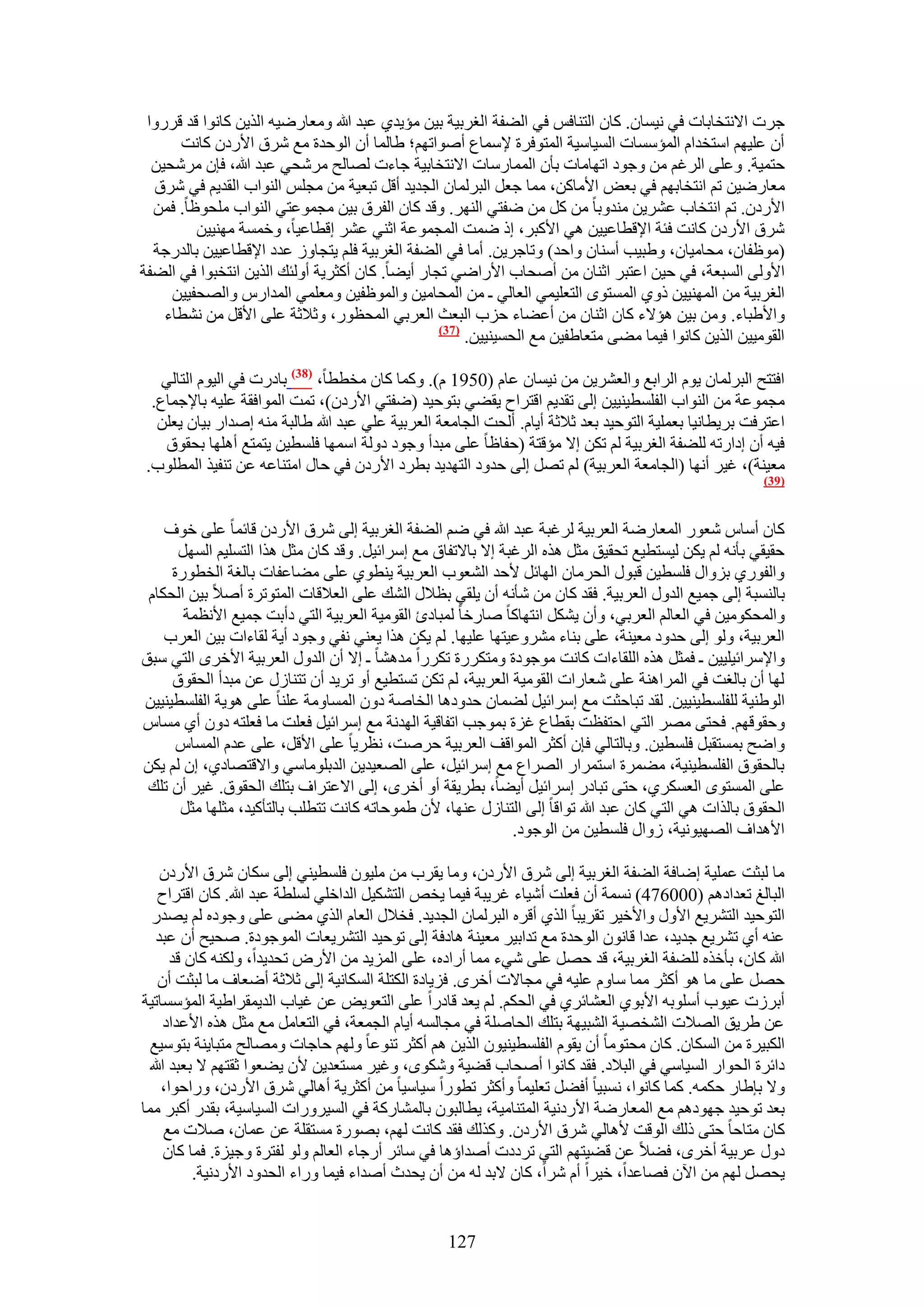 ‫ؿَص ح٫ٗظوخرخص ك٢ ٗ٤ٔخٕ. ًخٕ حُظ٘خكْ ك٢ حُ٠لش حُـَر٤ش ر٤ٖ ٓئ٣ي١ ػزي هللا ٝٓؼخٍٟ٤ٚ حٌُ٣ٖ ًخٗٞح هي هٍَٝح‬
      ‫إٔ ػِ٤ْٜ حٓظويحّ حُٔئٓٔخص حُٔ٤خٓ٤ش حُٔظٞكَس ٩ٓٔخع أٛٞحطْٜ؛ ١خُٔخ إٔ حُٞكيس ٓغ َٗم ح٧ٍىٕ ًخٗض‬
  ‫كظٔ٤ش. ٝػِ٠ حَُؿْ ٖٓ ٝؿٞى حطٜخٓخص رؤٕ حُٔٔخٍٓخص ح٫ٗظوخر٤ش ؿخءص ُٜخُق َٓٗل٢ ػزي هللا، كبٕ َٓٗل٤ٖ‬
  ‫ٓؼخٍٟ٤ٖ طْ حٗظوخرْٜ ك٢ رؼٞ ح٧ٓخًٖ، ٓٔخ ؿؼَ حُزَُٔخٕ حُـي٣ي أهَ طزؼ٤ش ٖٓ ٓـِْ حُ٘ٞحد حُوي٣ْ ك٢ َٗم‬
  ‫ح٧ٍىٕ. طْ حٗظوخد ػَ٘٣ٖ ٓ٘يٝرخ ٖٓ ًَ ٖٓ ٟلظ٢ حَُٜ٘. ٝهي ًخٕ حُلَم ر٤ٖ ٓـٔٞػظ٢ حُ٘ٞحد ِٓلٞظخ. كٖٔ‬
         ‫َٗم ح٧ٍىٕ ًخٗض كجش ح٩هطخػ٤٤ٖ ٛ٢ ح٧ًزَ، اً ٟٔض حُٔـٔٞػش حػ٘٢ ػَ٘ اهطخػ٤خ، ٝهٔٔش ٜٓ٘٤٤ٖ‬
  ‫(ٓٞظلخٕ، ٓلخٓ٤خٕ، ٝ١ز٤ذ أٓ٘خٕ ٝحكي) ٝطخؿَ٣ٖ. أٓخ ك٢ حُ٠لش حُـَر٤ش كِْ ٣ظـخُٝ ػيى ح٩هطخػ٤٤ٖ رخُيٍؿش‬
‫ح٧ُٝ٠ حُٔزؼش، ك٢ ك٤ٖ حػظزَ حػ٘خٕ ٖٓ أٛلخد ح٧ٍحٟ٢ طـخٍ أ٣٠خ. ًخٕ أًؼَ٣ش أُٝجي حٌُ٣ٖ حٗظوزٞح ك٢ حُ٠لش‬
     ‫حُـَر٤ش ٖٓ حُٜٔ٘٤٤ٖ ًٝ١ حُٔٔظٟٞ حُظؼِ٤ٔ٢ حُؼخُ٢ ـ ٖٓ حُٔلخٓ٤ٖ ٝحُٔٞظل٤ٖ ٝٓؼِٔ٢ حُٔيحٍّ ٝحُٜلل٤٤ٖ‬
    ‫ٝح٧١زخء. ٖٝٓ ر٤ٖ ٛئ٫ء ًخٕ حػ٘خٕ ٖٓ أػ٠خء كِد حُزؼغ حُؼَر٢ حُٔلظٍٞ، ٝػ٬ػش ػِ٠ ح٧هَ ٖٓ ٗ٘طخء‬
                                                 ‫(73)‬
                                                      ‫حُوٞٓ٤٤ٖ حٌُ٣ٖ ًخٗٞح ك٤ٔخ ٓ٠٠ ٓظؼخ١ل٤ٖ ٓغ حُلٔ٤٘٤٤ٖ.‬

    ‫حكظظق حُزَُٔخٕ ٣ّٞ حَُحرغ ٝحُؼَ٘٣ٖ ٖٓ ٗ٤ٔخٕ ػخّ (0591 ّ). ًٝٔخ ًخٕ ٓوططخ، (83) رخىٍص ك٢ حُ٤ّٞ حُظخُ٢‬
  ‫ٓـٔٞػش ٖٓ حُ٘ٞحد حُلِٔط٤٘٤٤ٖ اُ٠ طوي٣ْ حهظَحف ٣و٠٢ رظٞك٤ي (ٟلظ٢ ح٧ٍىٕ)، طٔض حُٔٞحكوش ػِ٤ٚ رخ٩ؿٔخع.‬
   ‫حػظَكض رَ٣طخٗ٤خ رؼِٔ٤ش حُظٞك٤ي رؼي ػ٬ػش أ٣خّ. أُلض حُـخٓؼش حُؼَر٤ش ػِ٢ ػزي هللا ١خُزش ٓ٘ٚ اٛيحٍ ر٤خٕ ٣ؼِٖ‬
    ‫ك٤ٚ إٔ اىحٍطٚ ُِ٠لش حُـَر٤ش ُْ طٌٖ ا٫ ٓئهظش (كلخظخ ػِ٠ ٓزيأ ٝؿٞى ىُٝش حٜٓٔخ كِٔط٤ٖ ٣ظٔظغ أِٜٛخ رلوٞم‬
 ‫ٓؼ٤٘ش)، ؿ٤َ أٜٗخ (حُـخٓؼش حُؼَر٤ش) ُْ طَٜ اُ٠ كيٝى حُظٜي٣ي رطَى ح٧ٍىٕ ك٢ كخٍ حٓظ٘خػٚ ػٖ ط٘ل٤ٌ حُٔطِٞد.‬
                                                                                                        ‫(93)‬



    ‫ًخٕ أٓخّ ٗؼٍٞ حُٔؼخٍٟش حُؼَر٤ش َُؿزش ػزي هللا ك٢ ْٟ حُ٠لش حُـَر٤ش اُ٠ َٗم ح٧ٍىٕ هخثٔخ ػِ٠ هٞف‬
      ‫كو٤و٢ رؤٗٚ ُْ ٣ٌٖ ُ٤ٔظط٤غ طلو٤ن ٓؼَ ٌٛٙ حَُؿزش ا٫ رخ٫طلخم ٓغ آَحث٤َ. ٝهي ًخٕ ٓؼَ ٌٛح حُظِٔ٤ْ حَُٜٔ‬
     ‫ٝحُلٍٞ١ رِٝحٍ كِٔط٤ٖ هزٍٞ حُلَٓخٕ حُٜخثَ ٧كي حُ٘ؼٞد حُؼَر٤ش ٣٘طٞ١ ػِ٠ ٓ٠خػلخص رخُـش حُوطٍٞس‬
 ‫رخُ٘ٔزش اُ٠ ؿٔ٤غ حُيٍٝ حُؼَر٤ش. كوي ًخٕ ٖٓ ٗؤٗٚ إٔ ٣ِو٢ رظ٬ٍ حُ٘ي ػِ٠ حُؼ٬هخص حُٔظٞطَس أٛ٬ ر٤ٖ حُلٌخّ‬
       ‫ٝحُٔلٌٞٓ٤ٖ ك٢ حُؼخُْ حُؼَر٢، ٝإٔ ٣ٌَ٘ حٗظٜخًخ ٛخٍهخ ُٔزخىة حُوٞٓ٤ش حُؼَر٤ش حُظ٢ ىأرض ؿٔ٤غ ح٧ٗظٔش‬
    ‫حُؼَر٤ش، ُٝٞ اُ٠ كيٝى ٓؼ٤٘ش، ػِ٠ ر٘خء َٓ٘ٝػ٤ظٜخ ػِ٤ٜخ. ُْ ٣ٌٖ ٌٛح ٣ؼ٘٢ ٗل٢ ٝؿٞى أ٣ش ُوخءحص ر٤ٖ حُؼَد‬
‫ٝح٩َٓحث٤ِ٤٤ٖ ـ كٔؼَ ٌٛٙ حُِوخءحص ًخٗض ٓٞؿٞىس ٝٓظٌٍَس طٌٍَح ٓيٛ٘خ ـ ا٫ إٔ حُيٍٝ حُؼَر٤ش ح٧هَٟ حُظ٢ ٓزن‬
     ‫ُٜخ إٔ رخُـض ك٢ حَُٔحٛ٘ش ػِ٠ ٗؼخٍحص حُوٞٓ٤ش حُؼَر٤ش، ُْ طٌٖ طٔظط٤غ أٝ طَ٣ي إٔ طظ٘خٍُ ػٖ ٓزيأ حُلوٞم‬
‫حُٞ١٘٤ش ُِلِٔط٤٘٤٤ٖ. ُوي طزخكؼض ٓغ آَحث٤َ ُ٠ٔخٕ كيٝىٛخ حُوخٛش ىٕٝ حُٔٔخٝٓش ػِ٘خ ػِ٠ ٛٞ٣ش حُلِٔط٤٘٤٤ٖ‬
‫ٝكوٞهْٜ. كلظ٠ َٜٓ حُظ٢ حكظلظض روطخع ؿِس رٔٞؿذ حطلخه٤ش حُٜيٗش ٓغ آَحث٤َ كؼِض ٓخ كؼِظٚ ىٕٝ أ١ ٓٔخّ‬
      ‫ٝحٟق رٔٔظوزَ كِٔط٤ٖ. ٝرخُظخُ٢ كبٕ أًؼَ حُٔٞحهق حُؼَر٤ش كَٛض، ٗظَ٣خ ػِ٠ ح٧هَ، ػِ٠ ػيّ حُٔٔخّ‬
‫رخُلوٞم حُلِٔط٤٘٤ش، ٓ٠َٔس حٓظَٔحٍ حَُٜحع ٓغ آَحث٤َ، ػِ٠ حُٜؼ٤ي٣ٖ حُيرِٞٓخٓ٢ ٝح٫هظٜخى١، إ ُْ ٣ٌٖ‬
 ‫ػِ٠ حُٔٔظٟٞ حُؼٌَٔ١، كظ٠ طزخىٍ آَحث٤َ أ٣٠خ، رطَ٣وش أٝ أهَٟ، اُ٠ ح٫ػظَحف رظِي حُلوٞم. ؿ٤َ إٔ طِي‬
      ‫حُلوٞم رخٌُحص ٛ٢ حُظ٢ ًخٕ ػزي هللا طٞحهخ اُ٠ حُظ٘خٍُ ػٜ٘خ، ٧ٕ ١ٔٞكخطٚ ًخٗض طظطِذ رخُظؤً٤ي، ٓؼِٜخ ٓؼَ‬
                                                             ‫ح٧ٛيحف حُٜٜ٤ٞٗ٤ش، ُٝحٍ كِٔط٤ٖ ٖٓ حُٞؿٞى.‬

     ‫ٓخ ُزؼض ػِٔ٤ش اٟخكش حُ٠لش حُـَر٤ش اُ٠ َٗم ح٧ٍىٕ، ٝٓخ ٣وَد ٖٓ ِٓ٤ٕٞ كِٔط٤٘٢ اُ٠ ٌٓخٕ َٗم ح٧ٍىٕ‬
    ‫حُزخُؾ طؼيحىْٛ (000674) ٗٔٔش إٔ كؼِض أٗ٤خء ؿَ٣زش ك٤ٔخ ٣وٚ حُظٌ٘٤َ حُيحهِ٢ ُِٔطش ػزي هللا. ًخٕ حهظَحف‬
   ‫حُظٞك٤ي حُظَ٘٣غ ح٧ٍٝ ٝح٧ه٤َ طوَ٣زخ حٌُ١ أهَٙ حُزَُٔخٕ حُـي٣ي. كو٬ٍ حُؼخّ حٌُ١ ٓ٠٠ ػِ٠ ٝؿٞىٙ ُْ ٣ٜيٍ‬
    ‫ػ٘ٚ أ١ طَ٘٣غ ؿي٣ي، ػيح هخٕٗٞ حُٞكيس ٓغ طيحر٤َ ٓؼ٤٘ش ٛخىكش اُ٠ طٞك٤ي حُظَ٘٣ؼخص حُٔٞؿٞىس. ٛل٤ق إٔ ػزي‬
       ‫هللا ًخٕ، رؤهٌٙ ُِ٠لش حُـَر٤ش، هي كَٜ ػِ٠ ٗ٢ء ٓٔخ أٍحىٙ، ػِ٠ حُِٔ٣ي ٖٓ ح٧ٍٝ طلي٣يح، ٌُٝ٘ٚ ًخٕ هي‬
    ‫كَٜ ػِ٠ ٓخ ٛٞ أًؼَ ٓٔخ ٓخّٝ ػِ٤ٚ ك٢ ٓـخ٫ص أهَٟ. كِ٣خىس حٌُظِش حٌُٔخٗ٤ش اُ٠ ػ٬ػش أٟؼخف ٓخ ُزؼض إٔ‬
‫أرَُص ػ٤ٞد أِٓٞرٚ ح٧رٞ١ حُؼ٘خثَ١ ك٢ حُلٌْ. ُْ ٣ؼي هخىٍح ػِ٠ حُظؼٞ٣ٞ ػٖ ؿ٤خد حُي٣ٔوَح١٤ش حُٔئٓٔخط٤ش‬
     ‫ػٖ ١َ٣ن حُٜ٬ص حُ٘وٜ٤ش حُ٘ز٤ٜش رظِي حُلخِٛش ك٢ ٓـخُٔٚ أ٣خّ حُـٔؼش، ك٢ حُظؼخَٓ ٓغ ٓؼَ ٌٛٙ ح٧ػيحى‬
  ‫حٌُز٤َس ٖٓ حٌُٔخٕ. ًخٕ ٓلظٞٓخ إٔ ٣وّٞ حُلِٔط٤٘٤ٕٞ حٌُ٣ٖ ْٛ أًؼَ ط٘ٞػخ ُْٜٝ كخؿخص ٜٝٓخُق ٓظزخ٣٘ش رظٞٓ٤غ‬
  ‫ىحثَس حُلٞحٍ حُٔ٤خٓ٢ ك٢ حُز٬ى. كوي ًخٗٞح أٛلخد ه٠٤ش ٌٟٝٗٞ، ٝؿ٤َ ٓٔظؼي٣ٖ ٧ٕ ٣٠ؼٞح ػوظْٜ ٫ رؼزي هللا‬
     ‫ٝ٫ رب١خٍ كٌٔٚ. ًٔخ ًخٗٞح، ٗٔز٤خ أك٠َ طؼِ٤ٔخ ٝأًؼَ ططٍٞح ٓ٤خٓ٤خ ٖٓ أًؼَ٣ش أٛخُ٢ َٗم ح٧ٍىٕ، ٍٝحكٞح،‬
‫رؼي طٞك٤ي ؿٜٞىْٛ ٓغ حُٔؼخٍٟش ح٧ٍىٗ٤ش حُٔظ٘خٓ٤ش، ٣طخُزٕٞ رخُٔ٘خًٍش ك٢ حُٔ٤ٍَٝحص حُٔ٤خٓ٤ش، رويٍ أًزَ ٓٔخ‬
      ‫ًخٕ ٓظخكخ كظ٠ ًُي حُٞهض ٧ٛخُ٢ َٗم ح٧ٍىٕ. ًٌُٝي كوي ًخٗض ُْٜ، رٍٜٞس ٓٔظوِش ػٖ ػٔخٕ، ٛ٬ص ٓغ‬
      ‫ىٍٝ ػَر٤ش أهَٟ، ك٠٬ ػٖ ه٠٤ظْٜ حُظ٢ طَىىص أٛيحإٛخ ك٢ ٓخثَ أٍؿخء حُؼخُْ ُٝٞ ُلظَس ٝؿ٤ِس. كٔخ ًخٕ‬
           ‫٣لَٜ ُْٜ ٖٓ ح٥ٕ كٜخػيح، ه٤َح أّ َٗح، ًخٕ ٫ري ُٚ ٖٓ إٔ ٣ليع أٛيحء ك٤ٔخ ٍٝحء حُليٝى ح٧ٍىٗ٤ش.‬


                                                   ‫721‬
 