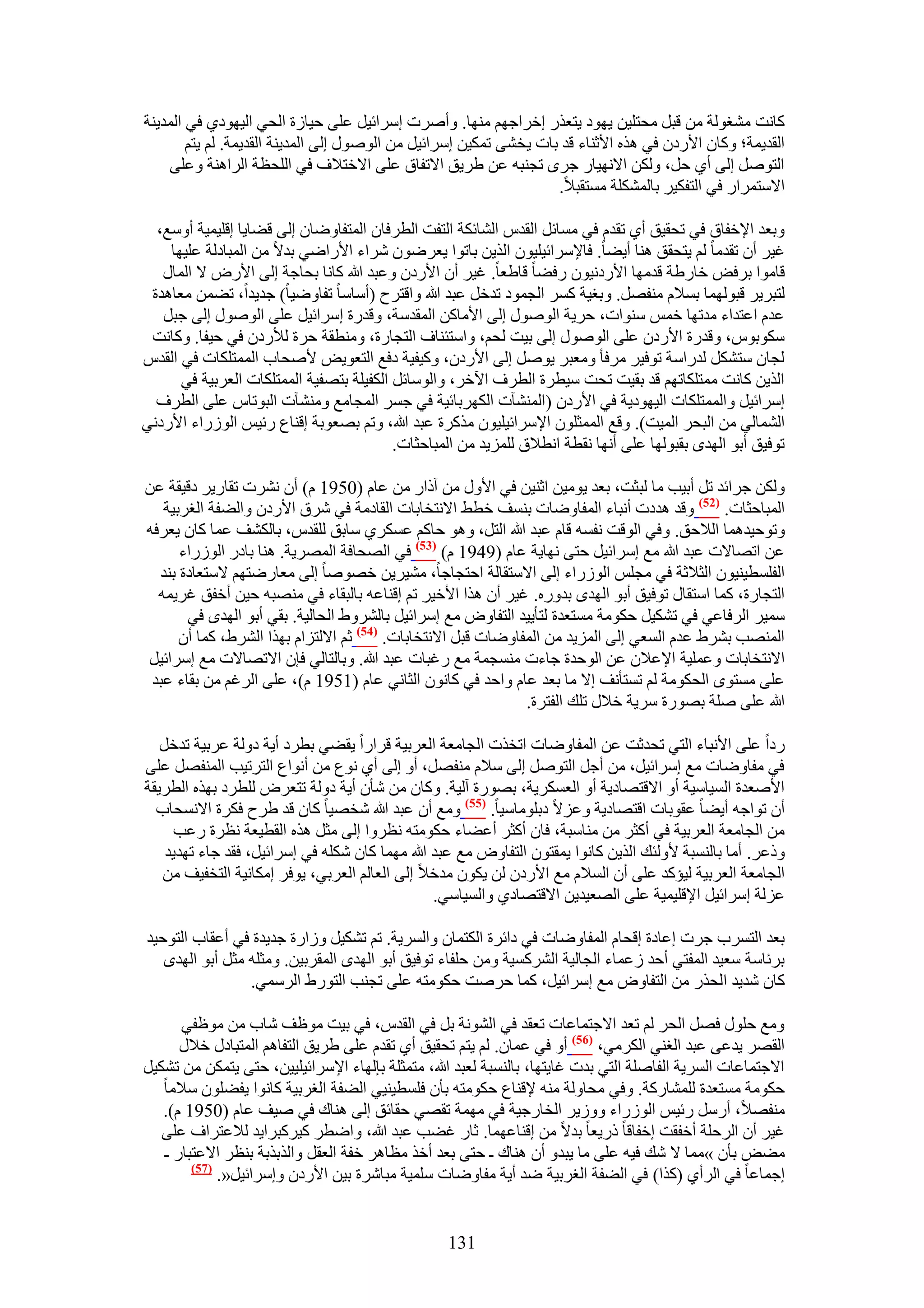‫ًخٗض ٓ٘ـُٞش ٖٓ هزَ ٓلظِ٤ٖ ٣ٜٞى ٣ظؼٌٍ اهَحؿْٜ ٜٓ٘خ. ٝأَٛص آَحث٤َ ػِ٠ ك٤خُس حُل٢ حُ٤ٜٞى١ ك٢ حُٔي٣٘ش‬
        ‫حُوي٣ٔش؛ ًٝخٕ ح٧ٍىٕ ك٢ ٌٛٙ ح٧ػ٘خء هي رخص ٣و٘٠ طٌٔ٤ٖ آَحث٤َ ٖٓ حٍُٞٛٞ اُ٠ حُٔي٣٘ش حُوي٣ٔش. ُْ ٣ظْ‬
    ‫حُظَٞٛ اُ٠ أ١ كَ، ٌُٖٝ ح٫ٜٗ٤خٍ ؿَٟ طـ٘زٚ ػٖ ١َ٣ن ح٫طلخم ػِ٠ ح٫هظ٬ف ك٢ حُِلظش حَُحٛ٘ش ٝػِ٠‬
                                                                    ‫ح٫ٓظَٔحٍ ك٢ حُظلٌ٤َ رخٌُِٔ٘ش ٓٔظوز٬.‬

  ‫ٝرؼي ح٩هلخم ك٢ طلو٤ن أ١ طويّ ك٢ ٓٔخثَ حُويّ حُ٘خثٌش حُظلض حُطَكخٕ حُٔظلخٟٝخٕ اُ٠ ه٠خ٣خ اهِ٤ٔ٤ش أٝٓغ،‬
    ‫ؿ٤َ إٔ طويٓخ ُْ ٣ظلون ٛ٘خ أ٣٠خ. كخ٩َٓحث٤ِ٤ٕٞ حٌُ٣ٖ رخطٞح ٣ؼَٟٕٞ َٗحء ح٧ٍحٟ٢ ري٫ ٖٓ حُٔزخىُش ػِ٤ٜخ‬
   ‫هخٓٞح رَكٞ هخٍ١ش هيٜٓخ ح٧ٍىٗ٤ٕٞ ٍك٠خ هخ١ؼخ. ؿ٤َ إٔ ح٧ٍىٕ ٝػزي هللا ًخٗخ رلخؿش اُ٠ ح٧ٍٝ ٫ حُٔخٍ‬
 ‫ُظزَ٣َ هزُٜٞٔخ رٔ٬ّ ٓ٘لَٜ. ٝرـ٤ش ًَٔ حُـٔٞى طيهَ ػزي هللا ٝحهظَف (أٓخٓخ طلخٟٝ٤خ) ؿي٣يح، ط٠ٖٔ ٓؼخٛيس‬
   ‫ػيّ حػظيحء ٓيطٜخ هْٔ ٓ٘ٞحص، كَ٣ش حٍُٞٛٞ اُ٠ ح٧ٓخًٖ حُٔويٓش، ٝهيٍس آَحث٤َ ػِ٠ حٍُٞٛٞ اُ٠ ؿزَ‬
 ‫ٌٓٞرّٞ، ٝهيٍس ح٧ٍىٕ ػِ٠ حٍُٞٛٞ اُ٠ ر٤ض ُلْ، ٝحٓظج٘خف حُظـخٍس، ٝٓ٘طوش كَس ُ٨ٍىٕ ك٢ ك٤لخ. ًٝخٗض‬
‫ُـخٕ ٓظٌَ٘ ُيٍحٓش طٞك٤َ َٓكؤ ٝٓؼزَ ٣َٞٛ اُ٠ ح٧ٍىٕ، ًٝ٤ل٤ش ىكغ حُظؼٞ٣ٞ ٧ٛلخد حُٔٔظٌِخص ك٢ حُويّ‬
      ‫حٌُ٣ٖ ًخٗض ٓٔظٌِخطْٜ هي رو٤ض طلض ٓ٤طَس حُطَف ح٥هَ، ٝحُٞٓخثَ حٌُل٤ِش رظٜل٤ش حُٔٔظٌِخص حُؼَر٤ش ك٢‬
  ‫آَحث٤َ ٝحُٔٔظٌِخص حُ٤ٜٞى٣ش ك٢ ح٧ٍىٕ (حُٔ٘٘آص حٌَُٜرخث٤ش ك٢ ؿَٔ حُٔـخٓغ ٝٓ٘٘آص حُزٞطخّ ػِ٠ حُطَف‬
‫حُ٘ٔخُ٢ ٖٓ حُزلَ حُٔ٤ض). ٝهغ حُٔٔؼِٕٞ ح٩َٓحث٤ِ٤ٕٞ ًٌَٓس ػزي هللا، ٝطْ رٜؼٞرش اه٘خع ٍث٤ْ حٍُُٞحء ح٧ٍىٗ٢‬
                                          ‫طٞك٤ن أرٞ حُٜيٟ روزُٜٞخ ػِ٠ أٜٗخ ٗوطش حٗط٬م ُِِٔ٣ي ٖٓ حُٔزخكؼخص.‬

‫ٌُٖٝ ؿَحثي طَ أر٤ذ ٓخ ُزؼض، رؼي ٣ٞٓ٤ٖ حػ٘٤ٖ ك٢ ح٧ٍٝ ٖٓ آًحٍ ٖٓ ػخّ (0591 ّ) إٔ َٗ٘ص طوخٍ٣َ ىه٤وش ػٖ‬
   ‫حُٔزخكؼخص. (25) ٝهي ٛيىص أٗزخء حُٔلخٟٝخص ر٘ٔق هط٢ ح٫ٗظوخرخص حُوخىٓش ك٢ َٗم ح٧ٍىٕ ٝحُ٠لش حُـَر٤ش‬
‫ٝطٞك٤يٛٔخ حُ٬كن. ٝك٢ حُٞهض ٗلٔٚ هخّ ػزي هللا حُظَ، ٝٛٞ كخًْ ػٌَٔ١ ٓخرن ُِويّ، رخٌُ٘ق ػٔخ ًخٕ ٣ؼَكٚ‬
      ‫ػٖ حطٜخ٫ص ػزي هللا ٓغ آَحث٤َ كظ٠ ٜٗخ٣ش ػخّ (9491 ّ) (35) ك٢ حُٜلخكش حَُٜٔ٣ش. ٛ٘خ رخىٍ حٍُُٞحء‬
  ‫حُلِٔط٤٘٤ٕٞ حُؼ٬ػش ك٢ ٓـِْ حٍُُٞحء اُ٠ ح٫ٓظوخُش حكظـخؿخ، ٓ٘٤َ٣ٖ هٜٞٛخ اُ٠ ٓؼخٍٟظْٜ ٫ٓظؼخىس ر٘ي‬
  ‫حُظـخٍس، ًٔخ حٓظوخٍ طٞك٤ن أرٞ حُٜيٟ ريٍٝٙ. ؿ٤َ إٔ ٌٛح ح٧ه٤َ طْ اه٘خػٚ رخُزوخء ك٢ ٜٓ٘زٚ ك٤ٖ أهلن ؿَ٣ٔٚ‬
       ‫ٓٔ٤َ حَُكخػ٢ ك٢ طٌ٘٤َ كٌٞٓش ٓٔظؼيس ُظؤ٣٤ي حُظلخٝٝ ٓغ آَحث٤َ رخَُ٘ٝ١ حُلخُ٤ش. رو٢ أرٞ حُٜيٟ ك٢‬
      ‫حُٜٔ٘ذ رَ٘١ ػيّ حُٔؼ٢ اُ٠ حُِٔ٣ي ٖٓ حُٔلخٟٝخص هزَ ح٫ٗظوخرخص. (45) ػْ ح٫ُظِحّ رٌٜح حَُ٘١، ًٔخ إٔ‬
‫ح٫ٗظوخرخص ٝػِٔ٤ش ح٩ػ٬ٕ ػٖ حُٞكيس ؿخءص ٓ٘ٔـٔش ٓغ ٍؿزخص ػزي هللا. ٝرخُظخُ٢ كبٕ ح٫طٜخ٫ص ٓغ آَحث٤َ‬
 ‫ػِ٠ ٓٔظٟٞ حُلٌٞٓش ُْ طٔظؤٗق ا٫ ٓخ رؼي ػخّ ٝحكي ك٢ ًخٕٗٞ حُؼخٗ٢ ػخّ (1591 ّ)، ػِ٠ حَُؿْ ٖٓ روخء ػزي‬
                                                              ‫هللا ػِ٠ ِٛش رٍٜٞس َٓ٣ش ه٬ٍ طِي حُلظَس.‬

   ‫ٍىح ػِ٠ ح٧ٗزخء حُظ٢ طليػض ػٖ حُٔلخٟٝخص حطوٌص حُـخٓؼش حُؼَر٤ش هَحٍح ٣و٠٢ رطَى أ٣ش ىُٝش ػَر٤ش طيهَ‬
‫ك٢ ٓلخٟٝخص ٓغ آَحث٤َ، ٖٓ أؿَ حُظَٞٛ اُ٠ ٓ٬ّ ٓ٘لَٜ، أٝ اُ٠ أ١ ٗٞع ٖٓ أٗٞحع حُظَط٤ذ حُٔ٘لَٜ ػِ٠‬
‫ح٧ٛؼيس حُٔ٤خٓ٤ش أٝ ح٫هظٜخى٣ش أٝ حُؼٌَٔ٣ش، رٍٜٞس آُ٤ش. ًٝخٕ ٖٓ ٗؤٕ أ٣ش ىُٝش طظؼَٝ ُِطَى رٌٜٙ حُطَ٣وش‬
  ‫إٔ طٞحؿٚ أ٣٠خ ػوٞرخص حهظٜخى٣ش ٝػِ٫ ىرِٞٓخٓ٤خ. (55) ٝٓغ إٔ ػزي هللا ٗوٜ٤خ ًخٕ هي ١َف كٌَس ح٫ٗٔلخد‬
     ‫ٖٓ حُـخٓؼش حُؼَر٤ش ك٢ أًؼَ ٖٓ ٓ٘خٓزش، كخٕ أًؼَ أػ٠خء كٌٞٓظٚ ٗظَٝح اُ٠ ٓؼَ ٌٛٙ حُوط٤ؼش ٗظَس ٍػذ‬
    ‫ًٝػَ. أٓخ رخُ٘ٔزش ٧ُٝجي حٌُ٣ٖ ًخٗٞح ٣ٔوظٕٞ حُظلخٝٝ ٓغ ػزي هللا ٜٓٔخ ًخٕ ٌِٗٚ ك٢ آَحث٤َ، كوي ؿخء طٜي٣ي‬
   ‫حُـخٓؼش حُؼَر٤ش ُ٤ئًي ػِ٠ إٔ حُٔ٬ّ ٓغ ح٧ٍىٕ ُٖ ٣ٌٕٞ ٓيه٬ اُ٠ حُؼخُْ حُؼَر٢، ٣ٞكَ آٌخٗ٤ش حُظول٤ق ٖٓ‬
                                                 ‫ػُِش آَحث٤َ ح٩هِ٤ٔ٤ش ػِ٠ حُٜؼ٤ي٣ٖ ح٫هظٜخى١ ٝحُٔ٤خٓ٢.‬

‫رؼي حُظَٔد ؿَص اػخىس اهلخّ حُٔلخٟٝخص ك٢ ىحثَس حٌُظٔخٕ ٝحَُٔ٣ش. طْ طٌ٘٤َ ُٝحٍس ؿي٣يس ك٢ أػوخد حُظٞك٤ي‬
   ‫رَثخٓش ٓؼ٤ي حُٔلظ٢ أكي ُػٔخء حُـخُ٤ش حًَُ٘ٔ٤ش ٖٝٓ كِلخء طٞك٤ن أرٞ حُٜيٟ حُٔوَر٤ٖ. ٝٓؼِٚ ٓؼَ أرٞ حُٜيٟ‬
                 ‫ًخٕ ٗي٣ي حُلٌٍ ٖٓ حُظلخٝٝ ٓغ آَحث٤َ، ًٔخ كَٛض كٌٞٓظٚ ػِ٠ طـ٘ذ حُظٍٞ١ حَُٓٔ٢.‬

      ‫ٝٓغ كٍِٞ كَٜ حُلَ ُْ طؼي ح٫ؿظٔخػخص طؼوي ك٢ حُ٘ٞٗش رَ ك٢ حُويّ، ك٢ ر٤ض ٓٞظق ٗخد ٖٓ ٓٞظل٢‬
      ‫حُوَٜ ٣يػ٠ ػزي حُـ٘٢ حٌَُٓ٢، (65) أٝ ك٢ ػٔخٕ. ُْ ٣ظْ طلو٤ن أ١ طويّ ػِ٠ ١َ٣ن حُظلخْٛ حُٔظزخىٍ ه٬ٍ‬
‫ح٫ؿظٔخػخص حَُٔ٣ش حُلخِٛش حُظ٢ ريص ؿخ٣ظٜخ، رخُ٘ٔزش ُؼزي هللا، ٓظٔؼِش ربُٜخء ح٩َٓحث٤ِ٤٤ٖ، كظ٠ ٣ظٌٖٔ ٖٓ طٌ٘٤َ‬
   ‫كٌٞٓش ٓٔظؼيس ُِٔ٘خًٍش. ٝك٢ ٓلخُٝش ٓ٘ٚ ٩ه٘خع كٌٞٓظٚ رؤٕ كِٔط٤٘٤٢ حُ٠لش حُـَر٤ش ًخٗٞح ٣ل٠ِٕٞ ٓ٬ٓخ‬
   ‫ٓ٘لٜ٬، أٍَٓ ٍث٤ْ حٍُُٞحء ُٝٝ٣َ حُوخٍؿ٤ش ك٢ ٜٓٔش طوٜ٢ كوخثن اُ٠ ٛ٘خى ك٢ ٛ٤ق ػخّ (0591 ّ).‬
   ‫ؿ٤َ إٔ حَُكِش أهلوض اهلخهخ ًٍ٣ؼخ ري٫ ٖٓ اه٘خػٜٔخ. ػخٍ ؿ٠ذ ػزي هللا، ٝحٟطَ ً٤ًَزَح٣ي ُ٬ػظَحف ػِ٠‬
   ‫ٓ٠ٞ رؤٕ »ٓٔخ ٫ ٗي ك٤ٚ ػِ٠ ٓخ ٣زيٝ إٔ ٛ٘خى ـ كظ٠ رؼي أهٌ ٓظخَٛ هلش حُؼوَ ٝحٌُرٌرش ر٘ظَ ح٫ػظزخٍ ـ‬
        ‫(75)‬
             ‫اؿٔخػخ ك٢ حَُأ١ (ًٌح) ك٢ حُ٠لش حُـَر٤ش ٟي أ٣ش ٓلخٟٝخص ِٓٔ٤ش ٓزخَٗس ر٤ٖ ح٧ٍىٕ ٝآَحث٤َ«.‬


                                                  ‫131‬
 