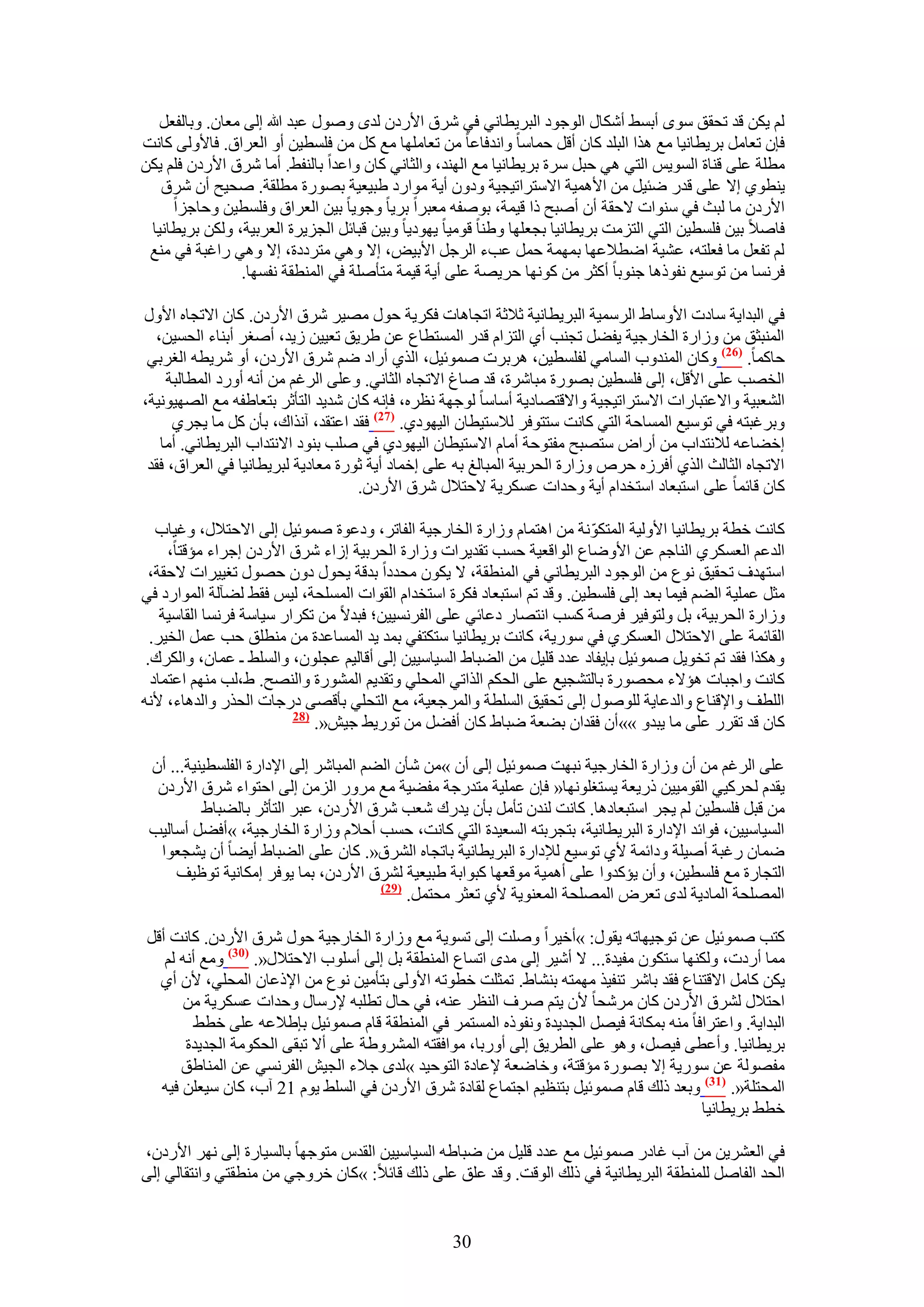 ‫ُْ ٣ٌٖ هي طلون ٟٓٞ أرٔ٢ أٌٗخٍ حُٞؿٞى حُزَ٣طخٗ٢ ك٢ َٗم ح٧ٍىٕ ُيٟ ٍٝٛٞ ػزي هللا اُ٠ ٓؼخٕ. ٝرخُلؼَ‬
‫كبٕ طؼخَٓ رَ٣طخٗ٤خ ٓغ ٌٛح حُزِي ًخٕ أهَ كٔخٓخ ٝحٗيكخػخ ٖٓ طؼخِٜٓخ ٓغ ًَ ٖٓ كِٔط٤ٖ أٝ حُؼَحم. كخ٧ُٝ٠ ًخٗض‬
‫ٓطِش ػِ٠ ه٘خس حُٔٞ٣ْ حُظ٢ ٛ٢ كزَ َٓس رَ٣طخٗ٤خ ٓغ حُٜ٘ي، ٝحُؼخٗ٢ ًخٕ ٝحػيح رخُ٘ل٢. أٓخ َٗم ح٧ٍىٕ كِْ ٣ٌٖ‬
   ‫٣٘طٞ١ ا٫ ػِ٠ هيٍ ٟج٤َ ٖٓ ح٧ٛٔ٤ش ح٫ٓظَحط٤ـ٤ش ٝىٕٝ أ٣ش ٓٞحٍى ١ز٤ؼ٤ش رٍٜٞس ٓطِوش. ٛل٤ق إٔ َٗم‬
     ‫ح٧ٍىٕ ٓخ ُزغ ك٢ ٓ٘ٞحص ٫كوش إٔ أٛزق ًح ه٤ٔش، رٞٛلٚ ٓؼزَح رَ٣خ ٝؿٞ٣خ ر٤ٖ حُؼَحم ٝكِٔط٤ٖ ٝكخؿِح‬
 ‫كخٛ٬ ر٤ٖ كِٔط٤ٖ حُظ٢ حُظِٓض رَ٣طخٗ٤خ رـؼِٜخ ٝ١٘خ هٞٓ٤خ ٣ٜٞى٣خ ٝر٤ٖ هزخثَ حُـِ٣َس حُؼَر٤ش، ٌُٖٝ رَ٣طخٗ٤خ‬
 ‫ُْ طلؼَ ٓخ كؼِظٚ، ػ٘٤ش حٟط٬ػٜخ رٜٔٔش كَٔ ػذء حَُؿَ ح٧ر٤ٞ، ا٫ ٝٛ٢ ٓظَىىس، ا٫ ٝٛ٢ ٍحؿزش ك٢ ٓ٘غ‬
                ‫كَٗٔخ ٖٓ طٞٓ٤غ ٗلًٞٛخ ؿ٘ٞرخ أًؼَ ٖٓ ًٜٞٗخ كَ٣ٜش ػِ٠ أ٣ش ه٤ٔش ٓظؤِٛش ك٢ حُٔ٘طوش ٗلٜٔخ.‬

‫ك٢ حُزيح٣ش ٓخىص ح٧ٝٓخ١ حَُٓٔ٤ش حُزَ٣طخٗ٤ش ػ٬ػش حطـخٛخص كٌَ٣ش كٍٞ ٜٓ٤َ َٗم ح٧ٍىٕ. ًخٕ ح٫طـخٙ ح٧ٍٝ‬
  ‫حُٔ٘زؼن ٖٓ ُٝحٍس حُوخٍؿ٤ش ٣ل٠َ طـ٘ذ أ١ حُظِحّ هيٍ حُٔٔظطخع ػٖ ١َ٣ن طؼ٤٤ٖ ُ٣ي، أٛـَ أر٘خء حُلٔ٤ٖ،‬
 ‫كخًٔخ. (62) ًٝخٕ حُٔ٘يٝد حُٔخٓ٢ ُلِٔط٤ٖ، َٛرَص ٛٔٞث٤َ، حٌُ١ أٍحى ْٟ َٗم ح٧ٍىٕ، أٝ َٗ٣طٚ حُـَر٢‬
    ‫حُوٜذ ػِ٠ ح٧هَ، اُ٠ كِٔط٤ٖ رٍٜٞس ٓزخَٗس، هي ٛخؽ ح٫طـخٙ حُؼخٗ٢. ٝػِ٠ حَُؿْ ٖٓ أٗٚ أٍٝى حُٔطخُزش‬
‫حُ٘ؼز٤ش ٝح٫ػظزخٍحص ح٫ٓظَحط٤ـ٤ش ٝح٫هظٜخى٣ش أٓخٓخ ُٞؿٜش ٗظَٙ، كبٗٚ ًخٕ ٗي٣ي حُظؤػَ رظؼخ١لٚ ٓغ حُٜٜ٤ٞٗ٤ش،‬
      ‫ٝرَؿزظٚ ك٢ طٞٓ٤غ حُٔٔخكش حُظ٢ ًخٗض ٓظظٞكَ ُ٬ٓظ٤طخٕ حُ٤ٜٞى١. (72) كوي حػظوي، آٌٗحى، رؤٕ ًَ ٓخ ٣ـَ١‬
   ‫اه٠خػٚ ُ٬ٗظيحد ٖٓ أٍحٝ ٓظٜزق ٓلظٞكش أٓخّ ح٫ٓظ٤طخٕ حُ٤ٜٞى١ ك٢ ِٛذ ر٘ٞى ح٫ٗظيحد حُزَ٣طخٗ٢. أٓخ‬
 ‫ح٫طـخٙ حُؼخُغ حٌُ١ أكَُٙ كَٙ ُٝحٍس حُلَر٤ش حُٔزخُؾ رٚ ػِ٠ اهٔخى أ٣ش ػٍٞس ٓؼخى٣ش ُزَ٣طخٗ٤خ ك٢ حُؼَحم، كوي‬
                                    ‫ًخٕ هخثٔخ ػِ٠ حٓظزؼخى حٓظويحّ أ٣ش ٝكيحص ػٌَٔ٣ش ٫كظ٬ٍ َٗم ح٧ٍىٕ.‬

   ‫ًخٗض هطش رَ٣طخٗ٤خ ح٧ُٝ٤ش حُٔظٌّٞٗش ٖٓ حٛظٔخّ ُٝحٍس حُوخٍؿ٤ش حُلخطَ، ٝىػٞس ٛٔٞث٤َ اُ٠ ح٫كظ٬ٍ، ٝؿ٤خد‬
     ‫حُيػْ حُؼٌَٔ١ حُ٘خؿْ ػٖ ح٧ٟٝخع حُٞحهؼ٤ش كٔذ طوي٣َحص ُٝحٍس حُلَر٤ش اُحء َٗم ح٧ٍىٕ اؿَحء ٓئهظخ،‬
 ‫حٓظٜيف طلو٤ن ٗٞع ٖٓ حُٞؿٞى حُزَ٣طخٗ٢ ك٢ حُٔ٘طوش، ٫ ٣ٌٕٞ ٓليىح ريهش ٣لٍٞ ىٕٝ كٍٜٞ طـ٤٤َحص ٫كوش،‬
‫ٓؼَ ػِٔ٤ش حُ٠ْ ك٤ٔخ رؼي اُ٠ كِٔط٤ٖ. ٝهي طْ حٓظزؼخى كٌَس حٓظويحّ حُوٞحص حُِٔٔلش، ُ٤ْ كو٢ ُ٠آُش حُٔٞحٍى ك٢‬
    ‫ُٝحٍس حُلَر٤ش، رَ ُٝظٞك٤َ كَٛش ًٔذ حٗظٜخٍ ىػخث٢ ػِ٠ حُلَٗٔ٤٤ٖ؛ كزي٫ ٖٓ طٌَحٍ ٓ٤خٓش كَٗٔخ حُوخٓ٤ش‬
  ‫حُوخثٔش ػِ٠ ح٫كظ٬ٍ حُؼٌَٔ١ ك٢ ٍٓٞ٣ش، ًخٗض رَ٣طخٗ٤خ ٓظٌظل٢ رٔي ٣ي حُٔٔخػيس ٖٓ ٓ٘طِن كذ ػَٔ حُو٤َ.‬
 ‫ٌٌٝٛح كوي طْ طوٞ٣َ ٛٔٞث٤َ رب٣لخى ػيى هِ٤َ ٖٓ حُ٠زخ١ حُٔ٤خٓ٤٤ٖ اُ٠ أهخُ٤ْ ػـِٕٞ، ٝحُِٔ٢ ـ ػٔخٕ، ٝحٌَُى.‬
  ‫ًخٗض ٝحؿزخص ٛئ٫ء ٓلٍٜٞس رخُظ٘ـ٤غ ػِ٠ حُلٌْ حٌُحط٢ حُٔلِ٢ ٝطوي٣ْ حٍُٔ٘ٞس ٝحُٜ٘ق. ١،ُذ ْٜٓ٘ حػظٔخى‬
‫حُِطق ٝح٩ه٘خع ٝحُيػخ٣ش ٍُِٞٛٞ اُ٠ طلو٤ن حُِٔطش ٝحَُٔؿؼ٤ش، ٓغ حُظلِ٢ رؤهٜ٠ ىٍؿخص حُلٌٍ ٝحُيٛخء، ٧ٗٚ‬
                          ‫(82‬
                              ‫ًخٕ هي طوٍَ ػِ٠ ٓخ ٣زيٝ »»إٔ كويحٕ ر٠ؼش ٟزخ١ ًخٕ أك٠َ ٖٓ طٍٞ٣٢ ؿ٤ٖ«.‬

 ‫ػِ٠ حَُؿْ ٖٓ إٔ ُٝحٍس حُوخٍؿ٤ش ٗزٜض ٛٔٞث٤َ اُ٠ إٔ »ٖٓ ٗؤٕ حُ٠ْ حُٔزخَٗ اُ٠ ح٩ىحٍس حُلِٔط٤٘٤ش... إٔ‬
  ‫٣ويّ ُلًَ٤٢ حُوٞٓ٤٤ٖ ًٍ٣ؼش ٣ٔظـِٜٞٗخ« كبٕ ػِٔ٤ش ٓظيٍؿش ٓل٠٤ش ٓغ ٍَٓٝ حُِٖٓ اُ٠ حكظٞحء َٗم ح٧ٍىٕ‬
          ‫ٖٓ هزَ كِٔط٤ٖ ُْ ٣ـَ حٓظزؼخىٛخ. ًخٗض ُ٘يٕ طؤَٓ رؤٕ ٣يٍى ٗؼذ َٗم ح٧ٍىٕ، ػزَ حُظؤػَ رخُ٠زخ١‬
 ‫حُٔ٤خٓ٤٤ٖ، كٞحثي ح٩ىحٍس حُزَ٣طخٗ٤ش، رظـَرظٚ حُٔؼ٤يس حُظ٢ ًخٗض، كٔذ أك٬ّ ُٝحٍس حُوخٍؿ٤ش، »أك٠َ أٓخُ٤ذ‬
  ‫ٟٔخٕ ٍؿزش أٛ٤ِش ٝىحثٔش ٧١ طٞٓ٤غ ُ٪ىحٍس حُزَ٣طخٗ٤ش رخطـخٙ حَُ٘م«. ًخٕ ػِ٠ حُ٠زخ١ أ٣٠خ إٔ ٣٘ـؼٞح‬
     ‫حُظـخٍس ٓغ كِٔط٤ٖ، ٝإٔ ٣ئًيٝح ػِ٠ أٛٔ٤ش ٓٞهؼٜخ ًزٞحرش ١ز٤ؼ٤ش َُ٘م ح٧ٍىٕ، رٔخ ٣ٞكَ آٌخٗ٤ش طٞظ٤ق‬
                                       ‫(92)‬
                                            ‫حُِٜٔلش حُٔخى٣ش ُيٟ طؼَٝ حُِٜٔلش حُٔؼ٘ٞ٣ش ٧١ طؼؼَ ٓلظَٔ.‬

‫ًظذ ٛٔٞث٤َ ػٖ طٞؿ٤ٜخطٚ ٣وٍٞ: »أه٤َح ِٝٛض اُ٠ طٔٞ٣ش ٓغ ُٝحٍس حُوخٍؿ٤ش كٍٞ َٗم ح٧ٍىٕ. ًخٗض أهَ‬
   ‫ٓٔخ أٍىص، ٌُٜٝ٘خ ٓظٌٕٞ ٓل٤يس... ٫ أٗ٤َ اُ٠ ٓيٟ حطٔخع حُٔ٘طوش رَ اُ٠ أِٓٞد ح٫كظ٬ٍ«. (13) ٝٓغ أٗٚ ُْ‬
  ‫٣ٌٖ ًخَٓ ح٫هظ٘خع كوي رخَٗ ط٘ل٤ٌ ٜٓٔظٚ ر٘٘خ١. طٔؼِض هطٞطٚ ح٧ُٝ٠ رظؤٓ٤ٖ ٗٞع ٖٓ ح٩ًػخٕ حُٔلِ٢، ٧ٕ أ١‬
      ‫حكظ٬ٍ َُ٘م ح٧ٍىٕ ًخٕ َٓٗلخ ٧ٕ ٣ظْ َٛف حُ٘ظَ ػ٘ٚ، ك٢ كخٍ ططِزٚ ٩ٍٓخٍ ٝكيحص ػٌَٔ٣ش ٖٓ‬
         ‫حُزيح٣ش. ٝحػظَحكخ ٓ٘ٚ رٌٔخٗش ك٤َٜ حُـي٣يس ٝٗلًٞٙ حُٔٔظَٔ ك٢ حُٔ٘طوش هخّ ٛٔٞث٤َ رب١٬ػٚ ػِ٠ هط٢‬
       ‫رَ٣طخٗ٤خ. ٝأػط٠ ك٤َٜ، ٝٛٞ ػِ٠ حُطَ٣ن اُ٠ أٍٝرخ، ٓٞحكوظٚ حَُٔ٘ٝ١ش ػِ٠ أ٫ طزو٠ حُلٌٞٓش حُـي٣يس‬
      ‫ٓلُٜٞش ػٖ ٍٓٞ٣ش ا٫ رٍٜٞس ٓئهظش، ٝهخٟؼش ٩ػخىس حُظٞك٤ي »ُيٟ ؿ٬ء حُـ٤ٖ حُلَٗٔ٢ ػٖ حُٔ٘خ١ن‬
  ‫حُٔلظِش«. (73) ٝرؼي ًُي هخّ ٛٔٞث٤َ رظ٘ظ٤ْ حؿظٔخع ُوخىس َٗم ح٧ٍىٕ ك٢ حُِٔ٢ ٣ّٞ 12 آد، ًخٕ ٓ٤ؼِٖ ك٤ٚ‬
                                                                                        ‫هط٢ رَ٣طخٗ٤خ‬

‫ك٢ حُؼَ٘٣ٖ ٖٓ آد ؿخىٍ ٛٔٞث٤َ ٓغ ػيى هِ٤َ ٖٓ ٟزخ١ٚ حُٔ٤خٓ٤٤ٖ حُويّ ٓظٞؿٜخ رخُٔ٤خٍس اُ٠ َٜٗ ح٧ٍىٕ،‬
‫حُلي حُلخَٛ ُِٔ٘طوش حُزَ٣طخٗ٤ش ك٢ ًُي حُٞهض. ٝهي ػِن ػِ٠ ًُي هخث٬: »ًخٕ هَٝؿ٢ ٖٓ ٓ٘طوظ٢ ٝحٗظوخُ٢ اُ٠‬


                                                  ‫03‬
 