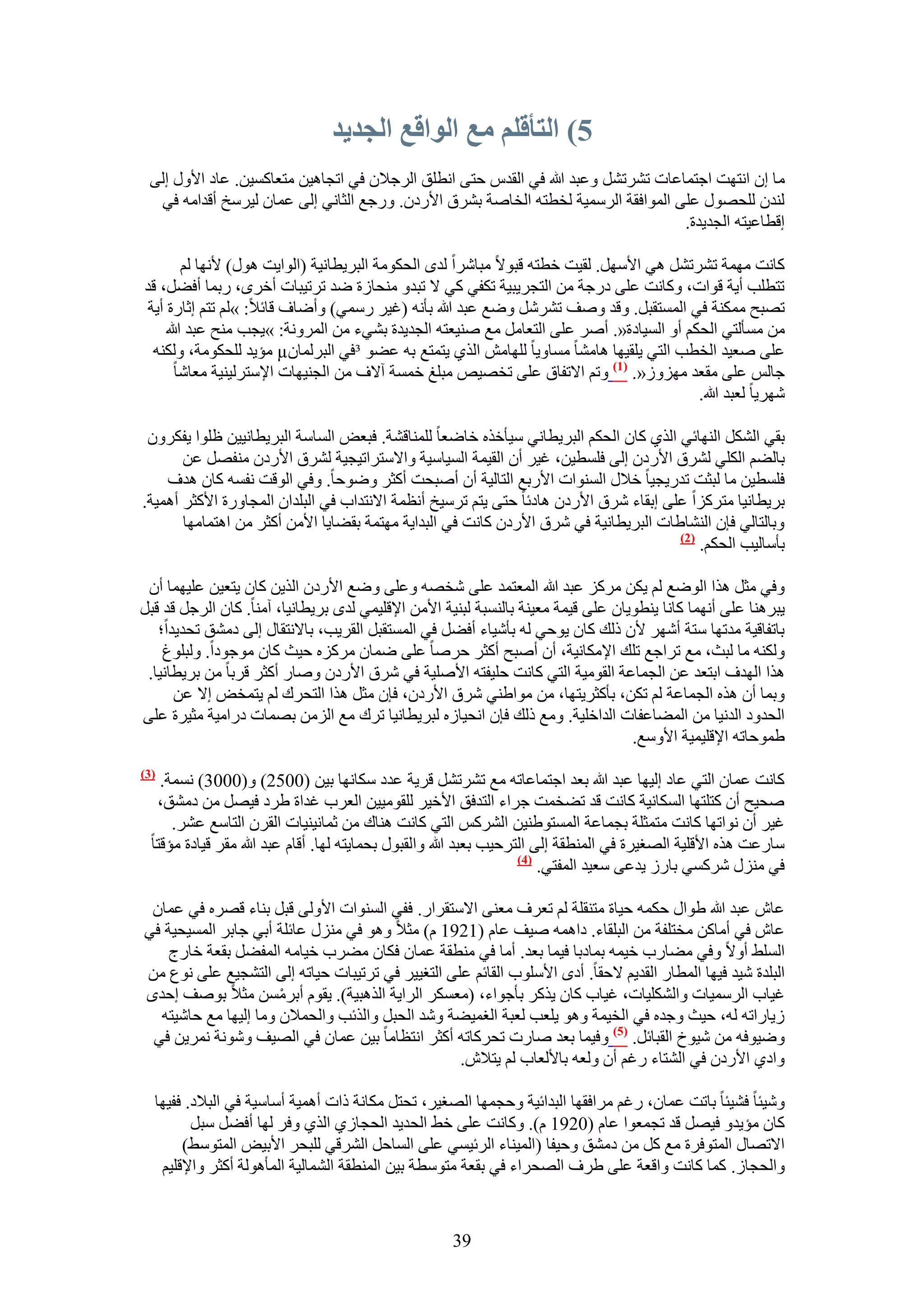 ‫5) انتألهى يع انىالع انجديد‬
 ‫ٓخ إ حٗظٜض حؿظٔخػخص طَ٘طَ٘ ٝػزي هللا ك٢ حُويّ كظ٠ حٗطِن حَُؿ٬ٕ ك٢ حطـخٛ٤ٖ ٓظؼخًٔ٤ٖ. ػخى ح٧ٍٝ اُ٠‬
  ‫ُ٘يٕ ُِلٍٜٞ ػِ٠ حُٔٞحكوش حَُٓٔ٤ش ُوطظٚ حُوخٛش رَ٘م ح٧ٍىٕ. ٍٝؿغ حُؼخٗ٢ اُ٠ ػٔخٕ ُ٤َٓن أهيحٓٚ ك٢‬
                                                                                  ‫اهطخػ٤ظٚ حُـي٣يس.‬

         ‫ًخٗض ٜٓٔش طَ٘طَ٘ ٛ٢ ح٧َٜٓ. ُو٤ض هطظٚ هزٞ٫ ٓزخَٗح ُيٟ حُلٌٞٓش حُزَ٣طخٗ٤ش (حُٞح٣ض ٍٛٞ) ٧ٜٗخ ُْ‬
‫طظطِذ أ٣ش هٞحص، ًٝخٗض ػِ٠ ىٍؿش ٖٓ حُظـَ٣ز٤ش طٌل٢ ً٢ ٫ طزيٝ ٓ٘لخُس ٟي طَط٤زخص أهَٟ، ٍرٔخ أك٠َ، هي‬
 ‫طٜزق ٌٓٔ٘ش ك٢ حُٔٔظوزَ. ٝهي ٝٛق طََ٘ٗ ٟٝغ ػزي هللا رؤٗٚ (ؿ٤َ ٍٓٔ٢) ٝأٟخف هخث٬: »ُْ طظْ اػخٍس أ٣ش‬
     ‫ٖٓ ٓٔؤُظ٢ حُلٌْ أٝ حُٔ٤خىس«. أَٛ ػِ٠ حُظؼخَٓ ٓغ ٛ٘٤ؼظٚ حُـي٣يس ر٘٢ء ٖٓ حَُٔٝٗش: »٣ـذ ٓ٘ق ػزي هللا‬
  ‫ػِ٠ ٛؼ٤ي حُوطذ حُظ٢ ٣ِو٤ٜخ ٛخٓ٘خ ٓٔخٝ٣خ ُِٜخٖٓ حٌُ١ ٣ظٔظغ رٚ ػ٠ٞ ³ك٢ حُزَُٔخٕ‪ٓ µ‬ئ٣ي ُِلٌٞٓش، ٌُٝ٘ٚ‬
       ‫ؿخُْ ػِ٠ ٓوؼي ُِٜٓٝ«. (7) ٝطْ ح٫طلخم ػِ٠ طوٜ٤ٚ ٓزِؾ هٔٔش آ٫ف ٖٓ حُـ٘٤ٜخص ح٩ٓظَُ٤٘٤ش ٓؼخٗخ‬
                                                                                         ‫َٜٗ٣خ ُؼزي هللا.‬

 ‫رو٢ حٌَُ٘ حُٜ٘خث٢ حٌُ١ ًخٕ حُلٌْ حُزَ٣طخٗ٢ ٓ٤ؤهٌٙ هخٟؼخ ُِٔ٘خه٘ش. كزؼٞ حُٔخٓش حُزَ٣طخٗ٤٤ٖ ظِٞح ٣لٌَٕٝ‬
       ‫رخُ٠ْ حٌُِ٢ َُ٘م ح٧ٍىٕ اُ٠ كِٔط٤ٖ، ؿ٤َ إٔ حُو٤ٔش حُٔ٤خٓ٤ش ٝح٫ٓظَحط٤ـ٤ش َُ٘م ح٧ٍىٕ ٓ٘لَٜ ػٖ‬
    ‫كِٔط٤ٖ ٓخ ُزؼض طيٍ٣ـ٤خ ه٬ٍ حُٔ٘ٞحص ح٧ٍرغ حُظخُ٤ش إٔ أٛزلض أًؼَ ٟٝٞكخ. ٝك٢ حُٞهض ٗلٔٚ ًخٕ ٛيف‬
‫رَ٣طخٗ٤خ ٓظًَِح ػِ٠ اروخء َٗم ح٧ٍىٕ ٛخىثخ كظ٠ ٣ظْ طَٓ٤ن أٗظٔش ح٫ٗظيحد ك٢ حُزِيحٕ حُٔـخٍٝس ح٧ًؼَ أٛٔ٤ش.‬
       ‫ٝرخُظخُ٢ كبٕ حُ٘٘خ١خص حُزَ٣طخٗ٤ش ك٢ َٗم ح٧ٍىٕ ًخٗض ك٢ حُزيح٣ش ٜٓظٔش رو٠خ٣خ ح٧ٖٓ أًؼَ ٖٓ حٛظٔخٜٓخ‬
                                                                                     ‫(2)‬
                                                                                         ‫رؤٓخُ٤ذ حُلٌْ.‬

 ‫ٝك٢ ٓؼَ ٌٛح حُٟٞغ ُْ ٣ٌٖ ًَِٓ ػزي هللا حُٔؼظٔي ػِ٠ ٗوٜٚ ٝػِ٠ ٟٝغ ح٧ٍىٕ حٌُ٣ٖ ًخٕ ٣ظؼ٤ٖ ػِ٤ٜٔخ إٔ‬
‫٣زَٛ٘خ ػِ٠ أٜٗٔخ ًخٗخ ٣٘طٞ٣خٕ ػِ٠ ه٤ٔش ٓؼ٤٘ش رخُ٘ٔزش ُز٘٤ش ح٧ٖٓ ح٩هِ٤ٔ٢ ُيٟ رَ٣طخٗ٤خ، آٓ٘خ. ًخٕ حَُؿَ هي هزَ‬
   ‫رخطلخه٤ش ٓيطٜخ ٓظش أَٜٗ ٧ٕ ًُي ًخٕ ٣ٞك٢ ُٚ رؤٗ٤خء أك٠َ ك٢ حُٔٔظوزَ حُوَ٣ذ، رخ٫ٗظوخٍ اُ٠ ىٓ٘ن طلي٣يح؛‬
    ‫ٌُٝ٘ٚ ٓخ ُزغ، ٓغ طَحؿغ طِي ح٩ٌٓخٗ٤ش، إٔ أٛزق أًؼَ كَٛخ ػِ٠ ٟٔخٕ ًَِٓٙ ك٤غ ًخٕ ٓٞؿٞىح. ُٝزِٞؽ‬
 ‫ٌٛح حُٜيف حرظؼي ػٖ حُـٔخػش حُوٞٓ٤ش حُظ٢ ًخٗض كِ٤لظٚ ح٧ِٛ٤ش ك٢ َٗم ح٧ٍىٕ ٝٛخٍ أًؼَ هَرخ ٖٓ رَ٣طخٗ٤خ.‬
      ‫ٝرٔخ إٔ ٌٛٙ حُـٔخػش ُْ طٌٖ، رؤًؼَ٣ظٜخ، ٖٓ ٓٞح١٘٢ َٗم ح٧ٍىٕ، كبٕ ٓؼَ ٌٛح حُظلَى ُْ ٣ظٔوٞ ا٫ ػٖ‬
‫حُليٝى حُيٗ٤خ ٖٓ حُٔ٠خػلخص حُيحهِ٤ش. ٝٓغ ًُي كبٕ حٗل٤خُٙ ُزَ٣طخٗ٤خ طَى ٓغ حُِٖٓ رٜٔخص ىٍحٓ٤ش ٓؼ٤َس ػِ٠‬
                                                                                  ‫١ٔٞكخطٚ ح٩هِ٤ٔ٤ش ح٧ٝٓغ.‬
‫(3)‬
    ‫ًخٗض ػٔخٕ حُظ٢ ػخى اُ٤ٜخ ػزي هللا رؼي حؿظٔخػخطٚ ٓغ طَ٘طَ٘ هَ٣ش ػيى ٌٓخٜٗخ ر٤ٖ (0052) ٝ(0003) ٗٔٔش.‬
   ‫ٛل٤ق إٔ ًظِظٜخ حٌُٔخٗ٤ش ًخٗض هي ط٠ؤض ؿَحء حُظيكن ح٧ه٤َ ُِوٞٓ٤٤ٖ حُؼَد ؿيحس ١َى ك٤َٜ ٖٓ ىٓ٘ن،‬
      ‫ؿ٤َ إٔ ٗٞحطٜخ ًخٗض ٓظٔؼِش رـٔخػش حُٔٔظٞ١٘٤ٖ حًَُْ٘ حُظ٢ ًخٗض ٛ٘خى ٖٓ ػٔخٗ٤٘٤خص حُوَٕ حُظخٓغ ػَ٘.‬
  ‫ٓخٍػض ٌٛٙ ح٧هِ٤ش حُٜـ٤َس ك٢ حُٔ٘طوش اُ٠ حُظَك٤ذ رؼزي هللا ٝحُوزٍٞ رلٔخ٣ظٚ ُٜخ. أهخّ ػزي هللا ٓوَ ه٤خىس ٓئهظخ‬
                                                                    ‫(4)‬
                                                                        ‫ك٢ ٍِٓ٘ ًَٗٔ٢ رخٍُ ٣يػ٠ ٓؼ٤ي حُٔلظ٢.‬

 ‫ػخٕ ػزي هللا ١ٞحٍ كٌٔٚ ك٤خس ٓظ٘وِش ُْ طؼَف ٓؼ٘٠ ح٫ٓظوَحٍ. كل٢ حُٔ٘ٞحص ح٧ُٝ٠ هزَ ر٘خء هَٜٙ ك٢ ػٔخٕ‬
‫ػخٕ ك٢ أٓخًٖ ٓوظِلش ٖٓ حُزِوخء. ىحٛٔٚ ٛ٤ق ػخّ (1291 ّ) ٓؼ٬ ٝٛٞ ك٢ ٍِٓ٘ ػخثِش أر٢ ؿخرَ حُٔٔ٤ل٤ش ك٢‬
    ‫حُِٔ٢ أٝ٫ ٝك٢ ٓ٠خٍد ه٤ٔٚ رٔخىرخ ك٤ٔخ رؼي. أٓخ ك٢ ٓ٘طوش ػٔخٕ كٌخٕ ٓ٠َد ه٤خٓٚ حُٔل٠َ روؼش هخٍؽ‬
‫حُزِيس ٗ٤ي ك٤ٜخ حُٔطخٍ حُوي٣ْ ٫كوخ. أىٟ ح٧ِٓٞد حُوخثْ ػِ٠ حُظـ٤٤َ ك٢ طَط٤زخص ك٤خطٚ اُ٠ حُظ٘ـ٤غ ػِ٠ ٗٞع ٖٓ‬
‫ؿ٤خد حَُٓٔ٤خص ٝحٌُِ٘٤خص، ؿ٤خد ًخٕ ٣ًٌَ رؤؿٞحء، (ٓؼٌَٔ حَُح٣ش حٌُٛز٤ش). ٣وّٞ أرَٖٓٔ ٓؼ٬ رٞٛق اكيٟ‬
                      ‫ْ‬
  ‫ُ٣خٍحطٚ ُٚ، ك٤غ ٝؿيٙ ك٢ حُو٤ٔش ٝٛٞ ٣ِؼذ ُؼزش حُـٔ٤٠ش ٝٗي حُلزَ ٝحٌُثذ ٝحُلٔ٬ٕ ٝٓخ اُ٤ٜخ ٓغ كخٗ٤ظٚ‬
 ‫ٟٝ٤ٞكٚ ٖٓ ٗ٤ٞم حُوزخثَ. (5) ٝك٤ٔخ رؼي ٛخٍص طلًَخطٚ أًؼَ حٗظظخٓخ ر٤ٖ ػٔخٕ ك٢ حُٜ٤ق ٝٗٞٗش َٗٔ٣ٖ ك٢‬
                                                  ‫ٝحى١ ح٧ٍىٕ ك٢ حُ٘ظخء ٍؿْ إٔ ُٝؼٚ رخ٧ُؼخد ُْ ٣ظ٬ٕ.‬

  ‫ٝٗ٤جخ ك٘٤جخ رخطض ػٔخٕ، ٍؿْ َٓحكوٜخ حُزيحث٤ش ٝكـٜٔخ حُٜـ٤َ، طلظَ ٌٓخٗش ًحص أٛٔ٤ش أٓخٓ٤ش ك٢ حُز٬ى. كل٤ٜخ‬
         ‫ًخٕ ٓئ٣يٝ ك٤َٜ هي طـٔؼٞح ػخّ (0291 ّ). ًٝخٗض ػِ٠ ه٢ حُلي٣ي حُلـخُ١ حٌُ١ ٝكَ ُٜخ أك٠َ ٓزَ‬
       ‫ح٫طٜخٍ حُٔظٞكَس ٓغ ًَ ٖٓ ىٓ٘ن ٝك٤لخ (حُٔ٤٘خء حَُث٤ٔ٢ ػِ٠ حُٔخكَ حَُ٘ه٢ ُِزلَ ح٧ر٤ٞ حُٔظٞٓ٢)‬
   ‫ٝحُلـخُ. ًٔخ ًخٗض ٝحهؼش ػِ٠ ١َف حُٜلَحء ك٢ روؼش ٓظٞٓطش ر٤ٖ حُٔ٘طوش حُ٘ٔخُ٤ش حُٔؤُٛٞش أًؼَ ٝح٩هِ٤ْ‬


                                                     ‫93‬
 