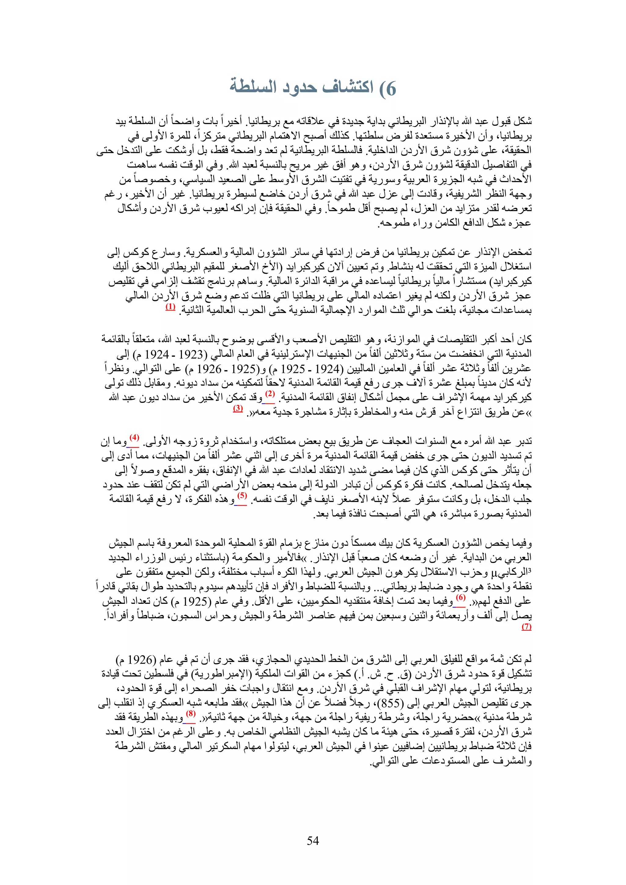 ‫6) اكتشاف حدود انسهطت‬
    ‫ٌَٗ هزٍٞ ػزي هللا رخ٩ٌٗحٍ حُزَ٣طخٗ٢ ريح٣ش ؿي٣يس ك٢ ػ٬هخطٚ ٓغ رَ٣طخٗ٤خ. أه٤َح رخص ٝحٟلخ إٔ حُِٔطش ر٤ي‬
        ‫رَ٣طخٗ٤خ، ٝإٔ ح٧ه٤َس ٓٔظؼيس ُلَٝ ِٓطظٜخ. ًٌُي أٛزق ح٫ٛظٔخّ حُزَ٣طخٗ٢ ٓظًَِح، َُِٔس ح٧ُٝ٠ ك٢‬
‫حُلو٤وش، ػِ٠ ٗئٕٝ َٗم ح٧ٍىٕ حُيحهِ٤ش. كخُِٔطش حُزَ٣طخٗ٤ش ُْ طؼي ٝحٟلش كو٢، رَ أٌٝٗض ػِ٠ حُظيهَ كظ٠‬
       ‫ك٢ حُظلخٛ٤َ حُيه٤وش ُ٘ئٕٝ َٗم ح٧ٍىٕ، ٝٛٞ أكن ؿ٤َ َٓ٣ق رخُ٘ٔزش ُؼزي هللا. ٝك٢ حُٞهض ٗلٔٚ ٓخٛٔض‬
     ‫ح٧كيحع ك٢ ٗزٚ حُـِ٣َس حُؼَر٤ش ٍٝٓٞ٣ش ك٢ طلظ٤ض حَُ٘م ح٧ٝٓ٢ ػِ٠ حُٜؼ٤ي حُٔ٤خٓ٢، ٝهٜٞٛخ ٖٓ‬
 ‫ٝؿٜش حُ٘ظَ حَُ٘٣ل٤ش، ٝهخىص اُ٠ ػٍِ ػزي هللا ك٢ َٗم أٍىٕ هخٟغ ُٔ٤طَس رَ٣طخٗ٤خ. ؿ٤َ إٔ ح٧ه٤َ، ٍؿْ‬
     ‫طؼَٟٚ ُويٍ ٓظِح٣ي ٖٓ حُؼٍِ، ُْ ٣ٜزق أهَ ١ٔٞكخ. ٝك٢ حُلو٤وش كبٕ اىٍحًٚ ُؼ٤ٞد َٗم ح٧ٍىٕ ٝأٌٗخٍ‬
                                                                  ‫ػـِٙ ٌَٗ حُيحكغ حٌُخٖٓ ٍٝحء ١ٔٞكٚ.‬

  ‫طٔوٞ ح٩ٌٗحٍ ػٖ طٌٔ٤ٖ رَ٣طخٗ٤خ ٖٓ كَٝ اٍحىطٜخ ك٢ ٓخثَ حُ٘ئٕٝ حُٔخُ٤ش ٝحُؼٌَٔ٣ش. ٝٓخٍع ًًْٞ اُ٠‬
   ‫حٓظـ٬ٍ حُٔ٤ِس حُظ٢ طلووض ُٚ ر٘٘خ١. ٝطْ طؼ٤٤ٖ آ٫ٕ ً٤ًَزَح٣ي (ح٧م ح٧ٛـَ ُِٔو٤ْ حُزَ٣طخٗ٢ حُ٬كن أُ٤ي‬
  ‫ً٤ًَزَح٣ي) ٓٔظ٘خٍح ٓخُ٤خ رَ٣طخٗ٤خ ُ٤ٔخػيٙ ك٢ َٓحهزش حُيحثَس حُٔخُ٤ش. ٝٓخْٛ رَٗخٓؾ طو٘ق اُِحٓ٢ ك٢ طوِ٤ٚ‬
      ‫ػـِ َٗم ح٧ٍىٕ ٌُٝ٘ٚ ُْ ٣ـ٤َ حػظٔخىٙ حُٔخُ٢ ػِ٠ رَ٣طخٗ٤خ حُظ٢ ظِض طيػْ ٟٝغ َٗم ح٧ٍىٕ حُٔخُ٢‬
               ‫(7)‬
                   ‫رٔٔخػيحص ٓـخٗ٤ش، رِـض كٞحُ٢ ػِغ حُٔٞحٍى ح٩ؿٔخُ٤ش حُٔ٘ٞ٣ش كظ٠ حُلَد حُؼخُٔ٤ش حُؼخٗ٤ش.‬

 ‫ًخٕ أكي أًزَ حُظوِ٤ٜخص ك٢ حُٔٞحُٗش، ٝٛٞ حُظوِ٤ٚ ح٧ٛؼذ ٝح٧هٔ٠ رٟٞٞف رخُ٘ٔزش ُؼزي هللا، ٓظؼِوخ رخُوخثٔش‬
      ‫حُٔيٗ٤ش حُظ٢ حٗول٠ض ٖٓ ٓظش ٝػ٬ػ٤ٖ أُلخ ٖٓ حُـ٘٤ٜخص ح٩ٓظَُ٤٘٤ش ك٢ حُؼخّ حُٔخُ٢ (3291 ـ 4291 ّ) اُ٠‬
  ‫ػَ٘٣ٖ أُلخ ٝػ٬ػش ػَ٘ أُلخ ك٢ حُؼخٓ٤ٖ حُٔخُ٤٤ٖ (4291 ـ 5291 ّ) ٝ(5291 ـ 6291 ّ) ػِ٠ حُظٞحُ٢. ٝٗظَح‬
  ‫٧ٗٚ ًخٕ ٓي٣٘خ رٔزِؾ ػَ٘س آ٫ف ؿَٟ ٍكغ ه٤ٔش حُوخثٔش حُٔيٗ٤ش ٫كوخ ُظٌٔ٤٘ٚ ٖٓ ٓيحى ى٣ٞٗٚ. ٝٓوخرَ ًُي طُٞ٠‬
   ‫ً٤ًَزَح٣ي ٜٓٔش ح٩َٗحف ػِ٠ ٓـَٔ أٌٗخٍ اٗلخم حُوخثٔش حُٔيٗ٤ش. (2) ٝهي طٌٖٔ ح٧ه٤َ ٖٓ ٓيحى ى٣ٕٞ ػزي هللا‬
                                      ‫(3)‬
                                          ‫»ػٖ ١َ٣ن حٗظِحع آهَ هَٕ ٓ٘ٚ ٝحُٔوخ١َس ربػخٍس ٓ٘خؿَس ؿي٣ش ٓؼٚ«.‬

 ‫طيرَ ػزي هللا أَٓٙ ٓغ حُٔ٘ٞحص حُؼـخف ػٖ ١َ٣ن ر٤غ رؼٞ ٓٔظٌِخطٚ، ٝحٓظويحّ ػَٝس ُٝؿٚ ح٧ُٝ٠. (4) ٝٓخ إ‬
 ‫طْ طٔي٣ي حُي٣ٕٞ كظ٠ ؿَٟ هلٞ ه٤ٔش حُوخثٔش حُٔيٗ٤ش َٓس أهَٟ اُ٠ حػ٘٢ ػَ٘ أُلخ ٖٓ حُـ٘٤ٜخص، ٓٔخ أىٟ اُ٠‬
     ‫إٔ ٣ظؤػَ كظ٠ ًًْٞ حٌُ١ ًخٕ ك٤ٔخ ٓ٠٠ ٗي٣ي ح٫ٗظوخى ُؼخىحص ػزي هللا ك٢ ح٩ٗلخم، رلوَٙ حُٔيهغ ٝٛٞ٫ اُ٠‬
 ‫ؿؼِٚ ٣ظيهَ ُٜخُلٚ. ًخٗض كٌَس ًًْٞ إٔ طزخىٍ حُيُٝش اُ٠ ٓ٘لٚ رؼٞ ح٧ٍحٟ٢ حُظ٢ ُْ طٌٖ ُظوق ػ٘ي كيٝى‬
   ‫ؿِذ حُيهَ، رَ ًٝخٗض ٓظٞكَ ػٔ٬ ٫ر٘ٚ ح٧ٛـَ ٗخ٣ق ك٢ حُٞهض ٗلٔٚ. (5) ٌٝٛٙ حُلٌَس، ٫ ٍكغ ه٤ٔش حُوخثٔش‬
                                                     ‫حُٔيٗ٤ش رٍٜٞس ٓزخَٗس، ٛ٢ حُظ٢ أٛزلض ٗخكٌس ك٤ٔخ رؼي.‬

    ‫ٝك٤ٔخ ٣وٚ حُ٘ئٕٝ حُؼٌَٔ٣ش ًخٕ ر٤ي ٌٓٔٔخ ىٕٝ ٓ٘خُع رِٓخّ حُوٞس حُٔلِ٤ش حُٔٞكيس حُٔؼَٝكش رخْٓ حُـ٤ٖ‬
    ‫حُؼَر٢ ٖٓ حُزيح٣ش. ؿ٤َ إٔ ٟٝؼٚ ًخٕ ٛؼزخ هزَ ح٩ٌٗحٍ. »كخ٧ٓ٤َ ٝحُلٌٞٓش (رخٓظؼ٘خء ٍث٤ْ حٍُُٞحء حُـي٣ي‬
      ‫³حًَُخر٢‪ٝ µ‬كِد ح٫ٓظو٬ٍ ٣ٌَٕٛٞ حُـ٤ٖ حُؼَر٢. ٌُٜٝح حٌَُٙ أٓزخد ٓوظِلش، ٌُٖٝ حُـٔ٤غ ٓظلوٕٞ ػِ٠‬
‫ٗوطش ٝحكيس ٛ٢ ٝؿٞى ٟخر٢ رَ٣طخٗ٢... ٝرخُ٘ٔزش ُِ٠زخ١ ٝح٧كَحى كبٕ طؤ٣٤يْٛ ٓ٤يّٝ رخُظلي٣ي ١ٞحٍ روخث٢ هخىٍح‬
  ‫ػِ٠ حُيكغ ُْٜ«. (6) ٝك٤ٔخ رؼي طٔض اهخكش ٓ٘ظوي٣ٚ حُلٌٞٓ٤٤ٖ، ػِ٠ ح٧هَ. ٝك٢ ػخّ (5291 ّ) ًخٕ طؼيحى حُـ٤ٖ‬
  ‫٣َٜ اُ٠ أُق ٝأٍرؼٔخثش ٝحػ٘٤ٖ ٝٓزؼ٤ٖ رٖٔ ك٤ْٜ ػ٘خَٛ حَُ٘١ش ٝحُـ٤ٖ ٝكَحّ حُٔـٕٞ، ٟزخ١خ ٝأكَحىح.‬
                                                                                                     ‫(7)‬



    ‫ُْ طٌٖ ػٔش ٓٞحهغ ُِل٤ِن حُؼَر٢ اُ٠ حَُ٘م ٖٓ حُو٢ حُلي٣ي١ حُلـخُ١، كوي ؿَٟ إٔ طْ ك٢ ػخّ (6291 ّ)‬
‫طٌ٘٤َ هٞس كيٝى َٗم ح٧ٍىٕ (م. ف. ٕ. أ.) ًـِء ٖٓ حُوٞحص حٌُِٔ٤ش (ح٩ٓزَح١ٍٞ٣ش) ك٢ كِٔط٤ٖ طلض ه٤خىس‬
    ‫رَ٣طخٗ٤ش، ُظُٞ٢ ٜٓخّ ح٩َٗحف حُوزِ٢ ك٢ َٗم ح٧ٍىٕ. ٝٓغ حٗظوخٍ ٝحؿزخص هلَ حُٜلَحء اُ٠ هٞس حُليٝى،‬
‫ؿَٟ طوِ٤ٚ حُـ٤ٖ حُؼَر٢ اُ٠ (558)، ٍؿ٬ ك٠٬ ػٖ إٔ ٌٛح حُـ٤ٖ »كوي ١خرؼٚ ٗزٚ حُؼٌَٔ١ اً حٗوِذ اُ٠‬
    ‫َٗ١ش ٓيٗ٤ش »ك٠َ٣ش ٍحؿِش، َٝٗ١ش ٍ٣ل٤ش ٍحؿِش ٖٓ ؿٜش، ٝه٤خُش ٖٓ ؿٜش ػخٗ٤ش«. (8) ٝرٌٜٙ حُطَ٣وش كوي‬
 ‫َٗم ح٧ٍىٕ، ُلظَس هٜ٤َس، كظ٠ ٛ٤جش ٓخ ًخٕ ٣٘زٚ حُـ٤ٖ حُ٘ظخٓ٢ حُوخٙ رٚ. ٝػِ٠ حَُؿْ ٖٓ حهظِحٍ حُؼيى‬
    ‫كبٕ ػ٬ػش ٟزخ١ رَ٣طخٗ٤٤ٖ اٟخك٤٤ٖ ػ٤٘ٞح ك٢ حُـ٤ٖ حُؼَر٢، ُ٤ظُٞٞح ٜٓخّ حٌَُٔط٤َ حُٔخُ٢ ٝٓلظٖ حَُ٘١ش‬
                                                                  ‫ٝحَُٔ٘ف ػِ٠ حُٔٔظٞىػخص ػِ٠ حُظٞحُ٢.‬




                                                  ‫45‬
 
