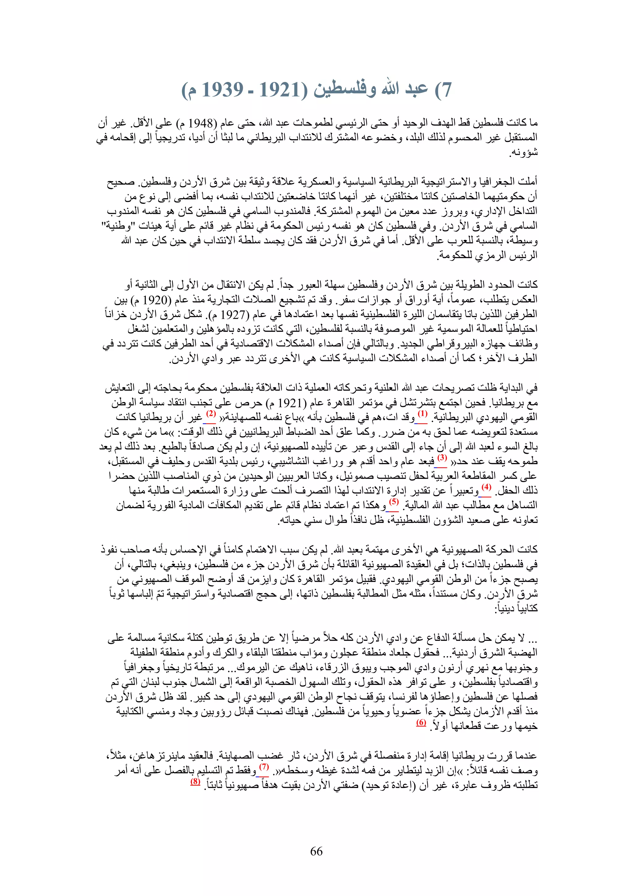 ‫7) عبد هللا وفهسطيٍ (7297 ـ 9397 و)‬
‫ٓخ ًخٗض كِٔط٤ٖ ه٢ حُٜيف حُٞك٤ي أٝ كظ٠ حَُث٤ٔ٢ ُطٔٞكخص ػزي هللا، كظ٠ ػخّ (8491 ّ) ػِ٠ ح٧هَ. ؿ٤َ إٔ‬
‫حُٔٔظوزَ ؿ٤َ حُٔلّٔٞ ٌُُي حُزِي، ٝه٠ٞػٚ حُٔ٘ظَى ُ٬ٗظيحد حُزَ٣طخٗ٢ ٓخ ُزؼخ إٔ أى٣خ، طيٍ٣ـ٤خ اُ٠ اهلخٓٚ ك٢‬
                                                                                                 ‫ٗئٝٗٚ.‬

  ‫أِٓض حُــَحك٤خ ٝح٫ٓظَحط٤ـ٤ش حُزَ٣طخٗ٤ش حُٔ٤خٓ٤ش ٝحُؼٌَٔ٣ش ػ٬هش ٝػ٤وش ر٤ٖ َٗم ح٧ٍىٕ ٝكِٔط٤ٖ. ٛل٤ق‬
       ‫إٔ كٌٞٓظ٤ٜٔخ حُوخٛظ٤ٖ ًخٗظخ ٓوظِلظ٤ٖ، ؿ٤َ أٜٗٔخ ًخٗظخ هخٟؼظ٤ٖ ُ٬ٗظيحد ٗلٔٚ، رٔخ أك٠٠ اُ٠ ٗٞع ٖٓ‬
  ‫حُظيحهَ ح٩ىحٍ١، ٝرَُٝ ػيى ٓؼ٤ٖ ٖٓ حُّٜٔٞ حُٔ٘ظًَش. كخُٔ٘يٝد حُٔخٓ٢ ك٢ كِٔط٤ٖ ًخٕ ٛٞ ٗلٔٚ حُٔ٘يٝد‬
 ‫حُٔخٓ٢ ك٢ َٗم ح٧ٍىٕ. ٝك٢ كِٔط٤ٖ ًخٕ ٛٞ ٗلٔٚ ٍث٤ْ حُلٌٞٓش ك٢ ٗظخّ ؿ٤َ هخثْ ػِ٠ أ٣ش ٛ٤جخص "ٝ١٘٤ش"‬
      ‫ٝٓ٤طش، رخُ٘ٔزش ُِؼَد ػِ٠ ح٧هَ. أٓخ ك٢ َٗم ح٧ٍىٕ كوي ًخٕ ٣ـٔي ِٓطش ح٫ٗظيحد ك٢ ك٤ٖ ًخٕ ػزي هللا‬
                                                                                ‫حَُث٤ْ حَُِٓ١ ُِلٌٞٓش.‬

      ‫ًخٗض حُليٝى حُطٞ٣ِش ر٤ٖ َٗم ح٧ٍىٕ ٝكِٔط٤ٖ ِٜٓش حُؼزٍٞ ؿيح. ُْ ٣ٌٖ ح٫ٗظوخٍ ٖٓ ح٧ٍٝ اُ٠ حُؼخٗ٤ش أٝ‬
    ‫حُؼٌْ ٣ظطِذ، ػٔٞٓخ، أ٣ش أٍٝحم أٝ ؿٞحُحص ٓلَ. ٝهي طْ ط٘ـ٤غ حُٜ٬ص حُظـخٍ٣ش ٌٓ٘ ػخّ (0291 ّ) ر٤ٖ‬
 ‫حُطَك٤ٖ حٌُِ٣ٖ رخطخ ٣ظوخٓٔخٕ حُِ٤َس حُلِٔط٤٘٤ش ٗلٜٔخ رؼي حػظٔخىٛخ ك٢ ػخّ (7291 ّ). ٌَٗ َٗم ح٧ٍىٕ هِحٗخ‬
       ‫حكظ٤خ١٤خ ُِؼٔخُش حُٔٞٓٔ٤ش ؿ٤َ حُٔٞٛٞكش رخُ٘ٔزش ُلِٔط٤ٖ، حُظ٢ ًخٗض طِٝىٙ رخُٔئِٛ٤ٖ ٝحُٔظؼِٔ٤ٖ ُ٘ـَ‬
 ‫ٝظخثق ؿٜخُٙ حُز٤َٝهَح١٢ حُـي٣ي. ٝرخُظخُ٢ كبٕ أٛيحء حٌُٔ٘٬ص ح٫هظٜخى٣ش ك٢ أكي حُطَك٤ٖ ًخٗض طظَىى ك٢‬
                  ‫حُطَف ح٥هَ؛ ًٔخ إٔ أٛيحء حٌُٔ٘٬ص حُٔ٤خٓ٤ش ًخٗض ٛ٢ ح٧هَٟ طظَىى ػزَ ٝحى١ ح٧ٍىٕ.‬

 ‫ك٢ حُزيح٣ش ظِض طَٜ٣لخص ػزي هللا حُؼِ٘٤ش ٝطلًَخطٚ حُؼِٔ٤ش ًحص حُؼ٬هش رلِٔط٤ٖ ٓلٌٞٓش رلخؿظٚ اُ٠ حُظؼخ٣ٖ‬
   ‫ٓغ رَ٣طخٗ٤خ. كل٤ٖ حؿظٔغ رظَ٘طَ٘ ك٢ ٓئطَٔ حُوخَٛس ػخّ (1291 ّ) كَٙ ػِ٠ طـ٘ذ حٗظوخى ٓ٤خٓش حُٞ١ٖ‬
    ‫حُوٞٓ٢ حُ٤ٜٞى١ حُزَ٣طخٗ٤ش. (7) ٝهي حص،ْٛ ك٢ كِٔط٤ٖ رؤٗٚ »رخع ٗلٔٚ ُِٜٜخ٣٘ش« (2) ؿ٤َ إٔ رَ٣طخٗ٤خ ًخٗض‬
 ‫ٓٔظؼيس ُظؼٞ٣٠ٚ ػٔخ ُلن رٚ ٖٓ ٍَٟ. ًٝٔخ ػِن أكي حُ٠زخ١ حُزَ٣طخٗ٤٤ٖ ك٢ ًُي حُٞهض: »ٓخ ٖٓ ٗ٢ء ًخٕ‬
‫رخُؾ حُٔٞء ُؼزي هللا اُ٠ إٔ ؿخء اُ٠ حُويّ ٝػزَ ػٖ طؤ٣٤يٙ ُِٜٜ٤ٞٗ٤ش، إ ُْٝ ٣ٌٖ ٛخىهخ رخُطزغ. رؼي ًُي ُْ ٣ؼي‬
  ‫١ٔٞكٚ ٣وق ػ٘ي كي« (3) كزؼي ػخّ ٝحكي أهيّ ٛٞ ٍٝحؿذ حُ٘٘خٗ٤ز٢، ٍث٤ْ رِي٣ش حُويّ ٝكِ٤ق ك٢ حُٔٔظوزَ،‬
  ‫ػِ٠ ًَٔ حُٔوخ١ؼش حُؼَر٤ش ُللَ طٜ٘٤ذ ٛٔٞث٤َ، ًٝخٗخ حُؼَر٤٤ٖ حُٞك٤ي٣ٖ ٖٓ ًٝ١ حُٔ٘خٛذ حٌُِ٣ٖ ك٠َح‬
        ‫ًُي حُللَ. (4) ٝطؼز٤َح ػٖ طوي٣َ اىحٍس ح٫ٗظيحد ٌُٜح حُظَٜف أُلض ػِ٠ ُٝحٍس حُٔٔظؼَٔحص ١خُزش ٜٓ٘خ‬
    ‫حُظٔخَٛ ٓغ ٓطخُذ ػزي هللا حُٔخُ٤ش. (5) ٌٌٝٛح طْ حػظٔخى ٗظخّ هخثْ ػِ٠ طوي٣ْ حٌُٔخكآص حُٔخى٣ش حُلٍٞ٣ش ُ٠ٔخٕ‬
                                            ‫طؼخٝٗٚ ػِ٠ ٛؼ٤ي حُ٘ئٕٝ حُلِٔط٤٘٤ش، ظَ ٗخكٌح ١ٞحٍ ٓ٘٢ ك٤خطٚ.‬

 ‫ًخٗض حُلًَش حُٜٜ٤ٞٗ٤ش ٛ٢ ح٧هَٟ ٜٓظٔش رؼزي هللا. ُْ ٣ٌٖ ٓزذ ح٫ٛظٔخّ ًخٓ٘خ ك٢ ح٩كٔخّ رؤٗٚ ٛخكذ ٗلًٞ‬
     ‫ك٢ كِٔط٤ٖ رخٌُحص؛ رَ ك٢ حُؼو٤يس حُٜٜ٤ٞٗ٤ش حُوخثِش رؤٕ َٗم ح٧ٍىٕ ؿِء ٖٓ كِٔط٤ٖ، ٝ٣٘زـ٢، رخُظخُ٢، إٔ‬
     ‫٣ٜزق ؿِءح ٖٓ حُٞ١ٖ حُوٞٓ٢ حُ٤ٜٞى١. كوز٤َ ٓئطَٔ حُوخَٛس ًخٕ ٝح٣ِٖٓ هي أٟٝق حُٔٞهق حُٜٜ٤ٞٗ٢ ٖٓ‬
   ‫َٗم ح٧ٍىٕ. ًٝخٕ ٓٔظ٘يح، ٓؼِٚ ٓؼَ حُٔطخُزش رلِٔط٤ٖ ًحطٜخ، اُ٠ كـؾ حهظٜخى٣ش ٝحٓظَحط٤ـ٤ش طْ اُزخٜٓخ ػٞرخ‬
                ‫ّ‬
                                                                                                ‫ًظخر٤خ ى٣٘٤خ:‬

  ‫... ٫ ٣ٌٖٔ كَ ٓٔؤُش حُيكخع ػٖ ٝحى١ ح٧ٍىٕ ًِٚ ك٬ َٟٓ٤خ ا٫ ػٖ ١َ٣ن طٞ١٤ٖ ًظِش ٌٓخٗ٤ش ٓٔخُٔش ػِ٠‬
        ‫حُٜ٠زش حَُ٘م أٍىٗ٤ش... كلوٍٞ ؿِؼخى ٓ٘طوش ػـِٕٞ ٝٓئحد ٓ٘طوظخ حُزِوخء ٝحٌَُى ٝأىّٝ ٓ٘طوش حُطل٤ِش‬
      ‫ٝؿ٘ٞرٜخ ٓغ َٜٗ١ إٍٔٗٞ ٝحى١ حُٔٞؿذ ٝ٣زٞم حٍُِهخء، ٗخٛ٤ي ػٖ حُ٤َٓٞى... َٓطزطش طخٍ٣و٤خ ٝؿـَحك٤خ‬
   ‫ٝحهظٜخى٣خ رلِٔط٤ٖ، ٝ ػِ٠ طٞحكَ ٌٛٙ حُلوٍٞ، ٝطِي حٍُٜٔٞ حُوٜزش حُٞحهؼش اُ٠ حُ٘ٔخٍ ؿ٘ٞد ُز٘خٕ حُظ٢ طْ‬
  ‫كِٜٜخ ػٖ كِٔط٤ٖ ٝاػطخإٛخ ُلَٗٔخ، ٣ظٞهق ٗـخف حُٞ١ٖ حُوٞٓ٢ حُ٤ٜٞى١ اُ٠ كي ًز٤َ. ُوي ظَ َٗم ح٧ٍىٕ‬
    ‫ٌٓ٘ أهيّ ح٧ُٓخٕ ٣ٌَ٘ ؿِءح ػ٠ٞ٣خ ٝك٤ٞ٣خ ٖٓ كِٔط٤ٖ. كٜ٘خى ٜٗزض هزخثَ ٍإٝر٤ٖ ٝؿخى ٝٓ٘ٔ٢ حٌُظخر٤ش‬
                                                                          ‫(6)‬
                                                                              ‫ه٤ٜٔخ ٍٝػض هطؼخٜٗخ أٝ٫.‬

  ‫ػ٘يٓخ هٍَص رَ٣طخٗ٤خ اهخٓش اىحٍس ٓ٘لِٜش ك٢ َٗم ح٧ٍىٕ، ػخٍ ؿ٠ذ حُٜٜخ٣٘ش. كخُؼو٤ي ٓخ٣َ٘طِٛخؿٖ، ٓؼ٬،‬
   ‫ٝٛق ٗلٔٚ هخث٬: »إ حُِري ُ٤ظطخ٣َ ٖٓ كٔٚ ُ٘يس ؿ٤ظٚ ٝٓوطٚ«. (7) ٝكو٢ طْ حُظِٔ٤ْ رخُلَٜ ػِ٠ أٗٚ أَٓ‬
                     ‫(8)‬
                         ‫ططِزظٚ ظَٝف ػخرَس، ؿ٤َ إٔ (اػخىس طٞك٤ي) ٟلظ٢ ح٧ٍىٕ رو٤ض ٛيكخ ٜٛ٤ٞٗ٤خ ػخرظخ.‬




                                                    ‫66‬
 