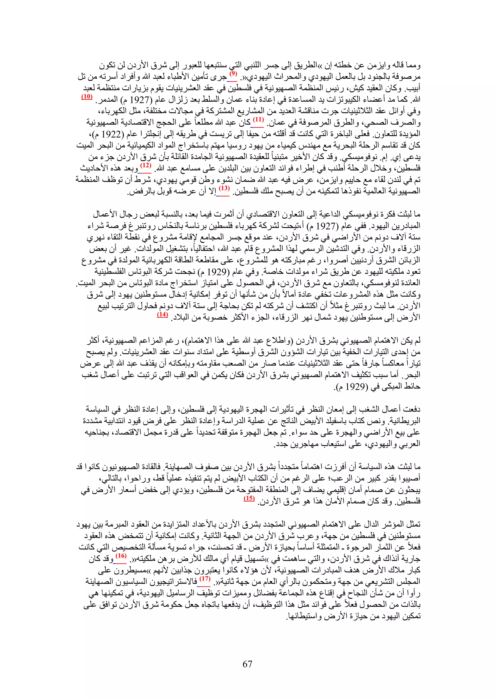 ‫ٝٓٔخ هخُٚ ٝح٣ِٖٓ ػٖ هطظٚ إ »حُطَ٣ن اُ٠ ؿَٔ حُِ٘ز٢ حُظ٢ ٓ٘ظزؼٜخ ُِؼزٍٞ اُ٠ َٗم ح٧ٍىٕ ُٖ طٌٕٞ‬
 ‫َٓٛٞكش رخُـ٘ٞى رَ رخُؼَٔ حُ٤ٜٞى١ ٝحُٔلَحع حُ٤ٜٞى١«. (9) ؿَٟ طؤٓ٤ٖ ح٧١زخء ُؼزي هللا ٝأكَحى أَٓطٚ ٖٓ طَ‬
   ‫أر٤ذ. ًٝخٕ حُؼو٤ي ً٤ٖ، ٍث٤ْ حُٔ٘ظٔش حُٜٜ٤ٞٗ٤ش ك٢ كِٔط٤ٖ ك٢ ػوي حُؼَ٘٣٘٤خص ٣وّٞ رِ٣خٍحص ٓ٘ظظٔش ُؼزي‬
  ‫(17)‬
       ‫هللا. ًٔخ ٓي أػ٠خء حٌُ٤زٞطِحص ٣ي حُٔٔخػيس ك٢ اػخىس ر٘خء ػٔخٕ ٝحُِٔ٢ رؼي ُُِحٍ ػخّ (7291 ّ) حُٔيَٓ.‬
        ‫ٝك٢ أٝحثَ ػوي حُؼ٬ػ٤٘٤خص ؿَص ٓ٘خه٘ش حُؼي٣ي ٖٓ حُٔ٘خٍ٣غ حُٔ٘ظًَش ك٢ ٓـخ٫ص ٓوظِلش، ٓؼَ حٌَُٜرخء،‬
    ‫ٝحَُٜف حُٜل٢، ٝحُطَم حَُٔٛٞكش ك٢ ػٔخٕ. (77) ًخٕ ػزي هللا ٓطِؼخ ػِ٠ حُلـؾ ح٫هظٜخى٣ش حُٜٜ٤ٞٗ٤ش‬
     ‫حُٔئ٣يس ُِظؼخٕٝ. كؼِ٠ حُزخهَس حُظ٢ ًخٗض هي أهِظٚ ٖٓ ك٤لخ اُ٠ طَ٣ٔض ك٢ ١َ٣وٚ اُ٠ اٗـِظَح ػخّ (2291 ّ)،‬
‫ًخٕ هي طوخْٓ حَُكِش حُزلَ٣ش ٓغ ٜٓ٘يّ ً٤ٔ٤خء ٖٓ ٣ٜٞى ٍٝٓ٤خ ٜٓظْ رخٓظوَحؽ حُٔٞحى حٌُ٤ٔ٤خث٤ش ٖٓ حُزلَ حُٔ٤ض‬
     ‫٣يػ٠ ا١. اّ. ٗٞكٞٓ٤ٌٔ٢. ٝهي ًخٕ ح٧ه٤َ ٓظز٘٤خ ُِؼو٤يس حُٜٜ٤ٞٗ٤ش حُـخٓيس حُوخثِش رؤٕ َٗم ح٧ٍىٕ ؿِء ٖٓ‬
 ‫كِٔط٤ٖ، ٝه٬ٍ حَُكِش أ١٘ذ ك٢ ا١َحء كٞحثي حُظؼخٕٝ ر٤ٖ حُزِي٣ٖ ػِ٠ ٓٔخٓغ ػزي هللا. (27) ٝرؼي ٌٛٙ ح٧كخى٣غ‬
‫طْ ك٢ ُ٘يٕ ُوخء ٓغ كخ٣٤ْ ٝح٣ِٖٓ، ػَٝ ك٤ٚ ػزي هللا ٟٔخٕ ٗ٘ٞء ٝ١ٖ هٞٓ٢ ٣ٜٞى١، َٗ١ إٔ طٞظق حُٔ٘ظٔش‬
                 ‫حُٜٜ٤ٞٗ٤ش حُؼخُٔ٤ش ٗلًٞٛخ ُظٌٔ٤٘ٚ ٖٓ إٔ ٣ٜزق ِٓي كِٔط٤ٖ. (37) ا٫ إٔ ػَٟٚ هٞرَ رخَُكٞ.‬

     ‫ٓخ ُزؼض كٌَس ٗٞكٞٓ٤ٌٔ٢ حُيحػ٤ش اُ٠ حُظؼخٕٝ ح٫هظٜخى١ إٔ أػَٔص ك٤ٔخ رؼي، رخُ٘ٔزش ُزؼٞ ٍؿخٍ ح٧ػٔخٍ‬
   ‫حُٔزخىٍ٣ٖ حُ٤ٜٞى. كل٢ ػخّ (7291 ّ) أ،ط٤لض ًَُ٘ش ًَٜرخء كِٔط٤ٖ رَثخٓش رخُ٘لّ خّ ٍٝط٘زَؽ كَٛش َٗحء‬
   ‫ٓظش آ٫ف ىْٝٗ ٖٓ ح٧ٍحٟ٢ ك٢ َٗم ح٧ٍىٕ، ػ٘ي ٓٞهغ ؿَٔ حُٔـخٓغ ٩هخٓش َٓ٘ٝع ك٢ ٗوطش حُظوخء َٜٗ١‬
    ‫حٍُِهخء ٝح٧ٍىٕ. ٝك٢ حُظيٗ٤ٖ حَُٓٔ٢ ٌُٜح حَُٔ٘ٝع هخّ ػزي هللا، حكظلخُ٤خ، رظ٘ـ٤َ حُُٔٞيحص. ؿ٤َ إٔ رؼٞ‬
  ‫حُِرخثٖ حَُ٘م أٍىٗ٤٤ٖ أَٛٝح، ٍؿْ ٓزخًٍظٚ ٛٞ َُِٔ٘ٝع، ػِ٠ ٓوخ١ؼش حُطخهش حٌَُٜرخث٤ش حُُٔٞيس ك٢ َٓ٘ٝع‬
      ‫طؼٞى ٌِٓ٤ظٚ ُِ٤ٜٞى ػٖ ١َ٣ن َٗحء ُٓٞيحص هخٛش. ٝك٢ ػخّ (9291 ّ) ٗـلض ًَٗش حُزٞطخّ حُلِٔط٤٘٤ش‬
‫حُؼخثيس ُ٘ٞكٌٞٓٔ٢، رخُظؼخٕٝ ٓغ َٗم ح٧ٍىٕ، ك٢ حُلٍٜٞ ػِ٠ حٓظ٤خُ حٓظوَحؽ ٓخىس حُزٞطخّ ٖٓ حُزلَ حُٔ٤ض.‬
   ‫ًٝخٗض ٓؼَ ٌٛٙ حَُٔ٘ٝػخص طول٢ ػخىس آٓخ٫ رؤٕ ٖٓ ٗؤٜٗخ إٔ طٞكَ آٌخٗ٤ش اىهخٍ ٓٔظٞ١٘٤ٖ ٣ٜٞى اُ٠ َٗم‬
       ‫ح٧ٍىٕ. ٓخ ُزغ ٍٝط٘زَؽ ٓؼ٬ إٔ حًظ٘ق إٔ ًَٗظٚ ُْ طٌٖ رلخؿش اُ٠ ٓظش آ٫ف ىْٝٗ كلخٍٝ حُظَط٤ذ ُز٤غ‬
                          ‫(47)‬
                               ‫ح٧ٍٝ اُ٠ ٓٔظٞ١٘٤ٖ ٣ٜٞى ٗٔخٍ َٜٗ حٍُِهخء، حُـِء ح٧ًؼَ هٜٞرش ٖٓ حُز٬ى.‬

  ‫ُْ ٣ٌٖ ح٫ٛظٔخّ حُٜٜ٤ٞٗ٢ رَ٘م ح٧ٍىٕ (ٝح١٬ع ػزي هللا ػِ٠ ٌٛح ح٫ٛظٔخّ)، ٍؿْ حُِٔحػْ حُٜٜ٤ٞٗ٤ش، أًؼَ‬
  ‫ٖٓ اكيٟ حُظ٤خٍحص حُول٤ش ر٤ٖ ط٤خٍحص حُ٘ئٕٝ حَُ٘م أٝٓط٤ش ػِ٠ حٓظيحى ٓ٘ٞحص ػوي حُؼَ٘٣٘٤خص. ُْٝ ٣ٜزق‬
 ‫ط٤خٍح ٓؼخًٔخ ؿخٍكخ كظ٠ ػوي حُؼ٬ػ٤٘٤خص ػ٘يٓخ ٛخٍ ٖٓ حُٜؼذ ٓوخٝٓظٚ ٝربٌٓخٗٚ إٔ ٣وٌف ػزي هللا اُ٠ ػَٝ‬
 ‫حُزلَ. أٓخ ٓزذ طٌؼ٤ق ح٫ٛظٔخّ حُٜٜ٤ٞٗ٢ رَ٘م ح٧ٍىٕ كٌخٕ ٣ٌٖٔ ك٢ حُؼٞحهذ حُظ٢ طَطزض ػِ٠ أػٔخٍ ٗـذ‬
                                                                         ‫كخث٢ حُٔزٌ٠ ك٢ (9291 ّ).‬

   ‫ىكؼض أػٔخٍ حُ٘ـذ اُ٠ آؼخٕ حُ٘ظَ ك٢ طؤػ٤َحص حُٜـَس حُ٤ٜٞى٣ش اُ٠ كِٔط٤ٖ، ٝاُ٠ اػخىس حُ٘ظَ ك٢ حُٔ٤خٓش‬
  ‫حُزَ٣طخٗ٤ش. ٝٗٚ ًظخد رخٓل٤ِي ح٧ر٤ٞ حُ٘خطؾ ػٖ ػِٔ٤ش حُيٍحٓش ٝاػخىس حُ٘ظَ ػِ٠ كَٝ ه٤ٞى حٗظيحر٤ش ٓ٘يىس‬
   ‫ػِ٠ ر٤غ ح٧ٍحٟ٢ ٝحُٜـَس ػِ٠ كي ٓٞحء. طْ ؿؼَ حُٜـَس ٓظٞهلش طلي٣يح ػِ٠ هيٍس ٓـَٔ ح٫هظٜخى، رـ٘خك٤ٚ‬
                                                           ‫حُؼَر٢ ٝحُ٤ٜٞى١، ػِ٠ حٓظ٤ؼخد ٜٓخؿَ٣ٖ ؿيى.‬

‫ٓخ ُزؼض ٌٛٙ حُٔ٤خٓش إٔ أكَُص حٛظٔخٓخ ٓظـيىح رَ٘م ح٧ٍىٕ ر٤ٖ ٛلٞف حُٜٜخ٣٘ش. كخُوخىس حُٜٜ٤ٞٗ٤ٕٞ ًخٗٞح هي‬
        ‫أٛ٤زٞح رويٍ ًز٤َ ٖٓ حَُػذ؛ ػِ٠ حَُؿْ ٖٓ إٔ حٌُظخد ح٧ر٤ٞ ُْ ٣ظْ ط٘ل٤ٌٙ ػِٔ٤خ ه٢، ٍٝحكٞح، رخُظخُ٢،‬
  ‫٣زلؼٕٞ ػٖ ٛٔخّ أٓخٕ اهِ٤ٔ٢ ٣٠خف اُ٠ حُٔ٘طوش حُٔلظٞكش ٖٓ كِٔط٤ٖ، ٝ٣ئى١ اُ٠ هلٞ أٓؼخٍ ح٧ٍٝ ك٢‬
                                                     ‫(57)‬
                                                          ‫كِٔط٤ٖ. ٝهي ًخٕ ٛٔخّ ح٧ٓخٕ ٌٛح ٛٞ َٗم ح٧ٍىٕ.‬

‫طٔؼَ حُٔئَٗ حُيحٍ ػِ٠ ح٫ٛظٔخّ حُٜٜ٤ٞٗ٢ حُٔظـيى رَ٘م ح٧ٍىٕ رخ٧ػيحى حُٔظِح٣يس ٖٓ حُؼوٞى حُٔزَٓش ر٤ٖ ٣ٜٞى‬
  ‫ٓٔظٞ١٘٤ٖ ك٢ كِٔط٤ٖ ٖٓ ؿٜش، ٝػَد َٗم ح٧ٍىٕ ٖٓ حُـٜش حُؼخٗ٤ش. ًٝخٗض آٌخٗ٤ش إٔ طظٔوٞ ٌٛٙ حُؼوٞى‬
 ‫كؼ٬ ػٖ حُؼٔخٍ حَُٔؿٞس ـ حُٔظٔؼِش أٓخٓخ رل٤خُس ح٧ٍٝ ـ هي طلٔ٘ض، ؿَحء طٔٞ٣ش ٓٔؤُش حُظوٜ٤ٚ حُظ٢ ًخٗض‬
    ‫ؿخٍ٣ش آٌٗحى ك٢ َٗم ح٧ٍىٕ، ٝحُظ٢ ٓخٛٔض ك٢ »طٜٔ٤َ ه٤خّ أ١ ٓخُي ُ٨ٍٝ رَٖٛ ٌِٓ٤ظٚ«. (67) ٝهي ًخٕ‬
       ‫ًزخٍ ٓ٬ى ح٧ٍٝ ٛيف حُٔزخىٍحص حُٜٜ٤ٞٗ٤ش، ٧ٕ ٛئ٫ء ًخٗٞح ٣ؼظزَٕٝ ؿٌحر٤ٖ ٧ْٜٗ »ٓٔ٤طَٕٝ ػِ٠‬
   ‫حُٔـِْ حُظَ٘٣ؼ٢ ٖٓ ؿٜش ٝٓظلٌٕٔٞ رخَُأ١ حُؼخّ ٖٓ ؿٜش ػخٗ٤ش«. (77) كخ٫ٓظَحط٤ـ٤ٕٞ حُٔ٤خٓ٤ٕٞ حُٜٜخ٣٘ش‬
    ‫ٍأٝح إٔ ٖٓ ٗؤٕ حُ٘ـخف ك٢ اه٘خع ٌٛٙ حُـٔخػش رل٠خثَ ٝٓٔ٤ِحص طٞظ٤ق حَُٓخٓ٤َ حُ٤ٜٞى٣ش، ك٢ طٌٔ٤ٜ٘خ ٛ٢‬
  ‫رخٌُحص ٖٓ حُلٍٜٞ كؼ٬ ػِ٠ كٞحثي ٓؼَ ٌٛح حُظٞظ٤ق، إٔ ٣يكؼٜخ رخطـخٙ ؿؼَ كٌٞٓش َٗم ح٧ٍىٕ طٞحكن ػِ٠‬
                                                               ‫طٌٔ٤ٖ حُ٤ٜٞى ٖٓ ك٤خُس ح٧ٍٝ ٝحٓظ٤طخٜٗخ.‬



                                                   ‫76‬
 