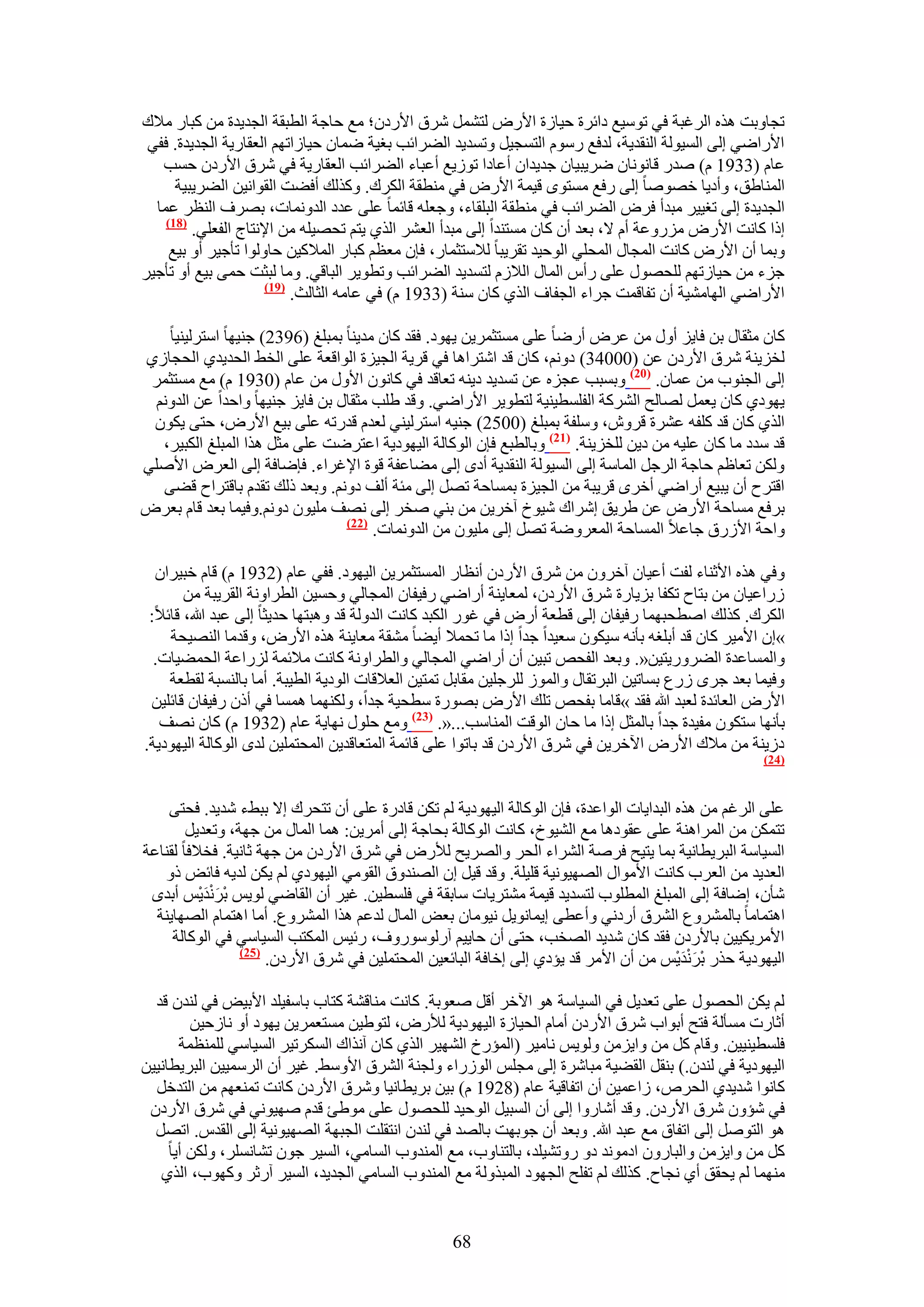 ‫طـخٝرض ٌٛٙ حَُؿزش ك٢ طٞٓ٤غ ىحثَس ك٤خُس ح٧ٍٝ ُظَ٘ٔ َٗم ح٧ٍىٕ؛ ٓغ كخؿش حُطزوش حُـي٣يس ٖٓ ًزخٍ ٓ٬ى‬
 ‫ح٧ٍحٟ٢ اُ٠ حُٔ٤ُٞش حُ٘وي٣ش، ُيكغ ٍّٓٞ حُظٔـ٤َ ٝطٔي٣ي حُ٠َحثذ رـ٤ش ٟٔخٕ ك٤خُحطْٜ حُؼوخٍ٣ش حُـي٣يس. كل٢‬
   ‫ػخّ (3391 ّ) ٛيٍ هخٗٞٗخٕ َٟ٣ز٤خٕ ؿي٣يحٕ أػخىح طُٞ٣غ أػزخء حُ٠َحثذ حُؼوخٍ٣ش ك٢ َٗم ح٧ٍىٕ كٔذ‬
      ‫حُٔ٘خ١ن، ٝأى٣خ هٜٞٛخ اُ٠ ٍكغ ٓٔظٟٞ ه٤ٔش ح٧ٍٝ ك٢ ٓ٘طوش حٌَُى. ًٌُٝي أك٠ض حُوٞحٗ٤ٖ حُ٠َ٣ز٤ش‬
  ‫حُـي٣يس اُ٠ طـ٤٤َ ٓزيأ كَٝ حُ٠َحثذ ك٢ ٓ٘طوش حُزِوخء، ٝؿؼِٚ هخثٔخ ػِ٠ ػيى حُيٝٗٔخص، رَٜف حُ٘ظَ ػٔخ‬
    ‫(87)‬
         ‫اًح ًخٗض ح٧ٍٝ ٍِٓٝػش أّ ٫، رؼي إٔ ًخٕ ٓٔظ٘يح اُ٠ ٓزيأ حُؼَ٘ حٌُ١ ٣ظْ طلٜ٤ِٚ ٖٓ ح٩ٗظخؽ حُلؼِ٢.‬
     ‫ٝرٔخ إٔ ح٧ٍٝ ًخٗض حُٔـخٍ حُٔلِ٢ حُٞك٤ي طوَ٣زخ ُ٬ٓظؼٔخٍ، كبٕ ٓؼظْ ًزخٍ حُٔ٬ً٤ٖ كخُٝٞح طؤؿ٤َ أٝ ر٤غ‬
‫ؿِء ٖٓ ك٤خُطْٜ ُِلٍٜٞ ػِ٠ ٍأّ حُٔخٍ حُ٬ُّ ُظٔي٣ي حُ٠َحثذ ٝططٞ٣َ حُزخه٢. ٝٓخ ُزؼض كٔ٠ ر٤غ أٝ طؤؿ٤َ‬
                      ‫(97)‬
                           ‫ح٧ٍحٟ٢ حُٜخٓ٘٤ش إٔ طلخهٔض ؿَحء حُـلخف حٌُ١ ًخٕ ٓ٘ش (3391 ّ) ك٢ ػخٓٚ حُؼخُغ.‬

    ‫ًخٕ ٓؼوخٍ رٖ كخ٣ِ أٍٝ ٖٓ ػَٝ أٍٟخ ػِ٠ ٓٔظؼَٔ٣ٖ ٣ٜٞى. كوي ًخٕ ٓي٣٘خ رٔزِؾ (6932) ؿ٘٤ٜخ حٓظَُ٤٘٤خ‬
‫ُوِ٣٘ش َٗم ح٧ٍىٕ ػٖ (00043) ىْٝٗ، ًخٕ هي حٗظَحٛخ ك٢ هَ٣ش حُـ٤ِس حُٞحهؼش ػِ٠ حُو٢ حُلي٣ي١ حُلـخُ١‬
 ‫اُ٠ حُـ٘ٞد ٖٓ ػٔخٕ. (12) ٝرٔزذ ػـِٙ ػٖ طٔي٣ي ى٣٘ٚ طؼخهي ك٢ ًخٕٗٞ ح٧ٍٝ ٖٓ ػخّ (0391 ّ) ٓغ ٓٔظؼَٔ‬
  ‫٣ٜٞى١ ًخٕ ٣ؼَٔ ُٜخُق حًَُ٘ش حُلِٔط٤٘٤ش ُظطٞ٣َ ح٧ٍحٟ٢. ٝهي ١ِذ ٓؼوخٍ رٖ كخ٣ِ ؿ٘٤ٜخ ٝحكيح ػٖ حُيْٝٗ‬
 ‫حٌُ١ ًخٕ هي ًِلٚ ػَ٘س هَٕٝ، ِٝٓلش رٔزِؾ (0052) ؿ٘٤ٚ حٓظَُ٤٘٢ ُؼيّ هيٍطٚ ػِ٠ ر٤غ ح٧ٍٝ، كظ٠ ٣ٌٕٞ‬
   ‫هي ٓيى ٓخ ًخٕ ػِ٤ٚ ٖٓ ى٣ٖ ُِوِ٣٘ش. (72) ٝرخُطزغ كبٕ حًُٞخُش حُ٤ٜٞى٣ش حػظَٟض ػِ٠ ٓؼَ ٌٛح حُٔزِؾ حٌُز٤َ،‬
‫ٌُٖٝ طؼخظْ كخؿش حَُؿَ حُٔخٓش اُ٠ حُٔ٤ُٞش حُ٘وي٣ش أىٟ اُ٠ ٓ٠خػلش هٞس ح٩ؿَحء. كبٟخكش اُ٠ حُؼَٝ ح٧ِٛ٢‬
   ‫حهظَف إٔ ٣ز٤غ أٍحٟ٢ أهَٟ هَ٣زش ٖٓ حُـ٤ِس رٔٔخكش طَٜ اُ٠ ٓجش أُق ىْٝٗ. ٝرؼي ًُي طويّ رخهظَحف ه٠٠‬
‫رَكغ ٓٔخكش ح٧ٍٝ ػٖ ١َ٣ن اَٗحى ٗ٤ٞم آهَ٣ٖ ٖٓ ر٘٢ ٛوَ اُ٠ ٜٗق ِٓ٤ٕٞ ىْٝٗ.ٝك٤ٔخ رؼي هخّ رؼَٝ‬
                                 ‫(22)‬
                                      ‫ٝحكش ح٧ٍُم ؿخػ٬ حُٔٔخكش حُٔؼَٟٝش طَٜ اُ٠ ِٓ٤ٕٞ ٖٓ حُيٝٗٔخص.‬

  ‫ٝك٢ ٌٛٙ ح٧ػ٘خء ُلض أػ٤خٕ آهَٕٝ ٖٓ َٗم ح٧ٍىٕ أٗظخٍ حُٔٔظؼَٔ٣ٖ حُ٤ٜٞى. كل٢ ػخّ (2391 ّ) هخّ هز٤َحٕ‬
       ‫ٍُحػ٤خٕ ٖٓ رظخف طٌلخ رِ٣خٍس َٗم ح٧ٍىٕ، ُٔؼخ٣٘ش أٍحٟ٢ ٍك٤لخٕ حُٔـخُ٢ ٝكٔ٤ٖ حُطَحٝٗش حُوَ٣زش ٖٓ‬
 ‫حٌَُى. ًٌُي حٛطلزٜٔخ ٍك٤لخٕ اُ٠ هطؼش أٍٝ ك٢ ؿٍٞ حٌُزي ًخٗض حُيُٝش هي ٝٛزظٜخ كي٣ؼخ اُ٠ ػزي هللا، هخث٬:‬
    ‫»إ ح٧ٓ٤َ ًخٕ هي أرِـٚ رؤٗٚ ٓ٤ٌٕٞ ٓؼ٤يح ؿيح اًح ٓخ طلٔ٬ أ٣٠خ ٓ٘وش ٓؼخ٣٘ش ٌٛٙ ح٧ٍٝ، ٝهيٓخ حُٜ٘٤لش‬
  ‫ٝحُٔٔخػيس حُ٠ٍَٝ٣ظ٤ٖ«. ٝرؼي حُللٚ طز٤ٖ إٔ أٍحٟ٢ حُٔـخُ٢ ٝحُطَحٝٗش ًخٗض ٓ٬ثٔش ٍُِحػش حُلٔ٠٤خص.‬
    ‫ٝك٤ٔخ رؼي ؿَٟ ٍُع رٔخط٤ٖ حُزَطوخٍ ٝحُُٔٞ َُِؿِ٤ٖ ٓوخرَ طٔظ٤ٖ حُؼ٬هخص حُٞى٣ش حُط٤زش. أٓخ رخُ٘ٔزش ُوطؼش‬
 ‫ح٧ٍٝ حُؼخثيس ُؼزي هللا كوي »هخٓخ رللٚ طِي ح٧ٍٝ رٍٜٞس ٓطل٤ش ؿيح، ٌُٜٝ٘ٔخ ٛٔٔخ ك٢ إًٔ ٍك٤لخٕ هخثِ٤ٖ‬
   ‫رؤٜٗخ ٓظٌٕٞ ٓل٤يس ؿيح رخُٔؼَ اًح ٓخ كخٕ حُٞهض حُٔ٘خٓذ...«. (32) ٝٓغ كٍِٞ ٜٗخ٣ش ػخّ (2391 ّ) ًخٕ ٜٗق‬
‫ىُ٣٘ش ٖٓ ٓ٬ى ح٧ٍٝ ح٥هَ٣ٖ ك٢ َٗم ح٧ٍىٕ هي رخطٞح ػِ٠ هخثٔش حُٔظؼخهي٣ٖ حُٔلظِٔ٤ٖ ُيٟ حًُٞخُش حُ٤ٜٞى٣ش.‬
                                                                                                     ‫(42)‬



    ‫ػِ٠ حَُؿْ ٖٓ ٌٛٙ حُزيح٣خص حُٞحػيس، كبٕ حًُٞخُش حُ٤ٜٞى٣ش ُْ طٌٖ هخىٍس ػِ٠ إٔ طظلَى ا٫ رز٢ء ٗي٣ي. كلظ٠‬
        ‫طظٌٖٔ ٖٓ حَُٔحٛ٘ش ػِ٠ ػوٞىٛخ ٓغ حُ٘٤ٞم، ًخٗض حًُٞخُش رلخؿش اُ٠ أَٓ٣ٖ: ٛٔخ حُٔخٍ ٖٓ ؿٜش، ٝطؼي٣َ‬
‫حُٔ٤خٓش حُزَ٣طخٗ٤ش رٔخ ٣ظ٤ق كَٛش حَُ٘حء حُلَ ٝحَُٜ٣ق ُ٨ٍٝ ك٢ َٗم ح٧ٍىٕ ٖٓ ؿٜش ػخٗ٤ش. كو٬كخ ُو٘خػش‬
   ‫حُؼي٣ي ٖٓ حُؼَد ًخٗض ح٧ٓٞحٍ حُٜٜ٤ٞٗ٤ش هِ٤ِش. ٝهي ه٤َ إ حُٜ٘يٝم حُوٞٓ٢ حُ٤ٜٞى١ ُْ ٣ٌٖ ُي٣ٚ كخثٞ ًٝ‬
           ‫ْ ََْ‬
 ‫ٗؤٕ، اٟخكش اُ٠ حُٔزِؾ حُٔطِٞد ُظٔي٣ي ه٤ٔش ٓ٘ظَ٣خص ٓخروش ك٢ كِٔط٤ٖ. ؿ٤َ إٔ حُوخٟ٢ ُٞ٣ْ رَٗي٣ْْ أريٟ‬
  ‫حٛظٔخٓخ رخَُٔ٘ٝع حَُ٘م أٍىٗ٢ ٝأػط٠ ا٣ٔخٗٞ٣َ ٗ٤ٞٓخٕ رؼٞ حُٔخٍ ُيػْ ٌٛح حَُٔ٘ٝع. أٓخ حٛظٔخّ حُٜٜخ٣٘ش‬
     ‫ح٧َٓ٣ٌ٤٤ٖ رخ٧ٍىٕ كوي ًخٕ ٗي٣ي حُٜوذ، كظ٠ إٔ كخ٣٤ْ آٍٍُٞٓٞٝف، ٍث٤ْ حٌُٔظذ حُٔ٤خٓ٢ ك٢ حًُٞخُش‬
                 ‫(52)‬
                                                                                         ‫ْ ََْ‬
                      ‫حُ٤ٜٞى٣ش كٌٍ رَٗي٣ْْ ٖٓ إٔ ح٧َٓ هي ٣ئى١ اُ٠ اهخكش حُزخثؼ٤ٖ حُٔلظِٔ٤ٖ ك٢ َٗم ح٧ٍىٕ.‬

  ‫ُْ ٣ٌٖ حُلٍٜٞ ػِ٠ طؼي٣َ ك٢ حُٔ٤خٓش ٛٞ ح٥هَ أهَ ٛؼٞرش. ًخٗض ٓ٘خه٘ش ًظخد رخٓل٤ِي ح٧ر٤ٞ ك٢ ُ٘يٕ هي‬
         ‫أػخٍص ٓٔؤُش كظق أرٞحد َٗم ح٧ٍىٕ أٓخّ حُل٤خُس حُ٤ٜٞى٣ش ُ٨ٍٝ، ُظٞ١٤ٖ ٓٔظؼَٔ٣ٖ ٣ٜٞى أٝ ٗخُك٤ٖ‬
       ‫كِٔط٤٘٤٤ٖ. ٝهخّ ًَ ٖٓ ٝح٣ِٖٓ ُٝٞ٣ْ ٗخٓ٤َ (حُٔئٍم حُٜ٘٤َ حٌُ١ ًخٕ آٌٗحى حٌَُٔط٤َ حُٔ٤خٓ٢ ُِٔ٘ظٔش‬
‫حُ٤ٜٞى٣ش ك٢ ُ٘يٕ.) ر٘وَ حُو٠٤ش ٓزخَٗس اُ٠ ٓـِْ حٍُُٞحء ُٝـ٘ش حَُ٘م ح٧ٝٓ٢. ؿ٤َ إٔ حَُٓٔ٤٤ٖ حُزَ٣طخٗ٤٤ٖ‬
  ‫ًخٗٞح ٗي٣ي١ حُلَٙ، ُحػٔ٤ٖ إٔ حطلخه٤ش ػخّ (8291 ّ) ر٤ٖ رَ٣طخٗ٤خ َٝٗم ح٧ٍىٕ ًخٗض طٔ٘ؼْٜ ٖٓ حُظيهَ‬
 ‫ك٢ ٗئٕٝ َٗم ح٧ٍىٕ. ٝهي أٗخٍٝح اُ٠ إٔ حُٔز٤َ حُٞك٤ي ُِلٍٜٞ ػِ٠ ٓٞ١ت هيّ ٜٛ٤ٞٗ٢ ك٢ َٗم ح٧ٍىٕ‬
  ‫ٛٞ حُظَٞٛ اُ٠ حطلخم ٓغ ػزي هللا. ٝرؼي إٔ ؿٞرٜض رخُٜي ك٢ ُ٘يٕ حٗظوِض حُـزٜش حُٜٜ٤ٞٗ٤ش اُ٠ حُويّ. حطَٜ‬
     ‫ًَ ٖٓ ٝح٣ِٖٓ ٝحُزخٍٕٝ حىٓٞٗي ىٝ ٍٝط٘٤ِي، رخُظ٘خٝد، ٓغ حُٔ٘يٝد حُٔخٓ٢، حُٔ٤َ ؿٕٞ ط٘خَِٗٔ، ٌُٖٝ أ٣خ‬
   ‫ٜٓ٘ٔخ ُْ ٣لون أ١ ٗـخف. ًٌُي ُْ طلِق حُـٜٞى حُٔزٌُٝش ٓغ حُٔ٘يٝد حُٔخٓ٢ حُـي٣ي، حُٔ٤َ آٍػَ ًٜٝٞد، حٌُ١‬


                                                  ‫86‬
 