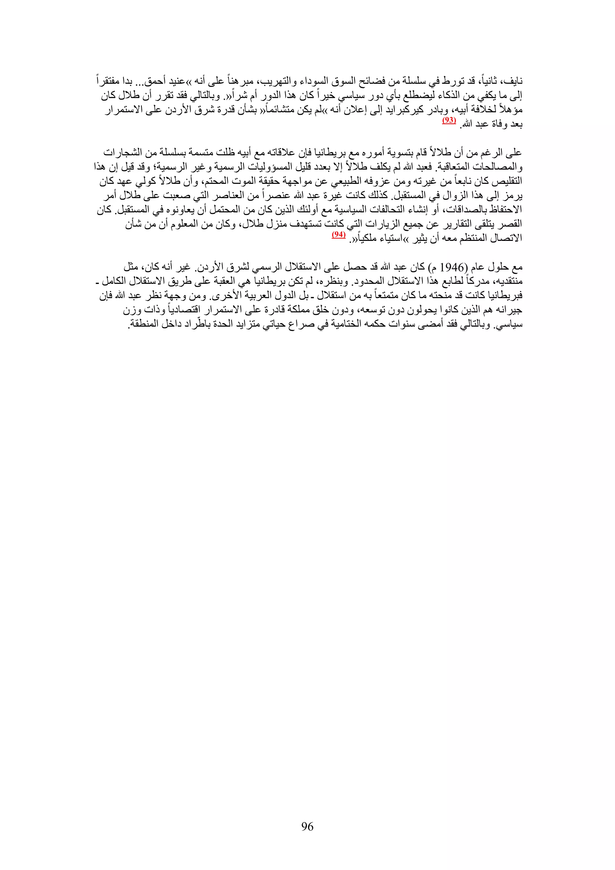 ‫ٗخ٣ق، ػخٗ٤خ، هي طٍٞ١ ك٢ ِِٓٔش ٖٓ ك٠خثق حُٔٞم حُٔٞىحء ٝحُظَٜ٣ذ، ٓزَٛ٘خ ػِ٠ أٗٚ »ػ٘٤ي أكٔن... ريح ٓلظوَح‬
 ‫اُ٠ ٓخ ٣ٌل٢ ٖٓ حًٌُخء ُ٤٠طِغ رؤ١ ىٍٝ ٓ٤خٓ٢ ه٤َح ًخٕ ٌٛح حُيٍٝ أّ َٗح«. ٝرخُظخُ٢ كوي طوٍَ إٔ ١٬ٍ ًخٕ‬
  ‫ٓئٛ٬ ُو٬كش أر٤ٚ، ٝرخىٍ ً٤ًَزَح٣ي اُ٠ اػ٬ٕ أٗٚ »ُْ ٣ٌٖ ٓظ٘خثٔخ« ر٘ؤٕ هيٍس َٗم ح٧ٍىٕ ػِ٠ ح٫ٓظَٔحٍ‬
                                                                                  ‫(39)‬
                                                                                       ‫رؼي ٝكخس ػزي هللا.‬

   ‫ػِ٠ حَُؿْ ٖٓ إٔ ١٬٫ هخّ رظٔٞ٣ش أٍٓٞٙ ٓغ رَ٣طخٗ٤خ كبٕ ػ٬هخطٚ ٓغ أر٤ٚ ظِض ٓظٔٔش رِِٔٔش ٖٓ حُ٘ـخٍحص‬
‫ٝحُٜٔخُلخص حُٔظؼخهزش. كؼزي هللا ُْ ٣ٌِق ١٬٫ ا٫ رؼيى هِ٤َ حُٔٔئُٝ٤خص حَُٓٔ٤ش ٝؿ٤َ حَُٓٔ٤ش؛ ٝهي ه٤َ إ ٌٛح‬
  ‫حُظوِ٤ٚ ًخٕ ٗخرؼخ ٖٓ ؿ٤َطٚ ٖٝٓ ػِٝكٚ حُطز٤ؼ٢ ػٖ ٓٞحؿٜش كو٤وش حُٔٞص حُٔلظْ، ٝإٔ ١٬٫ ًُٞ٢ ػٜي ًخٕ‬
   ‫٣َِٓ اُ٠ ٌٛح حُِٝحٍ ك٢ حُٔٔظوزَ. ًٌُي ًخٗض ؿ٤َس ػزي هللا ػَٜ٘ح ٖٓ حُؼ٘خَٛ حُظ٢ ٛؼزض ػِ٠ ١٬ٍ أَٓ‬
 ‫ح٫كظلخظ رخُٜيحهخص، أٝ اٗ٘خء حُظلخُلخص حُٔ٤خٓ٤ش ٓغ أُٝجي حٌُ٣ٖ ًخٕ ٖٓ حُٔلظَٔ إٔ ٣ؼخٝٗٞٙ ك٢ حُٔٔظوزَ. ًخٕ‬
        ‫حُوَٜ ٣ظِو٠ حُظوخٍ٣َ ػٖ ؿٔ٤غ حُِ٣خٍحص حُظ٢ ًخٗض طٔظٜيف ٍِٓ٘ ١٬ٍ، ًٝخٕ ٖٓ حُٔؼِّٞ إٔ ٖٓ ٗؤٕ‬
                                                          ‫(49)‬
                                                               ‫ح٫طٜخٍ حُٔ٘ظظْ ٓؼٚ إٔ ٣ؼ٤َ »حٓظ٤خء ٌِٓ٤خ«.‬

        ‫ٓغ كٍِٞ ػخّ (6491 ّ) ًخٕ ػزي هللا هي كَٜ ػِ٠ ح٫ٓظو٬ٍ حَُٓٔ٢ َُ٘م ح٧ٍىٕ. ؿ٤َ أٗٚ ًخٕ، ٓؼَ‬
‫ٓ٘ظوي٣ٚ، ٓيًٍخ ُطخرغ ٌٛح ح٫ٓظو٬ٍ حُٔليٝى. ٝر٘ظَٙ، ُْ طٌٖ رَ٣طخٗ٤خ ٛ٢ حُؼوزش ػِ٠ ١َ٣ن ح٫ٓظو٬ٍ حٌُخَٓ ـ‬
 ‫كزَ٣طخٗ٤خ ًخٗض هي ٓ٘لظٚ ٓخ ًخٕ ٓظٔظؼخ رٚ ٖٓ حٓظو٬ٍ ـ رَ حُيٍٝ حُؼَر٤ش ح٧هَٟ. ٖٝٓ ٝؿٜش ٗظَ ػزي هللا كبٕ‬
        ‫ؿ٤َحٗٚ ْٛ حٌُ٣ٖ ًخٗٞح ٣لُٕٞٞ ىٕٝ طٞٓؼٚ، ٝىٕٝ هِن ٌِٓٔش هخىٍس ػِ٠ ح٫ٓظَٔحٍ حهظٜخى٣خ ًٝحص ُٕٝ‬
          ‫ٓ٤خٓ٢. ٝرخُظخُ٢ كوي أٓ٠٠ ٓ٘ٞحص كٌٔٚ حُوظخٓ٤ش ك٢ َٛحع ك٤خط٢ ٓظِح٣ي حُليس رخ١َّحى ىحهَ حُٔ٘طوش.‬




                                                  ‫69‬
 