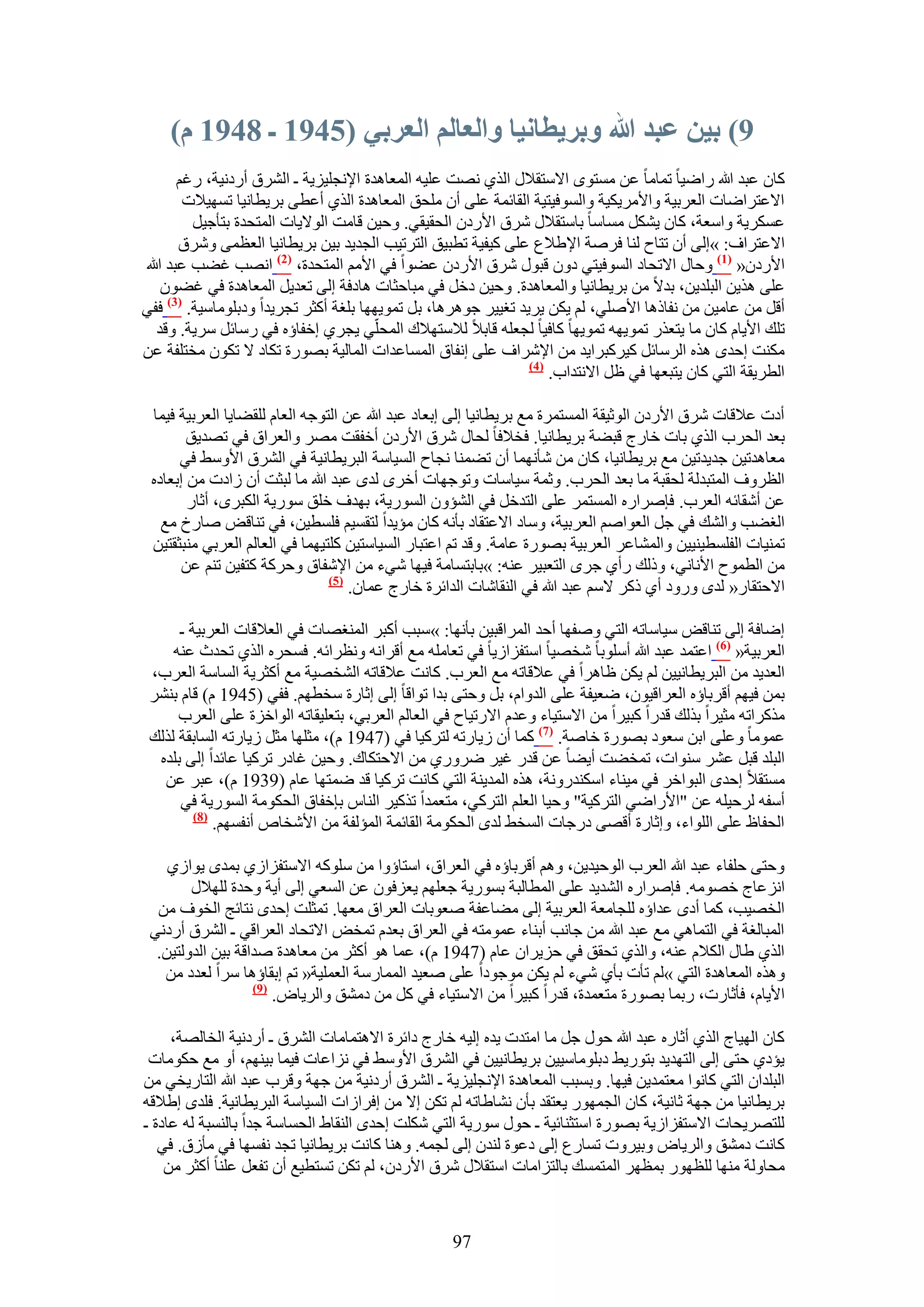 ‫9) بيٍ عبد هللا وبريطاَيا وانعانى انعربي (5497 ـ 8497 و)‬
       ‫ًخٕ ػزي هللا ٍحٟ٤خ طٔخٓخ ػٖ ٓٔظٟٞ ح٫ٓظو٬ٍ حٌُ١ ٜٗض ػِ٤ٚ حُٔؼخٛيس ح٩ٗـِ٤ِ٣ش ـ حَُ٘م أٍىٗ٤ش، ٍؿْ‬
        ‫ح٫ػظَحٟخص حُؼَر٤ش ٝح٧َٓ٣ٌ٤ش ٝحُٔٞك٤ظ٤ش حُوخثٔش ػِ٠ إٔ ِٓلن حُٔؼخٛيس حٌُ١ أػط٠ رَ٣طخٗ٤خ طٜٔ٤٬ص‬
         ‫ػٌَٔ٣ش ٝحٓؼش، ًخٕ ٣ٌَ٘ ٓٔخٓخ رخٓظو٬ٍ َٗم ح٧ٍىٕ حُلو٤و٢. ٝك٤ٖ هخٓض حُٞ٫٣خص حُٔظليس رظؤؿ٤َ‬
       ‫ح٫ػظَحف: »اُ٠ إٔ طظخف ُ٘خ كَٛش ح٩١٬ع ػِ٠ ً٤ل٤ش ططز٤ن حُظَط٤ذ حُـي٣ي ر٤ٖ رَ٣طخٗ٤خ حُؼظٔ٠ َٝٗم‬
‫ح٧ٍىٕ« (7) ٝكخٍ ح٫طلخى حُٔٞك٤ظ٢ ىٕٝ هزٍٞ َٗم ح٧ٍىٕ ػ٠ٞح ك٢ ح٧ْٓ حُٔظليس، (2) حٜٗذ ؿ٠ذ ػزي هللا‬
    ‫ػِ٠ ٌٛ٣ٖ حُزِي٣ٖ، ري٫ ٖٓ رَ٣طخٗ٤خ ٝحُٔؼخٛيس. ٝك٤ٖ ىهَ ك٢ ٓزخكؼخص ٛخىكش اُ٠ طؼي٣َ حُٔؼخٛيس ك٢ ؿ٠ٕٞ‬
‫أهَ ٖٓ ػخٓ٤ٖ ٖٓ ٗلخًٛخ ح٧ِٛ٢، ُْ ٣ٌٖ ٣َ٣ي طـ٤٤َ ؿَٞٛٛخ، رَ طٔٞ٣ٜٜخ رِـش أًؼَ طـَ٣يح ٝىرِٞٓخٓ٤ش. (3) كل٢‬
   ‫طِي ح٧٣خّ ًخٕ ٓخ ٣ظؼٌٍ طٔٞ٣ٜٚ طٔٞ٣ٜخ ًخك٤خ ُـؼِٚ هخر٬ ُ٬ٓظٜ٬ى حُٔلِّ٢ ٣ـَ١ اهلخإٙ ك٢ ٍٓخثَ َٓ٣ش. ٝهي‬
‫ٌٓ٘ض اكيٟ ٌٛٙ حَُٓخثَ ً٤ًَزَح٣ي ٖٓ ح٩َٗحف ػِ٠ اٗلخم حُٔٔخػيحص حُٔخُ٤ش رٍٜٞس طٌخى ٫ طٌٕٞ ٓوظِلش ػٖ‬
                                                                ‫(4)‬
                                                                    ‫حُطَ٣وش حُظ٢ ًخٕ ٣ظزؼٜخ ك٢ ظَ ح٫ٗظيحد.‬

 ‫أىص ػ٬هخص َٗم ح٧ٍىٕ حُٞػ٤وش حُٔٔظَٔس ٓغ رَ٣طخٗ٤خ اُ٠ ارؼخى ػزي هللا ػٖ حُظٞؿٚ حُؼخّ ُِو٠خ٣خ حُؼَر٤ش ك٤ٔخ‬
        ‫رؼي حُلَد حٌُ١ رخص هخٍؽ هز٠ش رَ٣طخٗ٤خ. كو٬كخ ُلخٍ َٗم ح٧ٍىٕ أهلوض َٜٓ ٝحُؼَحم ك٢ طٜي٣ن‬
      ‫ٓؼخٛيط٤ٖ ؿي٣يط٤ٖ ٓغ رَ٣طخٗ٤خ، ًخٕ ٖٓ ٗؤٜٗٔخ إٔ ط٠ٔ٘خ ٗـخف حُٔ٤خٓش حُزَ٣طخٗ٤ش ك٢ حَُ٘م ح٧ٝٓ٢ ك٢‬
 ‫حُظَٝف حُٔظزيُش ُلوزش ٓخ رؼي حُلَد. ٝػٔش ٓ٤خٓخص ٝطٞؿٜخص أهَٟ ُيٟ ػزي هللا ٓخ ُزؼض إٔ ُحىص ٖٓ ارؼخىٙ‬
        ‫ػٖ أٗوخثٚ حُؼَد. كبَٛحٍٙ حُٔٔظَٔ ػِ٠ حُظيهَ ك٢ حُ٘ئٕٝ حٍُٔٞ٣ش، رٜيف هِن ٍٓٞ٣ش حٌُزَٟ، أػخٍ‬
   ‫حُـ٠ذ ٝحُ٘ي ك٢ ؿَ حُؼٞحْٛ حُؼَر٤ش، ٝٓخى ح٫ػظوخى رؤٗٚ ًخٕ ٓئ٣يح ُظؤ٤ْ كِٔط٤ٖ، ك٢ ط٘خهٞ ٛخٍم ٓغ‬
 ‫طٔ٘٤خص حُلِٔط٤٘٤٤ٖ ٝحُٔ٘خػَ حُؼَر٤ش رٍٜٞس ػخٓش. ٝهي طْ حػظزخٍ حُٔ٤خٓظ٤ٖ ًِظ٤ٜٔخ ك٢ حُؼخُْ حُؼَر٢ ٓ٘زؼوظ٤ٖ‬
       ‫ٖٓ حُطٔٞف ح٧ٗخٗ٢، ًُٝي ٍأ١ ؿَٟ حُظؼز٤َ ػ٘ٚ: »رخرظٔخٓش ك٤ٜخ ٗ٢ء ٖٓ ح٩ٗلخم ٝكًَش ًظل٤ٖ طْ٘ ػٖ‬
                                ‫(5)‬
                                    ‫ح٫كظوخٍ« ُيٟ ٍٝٝى أ١ ًًَ ٫ْٓ ػزي هللا ك٢ حُ٘وخٗخص حُيحثَس هخٍؽ ػٔخٕ.‬

      ‫اٟخكش اُ٠ ط٘خهٞ ٓ٤خٓخطٚ حُظ٢ ٝٛلٜخ أكي حَُٔحهز٤ٖ رؤٜٗخ: »ٓزذ أًزَ حُٔ٘ـٜخص ك٢ حُؼ٬هخص حُؼَر٤ش ـ‬
     ‫حُؼَر٤ش« (6) حػظٔي ػزي هللا أِٓٞرخ ٗوٜ٤خ حٓظلِحُ٣خ ك٢ طؼخِٓٚ ٓغ أهَحٗٚ ٝٗظَحثٚ. كٔلَٙ حٌُ١ طليع ػ٘ٚ‬
 ‫حُؼي٣ي ٖٓ حُزَ٣طخٗ٤٤ٖ ُْ ٣ٌٖ ظخَٛح ك٢ ػ٬هخطٚ ٓغ حُؼَد. ًخٗض ػ٬هخطٚ حُ٘وٜ٤ش ٓغ أًؼَ٣ش حُٔخٓش حُؼَد،‬
 ‫رٖٔ ك٤ْٜ أهَرخإٙ حُؼَحه٤ٕٞ، ٟؼ٤لش ػِ٠ حُيٝحّ، رَ ٝكظ٠ ريح طٞحهخ اُ٠ اػخٍس ٓوطْٜ. كل٢ (5491 ّ) هخّ رَ٘٘‬
      ‫ًٌَٓحطٚ ٓؼ٤َح رٌُي هيٍح ًز٤َح ٖٓ ح٫ٓظ٤خء ٝػيّ ح٫ٍط٤خف ك٢ حُؼخُْ حُؼَر٢، رظؼِ٤وخطٚ حُٞحهِس ػِ٠ حُؼَد‬
 ‫ػٔٞٓخ ٝػِ٠ حرٖ ٓؼٞى رٍٜٞس هخٛش. (7) ًٔخ إٔ ُ٣خٍطٚ ُظًَ٤خ ك٢ (7491 ّ)، ٓؼِٜخ ٓؼَ ُ٣خٍطٚ حُٔخروش ٌُُي‬
  ‫حُزِي هزَ ػَ٘ ٓ٘ٞحص، طٔو٠ض أ٣٠خ ػٖ هيٍ ؿ٤َ ٍَٟٝ١ ٖٓ ح٫كظٌخى. ٝك٤ٖ ؿخىٍ طًَ٤خ ػخثيح اُ٠ رِيٙ‬
   ‫ٓٔظو٬ اكيٟ حُزٞحهَ ك٢ ٓ٤٘خء حٌٓ٘يٍٝٗش، ٌٛٙ حُٔي٣٘ش حُظ٢ ًخٗض طًَ٤خ هي ٟٔظٜخ ػخّ (9391 ّ)، ػزَ ػٖ‬
      ‫أٓلٚ َُك٤ِٚ ػٖ "ح٧ٍحٟ٢ حُظًَ٤ش" ٝك٤خ حُؼِْ حُظًَ٢، ٓظؼٔيح طًٌ٤َ حُ٘خّ ربهلخم حُلٌٞٓش حٍُٔٞ٣ش ك٢‬
         ‫(8)‬
             ‫حُللخظ ػِ٠ حُِٞحء، ٝاػخٍس أهٜ٠ ىٍؿخص حُٔو٢ ُيٟ حُلٌٞٓش حُوخثٔش حُٔئُلش ٖٓ ح٧ٗوخٙ أٗلْٜٔ.‬

    ‫ٝكظ٠ كِلخء ػزي هللا حُؼَد حُٞك٤ي٣ٖ، ْٝٛ أهَرخإٙ ك٢ حُؼَحم، حٓظخإٝح ٖٓ ًِٓٞٚ ح٫ٓظلِحُ١ رٔيٟ ٣ٞحُ١‬
        ‫حِٗػخؽ هٜٞٓٚ. كبَٛحٍٙ حُ٘ي٣ي ػِ٠ حُٔطخُزش رٍٔٞ٣ش ؿؼِْٜ ٣ؼِكٕٞ ػٖ حُٔؼ٢ اُ٠ أ٣ش ٝكيس ُِٜ٬ٍ‬
  ‫حُوٜ٤ذ، ًٔخ أىٟ ػيحإٙ ُِـخٓؼش حُؼَر٤ش اُ٠ ٓ٠خػلش ٛؼٞرخص حُؼَحم ٓؼٜخ. طٔؼِض اكيٟ ٗظخثؾ حُوٞف ٖٓ‬
 ‫حُٔزخُـش ك٢ حُظٔخٛ٢ ٓغ ػزي هللا ٖٓ ؿخٗذ أر٘خء ػٔٞٓظٚ ك٢ حُؼَحم رؼيّ طٔوٞ ح٫طلخى حُؼَحه٢ ـ حَُ٘م أٍىٗ٢‬
  ‫حٌُ١ ١خٍ حٌُ٬ّ ػ٘ٚ، ٝحٌُ١ طلون ك٢ كِ٣َحٕ ػخّ (7491 ّ)، ػٔخ ٛٞ أًؼَ ٖٓ ٓؼخٛيس ٛيحهش ر٤ٖ حُيُٝظ٤ٖ.‬
   ‫ٌٝٛٙ حُٔؼخٛيس حُظ٢ »ُْ طؤص رؤ١ ٗ٢ء ُْ ٣ٌٖ ٓٞؿٞىح ػِ٠ ٛؼ٤ي حُٔٔخٍٓش حُؼِٔ٤ش« طْ اروخإٛخ َٓح ُؼيى ٖٓ‬
                   ‫(9)‬
                       ‫ح٧٣خّ، كؤػخٍص، ٍرٔخ رٍٜٞس ٓظؼٔيس، هيٍح ًز٤َح ٖٓ ح٫ٓظ٤خء ك٢ ًَ ٖٓ ىٓ٘ن ٝحَُ٣خٝ.‬

     ‫ًخٕ حُٜ٤خؽ حٌُ١ أػخٍٙ ػزي هللا كٍٞ ؿَ ٓخ حٓظيص ٣يٙ اُ٤ٚ هخٍؽ ىحثَس ح٫ٛظٔخٓخص حَُ٘م ـ أٍىٗ٤ش حُوخُٜش،‬
 ‫٣ئى١ كظ٠ اُ٠ حُظٜي٣ي رظٍٞ٣٢ ىرِٞٓخٓ٤٤ٖ رَ٣طخٗ٤٤ٖ ك٢ حَُ٘م ح٧ٝٓ٢ ك٢ ِٗحػخص ك٤ٔخ ر٤ْٜ٘، أٝ ٓغ كٌٞٓخص‬
‫حُزِيحٕ حُظ٢ ًخٗٞح ٓؼظٔي٣ٖ ك٤ٜخ. ٝرٔزذ حُٔؼخٛيس ح٩ٗـِ٤ِ٣ش ـ حَُ٘م أٍىٗ٤ش ٖٓ ؿٜش ٝهَد ػزي هللا حُظخٍ٣و٢ ٖٓ‬
‫رَ٣طخٗ٤خ ٖٓ ؿٜش ػخٗ٤ش، ًخٕ حُـٍٜٔٞ ٣ؼظوي رؤٕ ٗ٘خ١خطٚ ُْ طٌٖ ا٫ ٖٓ اكَحُحص حُٔ٤خٓش حُزَ٣طخٗ٤ش. كِيٟ ا١٬هٚ‬
‫ُِظَٜ٣لخص ح٫ٓظلِحُ٣ش رٍٜٞس حٓظؼ٘خث٤ش ـ كٍٞ ٍٓٞ٣ش حُظ٢ ٌِٗض اكيٟ حُ٘وخ١ حُلٔخٓش ؿيح رخُ٘ٔزش ُٚ ػخىس ـ‬
   ‫ًخٗض ىٓ٘ن ٝحَُ٣خٝ ٝر٤َٝص طٔخٍع اُ٠ ىػٞس ُ٘يٕ اُ٠ ُـٔٚ. ٝٛ٘خ ًخٗض رَ٣طخٗ٤خ طـي ٗلٜٔخ ك٢ ٓؤُم. ك٢‬
    ‫ٓلخُٝش ٜٓ٘خ ُِظٍٜٞ رٔظَٜ حُٔظٔٔي رخُظِحٓخص حٓظو٬ٍ َٗم ح٧ٍىٕ، ُْ طٌٖ طٔظط٤غ إٔ طلؼَ ػِ٘خ أًؼَ ٖٓ‬



                                                   ‫79‬
 