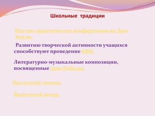 Школьные традиции

Научно-практические конференции ко Дню
Земли.
 Развитию творческой активности учащихся
способствуют проведение КВН.

Литературно-музыкальные композиции,
посвященные Дню Победы.

Последний звонок.

Выпускной вечер.
 