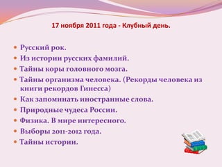 17 ноября 2011 года - Клубный день.

 Русский рок.
 Из истории русских фамилий.
 Тайны коры головного мозга.
 Тайны организма человека. (Рекорды человека из
    книги рекордов Гинесса)
   Как запоминать иностранные слова.
   Природные чудеса России.
   Физика. В мире интересного.
   Выборы 2011-2012 года.
   Тайны истории.
 